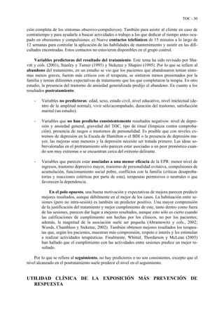 TOC - 30
ción completa de los síntomas obsesivo-compulsivos). También para asistir al cliente en caso de
contratiempo y para ayudarle a buscar actividades o trabajo a los que dedicar el tiempo antes ocu-
pado en obsesiones y compulsiones. e) Nueve contactos telefónicos de 15 minutos a lo largo de
12 semanas para controlar la aplicación de las habilidades de mantenimiento y asistir en las difi-
cultades encontradas. Estos contactos no estuvieron disponibles en el grupo control.
Variables predictoras del resultado del tratamiento. Este tema ha sido revisado por Sha-
vitt y cols. (2001), Stanley y Turner (1995) y Steketee y Shapiro (1995). Por lo que se refiere al
abandono del tratamiento, en un estudio se vio que los pacientes que abandonaron tenían sínto-
mas menos graves, fueron más críticos con el terapeuta, se sintieron menos presionados por la
familia y tenían diferentes expectativas de tratamiento que los que completaron la terapia. En otro
estudio, la presencia del trastorno de ansiedad generalizada predijo el abandono. En cuanto a los
resultados postratamiento:
- Variables no predictoras: edad, sexo, estado civil, nivel educativo, nivel intelectual (de-
ntro de la amplitud normal), vivir sólo/acompañado, duración del trastorno, satisfacción
marital (un estudio).
- Variables que no han predicho consistentemente resultados negativos: nivel de depre-
sión y ansiedad general, gravedad del TOC, tipo de ritual (limpieza contra comproba-
ción), presencia de rasgos o trastornos de personalidad. Es posible que con niveles ex-
tremos de depresión en la Escala de Hamilton o el BDI o la presencia de depresión ma-
yor, las mejoras sean menores y la depresión necesite ser tratada primero. Las ideas so-
brevaloradas en el pretratamiento sólo parecen estar asociadas a un peor pronóstico cuan-
do son muy extremas o se encuentran cerca del extremo delirante.
- Variables que parecen estar asociadas a una menor eficacia de la EPR: menor nivel de
ingresos, trastorno depresivo mayor, trastorno de personalidad evitativa, compulsiones de
acumulación, funcionamiento social pobre, conflictos con la familia (críticas desaproba-
torias y reacciones coléricas por parte de esta), terapeutas permisivos o neutrales o que
favorecen la dependencia.
En el polo opuesto, una buena motivación y expectativas de mejora parecen predecir
mejores resultados, aunque débilmente en el mejor de los casos. La habituación entre se-
siones (pero no intra-sesión) es también un predictor positivo. Una mayor comprensión
de la justificación del tratamiento y mejor cumplimiento de este, tanto dentro como fuera
de las sesiones, parecen dar lugar a mejores resultados, aunque esto sólo es cierto cuando
las calificaciones de cumplimiento son hechas por los clínicos, no por los pacientes;
además, la magnitud de la asociación suele ser pequeña (Abramowitz y cols., 2002;
Woods, Chambless y Steketee, 2002). También obtienen mejores resultados los terapeu-
tas que, según los pacientes, muestran más comprensión, respeto e interés y les estimulan
a realizar actividades terapéuticas. Finalmente, Whittal, Thordarson y McLean (2005)
han hallado que el cumplimiento con las actividades entre sesiones predice un mejor re-
sultado.
Por lo que se refiere al seguimiento, no hay predictores o no son consistentes, excepto que el
nivel alcanzado en el postratamiento suele predecir el nivel en el seguimiento.
UTILIDAD CLÍNICA DE LA EXPOSICIÓN MÁS PREVENCIÓN DE
RESPUESTA
 