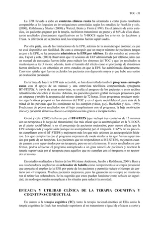 TOC - 31
La EPR llevada a cabo en contextos clínicos reales ha alcanzado a corto plazo resultados
comparables a los logrados en investigaciones controladas según los estudios de Franklin y cols.
(2000), Rothbaum y Shahar (2000) y Wetzel, Bents y Florin (1999). En el primero de estos estu-
dios, los pacientes pagaron por la terapia, recibieron tratamiento en grupo y el 86% de ellos alcan-
zaron resultados clínicamente significativos en la Y-BOCS según los criterios de Jacobson y
Truax. A diferencia de la práctica real, los terapeutas fueron supervisados.
Por otra parte, una de las limitaciones de la EPR, además de la ansiedad que produce, es que
no está disponible con facilidad. De cara a conseguir que un mayor número de pacientes tengan
acceso a la EPR, se ha propuesto administrar la EPR por teléfono. En dos estudios no controla-
dos, Taylor y cols. (2003) observaron que 12 sesiones de ERP administrada por teléfono junto con
un manual de autoayuda fueron útiles para reducir los síntomas del TOC y que los resultados se
mantuvieron a los 3 meses; además, tanto el tamaño del efecto como el porcentaje de abandonos
fueron similares a los obtenidos en otros estudios en que la EPR fue administrada directamente.
Conviene señalar que fueron excluidos los pacientes con depresión mayor y que hubo una sesión
de evaluación presencial.
En la línea de hacer la EPR más accesible, se han desarrollado también programas autoapli-
cados con el apoyo de un manual y una entrevista telefónica computerizada (programa
BT-STEPS). A través de estas entrevistas, se evalúa el progreso de los pacientes y estos reciben
retroalimentación sobre el mismo. Además, los pacientes pueden grabar mensajes personales para
un terapeuta y recibir la respuesta del mismo dentro de 72 horas. Estos programas producen mejo-
ras significativas pre-post en los síntomas del TOC y en el ajuste social/laboral, pero más de la
mitad de las personas que los comienzan no los cumplen (véase, p.ej., Bachofen y cols., 1999).
Predictores de peores resultados son el bajo cumplimiento con el programa, la baja motivación
inicial y presentar síntomas obsesivo-compulsivos más graves e incapacitantes.
Greist y cols. (2002) hallaron que el BT-STEPS (que incluyó tres contactos de 15 minutos
con un terapeuta a lo largo del tratamiento) fue más eficaz que la autorrelajación en la Y-BOCS,
en el ajuste social/laboral y en el porcentaje de pacientes mejorados; pero menos eficaz que la
EPR autoaplicada y supervisada (aunque no acompañada) por el terapeuta. El 65% de los pacien-
tes cumplieron con el BT-STEPS y mejoraron más los que más sesiones de autoexposición hicie-
ron. Los que cumplieron con el programa mejoraron de modo similar a los que fueron supervisa-
dos por parte de un terapeuta. Los pacientes que no respondieron al BT-STEPS, mejoraron cuan-
do pasaron a ser supervisados por un terapeuta, pero no así a la inversa. Si estos resultados se con-
firman, podría ofrecerse el programa autoaplicado a un gran número de pacientes y reservar la
terapia supervisada por el terapeuta para aquellos que no cumplen con el programa o no respon-
den al mismo.
En estudios realizados a finales de los 80 (véase Anderson, Jacobs y Rothbaum, 2004), Baer y
sus colaboradores emplearon un ordenador de bolsillo como complemento a la terapia presencial
que apoyaba el empleo de la EPR por parte de los pacientes y permitía reducir el tiempo de con-
tacto con el terapeuta. Muchos pacientes mejoraron, pero las ganancias no siempre se mantuvie-
ron al retirar los ordenadores. Se ha sugerido que estos pueden funcionar como señales de seguri-
dad, de modo que pueden reemplazar a los rituales para reducir la ansiedad.
EFICACIA Y UTILIDAD CLÍNICA DE LA TERAPIA COGNITIVA Y
COGNITIVO-CONDUCTUAL
En cuanto a la terapia cognitiva (TC), tanto la terapia racional-emotiva de Ellis como la
terapia cognitiva de Beck han resultado superiores al no tratamiento e igual de eficaces a corto y
 