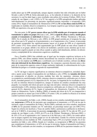 TOC - 32
medio plazo que la EPR autoaplicada, aunque algunos estudios han sido criticados por no haber
llevado a cabo la EPR de forma adecuada (p.ej., se ha reducido el número o la duración de las
sesiones), lo cual ha dado lugar a unos resultados más pobres de la misma (Vallejo, 2003). En el
estudio de van Oppen y cols. (1995), la TC fue superior a la EPR autoaplicada (ambas aplicadas
individualmente) en porcentaje de pacientes significativamente mejorados o recuperados (50%
contra 28%). Según el metaanálisis de Abramowitz (1997) la TC es tan eficaz como la EPR (au-
toaplicada) en medidas obsesivo-compulsivas. Las terapias cognitivas que incluyen algún tipo de
EPR son superiores a las que no lo hacen.
Por otra parte, la TC parece menos eficaz que la EPR asistida por el terapeuta cuando el
tratamiento se aplica en grupo (McLean y cols., 2001) e igual de eficaz a corto y medio plazo
cuando el tratamiento es individual (Cottraux y cols., 2001; Whittal, Thordarson y McLean,
2005). En el estudio de McLean y cols. (2001), la EPR grupal asistida por el terapeuta fue algo
más eficaz que la TC grupal en el postratamiento y en el seguimiento a los 3 meses; el porcentaje
de pacientes recuperados fue significativamente mayor en el grupo de EPR en el seguimiento
(45% contra 13%). Estos autores han argumentado que la EPR puede ser más eficaz cuando el
tratamiento es en grupo, debido a los efectos de modelado y presión social, mientras que la rees-
tructuración cognitiva puede ser más eficaz cuando se aplica individualmente, debido a la idiosin-
crasia y complejidad de las valoraciones cognitivas a modificar.
Foa y Franklin (2001) han señalado que al igual que las terapias cognitivas incluyen en la
práctica EPR, esta última también intenta desconfirmar las creencias erróneas de los pacientes.
Pero en vez de emplear una EPR pura o combinarla con el método socrático, utilizan una discu-
sión más informal de las distorsiones cognitivas. Así, terapeuta y paciente discuten antes o des-
pués de la exposición aspectos como el riesgo realmente implicado, la sobrestimación de la pro-
babilidad de peligro o el sentido exagerado de responsabilidad.
La TC da lugar a mejoras significativas en síntomas obsesivo-compulsivos, ansiedad, depre-
sión y ajuste social. Según el metaanálisis de van Balkom y cols. (1994), los tamaños del efecto
en comparación al placebo en diversas medidas han sido los siguientes: síntomas obsesi-
vo-compulsivos autoinformados (0,89), síntomas obsesivo-compulsivos calificados por el clínico
(0,45), ansiedad general (-0,12), depresión (0,19). Así pues, la magnitud de los resultados es bue-
na sólo en síntomas obsesivo-compulsivos, aunque el número de estudios considerado fue muy
pequeño. Los tamaños del efecto pre-post son algo más elevados: síntomas obsesivo-compulsivos
autoinformados (1,09), síntomas obsesivo-compulsivos calificados por el clínico (1,04), ansiedad
general (0,32), depresión (0,73). Según el metaanálisis de Abramowitz, Franklin y Foa (2002,
citado en Abramowitz, Taylor y McKay (2005), el tamaño del efecto de la TC en comparación a
grupos controles es menor que el de la EPR (1,19 contra 1,50); en cambio la eficacia es la misma
cuando la primera incluye experimentos conductuales.
En el metaanálisis de Eddy y cols. (2004), basado en tres estudios metodológicamente riguro-
sos, mejoraron el 57% de los pacientes que completaron el tratamiento y el 52% de los que lo
iniciaron; según el metaanálisis de Fisher y Wells (2005), realizado con cinco estudios, mejoraron
el 64% de los pacientes tratados con TC individual, un porcentaje menor que con EPR (75%).
Según los criterios de Jacobson y Truax de cambio fiable y pertenencia a población no disfuncio-
nal en la Y-BOCS, el porcentaje de pacientes recuperados tras recibir TC ha sido de 50% en el
estudio de van Oppen y cols., (1995), de 67% en el de Whittal, Thordarson y McLean (2005) y
de 16% (13% en el seguimiento a los 3 meses) en el de McLean y cols. (2001), los cuales aplica-
ron la terapia cognitiva de forma grupal en vez de individual. Cuando los criterios tuvieron que
ser satisfechos en tres medidas de TOC, el porcentaje bajó a 39% en el primer estudio. En el me-
taanálisis de Eddy y cols. (2004), basado en 2 estudios, se recuperaron el 50% de los pacientes
que completaron el tratamiento y el 42% de los que lo iniciaron. Según el metaanálisis de Fisher y
Wells (2005), realizado con dos estudios, se recuperaron el 53% de los pacientes tratados con TC
 