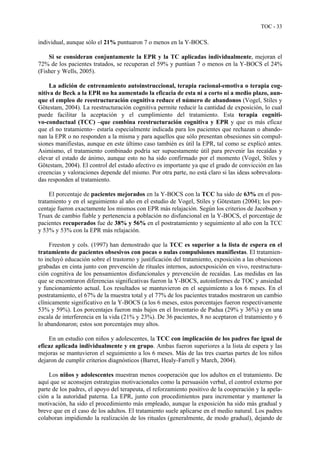 TOC - 33
individual, aunque sólo el 21% puntuaron 7 o menos en la Y-BOCS.
Si se consideran conjuntamente la EPR y la TC aplicadas individualmente, mejoran el
72% de los pacientes tratados, se recuperan el 59% y puntúan 7 o menos en la Y-BOCS el 24%
(Fisher y Wells, 2005).
La adición de entrenamiento autoinstruccional, terapia racional-emotiva o terapia cog-
nitiva de Beck a la EPR no ha aumentado la eficacia de esta ni a corto ni a medio plazo, aun-
que el empleo de reestructuración cognitiva reduce el número de abandonos (Vogel, Stiles y
Götestam, 2004). La reestructuración cognitiva permite reducir la cantidad de exposición, lo cual
puede facilitar la aceptación y el cumplimiento del tratamiento. Esta terapia cogniti-
vo-conductual (TCC) –que combina reestructuración cognitiva y EPR y que es más eficaz
que el no tratamiento– estaría especialmente indicada para los pacientes que rechazan o abando-
nan la EPR o no responden a la misma y para aquellos que sólo presentan obsesiones sin compul-
siones manifiestas, aunque en este último caso también es útil la EPR, tal como se explicó antes.
Asimismo, el tratamiento combinado podría ser supuestamente útil para prevenir las recaídas y
elevar el estado de ánimo, aunque esto no ha sido confirmado por el momento (Vogel, Stiles y
Götestam, 2004). El control del estado afectivo es importante ya que el grado de convicción en las
creencias y valoraciones depende del mismo. Por otra parte, no está claro si las ideas sobrevalora-
das responden al tratamiento.
El porcentaje de pacientes mejorados en la Y-BOCS con la TCC ha sido de 63% en el pos-
tratamiento y en el seguimiento al año en el estudio de Vogel, Stiles y Götestam (2004); los por-
centaje fueron exactamente los mismos con EPR más relajación. Según los criterios de Jacobson y
Truax de cambio fiable y pertenencia a población no disfuncional en la Y-BOCS, el porcentaje de
pacientes recuperados fue de 38% y 56% en el postratamiento y seguimiento al año con la TCC
y 53% y 53% con la EPR más relajación.
Freeston y cols. (1997) han demostrado que la TCC es superior a la lista de espera en el
tratamiento de pacientes obsesivos con pocas o nulas compulsiones manifiestas. El tratamien-
to incluyó educación sobre el trastorno y justificación del tratamiento, exposición a las obsesiones
grabadas en cinta junto con prevención de rituales internos, autoexposición en vivo, reestructura-
ción cognitiva de los pensamientos disfuncionales y prevención de recaídas. Las medidas en las
que se encontraron diferencias significativas fueron la Y-BOCS, autoinformes de TOC y ansiedad
y funcionamiento actual. Los resultados se mantuvieron en el seguimiento a los 6 meses. En el
postratamiento, el 67% de la muestra total y el 77% de los pacientes tratados mostraron un cambio
clínicamente significativo en la Y-BOCS (a los 6 meses, estos porcentajes fueron respectivamente
53% y 59%). Los porcentajes fueron más bajos en el Inventario de Padua (29% y 36%) y en una
escala de interferencia en la vida (21% y 23%). De 36 pacientes, 8 no aceptaron el tratamiento y 6
lo abandonaron; estos son porcentajes muy altos.
En un estudio con niños y adolescentes, la TCC con implicación de los padres fue igual de
eficaz aplicada individualmente y en grupo. Ambas fueron superiores a la lista de espera y las
mejoras se mantuvieron el seguimiento a los 6 meses. Más de las tres cuartas partes de los niños
dejaron de cumplir criterios diagnósticos (Barret, Healy-Farrell y March, 2004).
Los niños y adolescentes muestran menos cooperación que los adultos en el tratamiento. De
aquí que se aconsejen estrategias motivacionales como la persuasión verbal, el control externo por
parte de los padres, el apoyo del terapeuta, el reforzamiento positivo de la cooperación y la apela-
ción a la autoridad paterna. La EPR, junto con procedimientos para incrementar y mantener la
motivación, ha sido el procedimiento más empleado, aunque la exposición ha sido más gradual y
breve que en el caso de los adultos. El tratamiento suele aplicarse en el medio natural. Los padres
colaboran impidiendo la realización de los rituales (generalmente, de modo gradual), dejando de
 