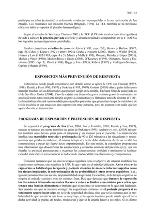 TOC - 34
participar en ellos (extinción) y reforzando conductas incompatibles o la no realización de los
rituales. Los resultados son bastante buenos (Bragado, 1994). La TCC también se ha mostrado
eficaz en niños y superior al placebo farmacológico.
Según el estudio de Warren y Thomas (2001), la TCC (EPR más reestructuración cognitiva)
llevada a cabo en la práctica privada es eficaz y alcanza resultados comparables en la Y-BOCS a
los logrados en investigaciones controladas.
Pueden consultarse estudios de casos en Alario (1993, caps. 2-3), Brown y Barlow (1997,
cap. 5), Cobos y López (1992), Ferrer (1994), Graña y Navarro (2000), Harris y Weibe (1992),
Hersen y Last (1985/1993, caps. 4 y 5), March y Mulle (1995), Moreno, Méndez y López (2001),
Muñoz y Pérez (1990), Muñoz-Rivas y Graña (2005), O’Kearney (1993), Oltmanns, Neale y Da-
vidson (1995, cap. 1), Raich (1988), Riggs y Foa (1993), Robert (1997) y Rodríguez-Naranjo,
Gavino y Rando (1996).
EXPOSICIÓN MÁS PREVENCIÓN DE RESPUESTA
Referencias donde puede encontrarse con detalle cómo se aplica la EPR son Cruzado (1993,
1998), Kozak y Foa (1996, 1997) y Steketee (1993, 1999). Gavino (2005) ofrece guías útiles para
manejar muchas de las dificultades que pueden surgir en la terapia. Un buen libro de autoayuda es
el de Sevillá y Pastor (2004). Caso de existir una depresión grave o abuso grave de sustancias, se
aconseja tratar estos mediante terapia cognitivo-conductual y/o fármacos antes de abordar el TOC.
La hospitalización está recomendada para aquellos pacientes que presentan riesgo de suicidio o de
crisis psicótica o que necesitan una supervisión muy estrecha, pero no cuentan con nadie que les
ayude durante el tratamiento.
PROGRAMA DE EXPOSICIÓN Y PREVENCIÓN DE RESPUESTA
Se expondrá el programa de Foa (Foa, 2004; Foa y Franklin, 2001; Kozak y Foa, 1997),
aunque se tendrán en cuenta también las guías de Steketee (1999). Andrews y cols. (2003) presen-
tan también unas breves guías para el terapeuta y un manual para el paciente. La intervención
implica una exposición repetida y prolongada (de 90 a 120 minutos) a las situaciones y pensa-
mientos que producen malestar; al mismo tiempo el cliente debe abstenerse de llevar a cabo las
compulsiones a pesar del fuerte deseo experimentado. De este modo, la exposición proporciona
una información que desconfirma las asociaciones y creencias erróneas del paciente (p.ej., que sin
rituales la ansiedad permanecerá y ocurrirán las consecuencias temidas) y promueve la habitua-
ción del malestar; en consecuencia se reducen de modo estable las obsesiones y compulsiones.
Conviene remarcar que no sólo la terapia cognitiva tiene el objetivo de intentar modificar las
cogniciones erróneas, sino también la EPR; lo que varía es el método utilizado. Antes y/o tras la
exposición es habitual que terapeuta y paciente discutan de manera informal aspectos como
los riesgos implicados, la sobrestimación de su probabilidad y otros errores cognitivos (p.ej.,
igualar pensamiento con acción, responsabilidad exagerada). En cambio, en la terapia cognitiva se
emplea el método socrático con los mismos fines. Hay que destacar que durante la exposición
las discusiones informales no suelen llevarse a cabo o se limitan a un mínimo para evitar que
tengan una función distractora e impidan que el paciente se concentre en lo que está haciendo.
Sea cuando sea que se intenten corregir las cogniciones erróneas, si el paciente pregunta si es
totalmente seguro hacer algo, no se le da seguridad absoluta, sino que se le comenta que la pro-
babilidad de que suceda lo que teme es muy baja; el terapeuta también puede añadir que él haría
dicha actividad (y puede, de hecho, modelarla) y que se la dejaría hacer a sus hijos. Si el cliente
 
