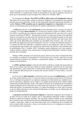 TOC - 35
insiste, el terapeuta no entra en debates ni ofrece tranquilización, sino que hace ver al paciente el
miedo implicado y le recuerda que cuando no hay pruebas de que algo es peligroso, hay que su-
poner que lo más probable es que sea seguro (Foa, 2004; Foa y Franklin, 2001).
En el programa de Kozak y Foa (1997) la EPR se aplica tanto en la imaginación como en
vivo dentro de la misma sesión, aunque la exposición imaginal se recomienda sólo para aquellos
pacientes que temen catástrofes, no para los que únicamente informan experimentar ansiedad.. En
cambio Steketee (1999) considera que la exposición imaginal no es importante si la exposi-
ción en vivo basta para procesar eficazmente los miedos y pensamientos catastróficos.
La EPR puede llevarse a cabo diariamente los días laborables (lunes a viernes) a lo largo de
3 semanas o de modo menos intensivo (1-2 sesiones por semana). Según Foa (2004) y Kozak y
Foa (1997), es posible que una sesión por semana sea suficiente para los casos más leves y que la
mayoría de pacientes (Y-BOCS > 20) necesiten al menos 2 sesiones por semana. Una exposición
intensiva, que permita una supervisión más estrecha por parte del terapeuta, puede ser más apro-
piada para aquellos pacientes con síntomas más graves y mayor deterioro, que están menos moti-
vados, que tienen dificultades para completar sus actividades entre sesiones o que viven lejos y
han tenido que desplazarse para recibir tratamiento. Tras las 3 semanas de tratamiento intensivo o
15 sesiones de EPR más espaciada, el terapeuta realiza en una semana dos visitas de 4 horas a
casa del paciente para ayudar a este a realizar las exposiciones más difíciles o que continúan sien-
do problemáticas (Foa y Franklin, 2001). Finalmente, puede establecerse una visita semanal o
contacto telefónico durante varias semanas para solventar posible dificultades y facilitar el mante-
nimiento de los resultados.
Steketee (1999), pensando en la mayoría de centros clínicos en los cuales el tratamiento diario
no es posible, ha propuesto una programa de 16-20 sesiones que se llevan a cabo dos veces por
semana durante las primeras seis semanas y semanalmente después. La duración mínima de las
sesiones es de 60 minutos.
La EPR es gradual, aunque la situación más difícil se aborda ya cuando han transcurrido un
tercio de las sesiones para que haya tiempo de seguir trabajando variaciones de las situaciones
más perturbadoras y para contrarrestar la tendencia del cliente a posponer el afrontamiento. Ade-
más, el paciente debe practicar por su cuenta entre sesiones durante 2-3 horas diarias, a ser posi-
ble, seguidas.
En el caso de los niños pequeños el tratamiento sufre una serie de modificaciones: a) la EPR
no se hace en plan intensivo, sino 1-2 veces por semana, las sesiones son más breves (45-60 minu-
tos) y el enfoque más gradual; b) se emplea un programa de reforzamiento por completar las ta-
reas de exposición y abstenerse de los rituales; c) se gradúa la prevención de los rituales estable-
ciendo tareas de dificultad baja, media y alta según la situación; d) la calificación de la ansiedad o
malestar producido por las situaciones no se hace según una escala de 0 a 100, sino empleando un
medio más gráfico: un termómetro de miedo; y e) cuanto más pequeño es el niño, más se necesita-
rá que los padres participen en las sesiones de tratamiento; en cambio, con los adolescentes esto
puede ser contraproducente.
En pacientes con fuertes convicciones religiosas es importante asegurarles que la terapia no
les hará volverse en contra de la religión. Esto es especialmente importante cuando se emplean
durante la exposición imágenes sacrílegas. Hay que poner especial cuidado en que comprendan
que el hecho de tener los pensamientos intrusos deliberadamente hace que la intrusión se reduzca
a medio y largo plazo. Puede ser una buena idea contar con la colaboración de un miembro del
clero en quien confíe el paciente y al que, con el permiso de este, se le expliquen sus síntomas y
los mecanismos de la exposición.
 