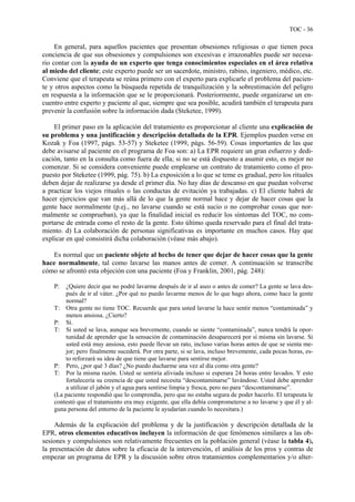 TOC - 36
En general, para aquellos pacientes que presentan obsesiones religiosas o que tienen poca
conciencia de que sus obsesiones y compulsiones son excesivas e irrazonables puede ser necesa-
rio contar con la ayuda de un experto que tenga conocimientos especiales en el área relativa
al miedo del cliente; este experto puede ser un sacerdote, ministro, rabino, ingeniero, médico, etc.
Conviene que el terapeuta se reúna primero con el experto para explicarle el problema del pacien-
te y otros aspectos como la búsqueda repetida de tranquilización y la sobrestimación del peligro
en respuesta a la información que se le proporcionará. Posteriormente, puede organizarse un en-
cuentro entre experto y paciente al que, siempre que sea posible, acudirá también el terapeuta para
prevenir la confusión sobre la información dada (Steketee, 1999).
El primer paso en la aplicación del tratamiento es proporcionar al cliente una explicación de
su problema y una justificación y descripción detallada de la EPR. Ejemplos pueden verse en
Kozak y Foa (1997, págs. 53-57) y Steketee (1999, págs. 56-59). Cosas importantes de las que
debe avisarse al paciente en el programa de Foa son: a) La EPR requiere un gran esfuerzo y dedi-
cación, tanto en la consulta como fuera de ella; si no se está dispuesto a asumir esto, es mejor no
comenzar. Si se considera conveniente puede emplearse un contrato de tratamiento como el pro-
puesto por Steketee (1999, pág. 75). b) La exposición a lo que se teme es gradual, pero los rituales
deben dejar de realizarse ya desde el primer día. No hay días de descanso en que puedan volverse
a practicar los viejos rituales o las conductas de evitación ya trabajadas. c) El cliente habrá de
hacer ejercicios que van más allá de lo que la gente normal hace y dejar de hacer cosas que la
gente hace normalmente (p.ej., no lavarse cuando se está sucio o no comprobar cosas que nor-
malmente se comprueban), ya que la finalidad inicial es reducir los síntomas del TOC, no com-
portarse de entrada como el resto de la gente. Esto último queda reservado para el final del trata-
miento. d) La colaboración de personas significativas es importante en muchos casos. Hay que
explicar en qué consistirá dicha colaboración (véase más abajo).
Es normal que un paciente objete al hecho de tener que dejar de hacer cosas que la gente
hace normalmente, tal como lavarse las manos antes de comer. A continuación se transcribe
cómo se afrontó esta objeción con una paciente (Foa y Franklin, 2001, pág. 248):
P: ¿Quiere decir que no podré lavarme después de ir al aseo o antes de comer? La gente se lava des-
pués de ir al váter. ¿Por qué no puedo lavarme menos de lo que hago ahora, como hace la gente
normal?
T: Otra gente no tiene TOC. Recuerde que para usted lavarse la hace sentir menos “contaminada” y
menos ansiosa. ¿Cierto?
P: Sí.
T: Si usted se lava, aunque sea brevemente, cuando se siente “contaminada”, nunca tendrá la opor-
tunidad de aprender que la sensación de contaminación desaparecerá por sí misma sin lavarse. Si
usted está muy ansiosa, esto puede llevar un rato, incluso varias horas antes de que se sienta me-
jor; pero finalmente sucederá. Por otra parte, si se lava, incluso brevemente, cada pocas horas, es-
to reforzará su idea de que tiene que lavarse para sentirse mejor.
P: Pero, ¿por qué 3 días? ¿No puedo ducharme una vez al día como otra gente?
T: Por la misma razón. Usted se sentiría aliviada incluso si esperara 24 horas entre lavados. Y esto
fortalecería su creencia de que usted necesita “descontaminarse” lavándose. Usted debe aprender
a utilizar el jabón y el agua para sentirse limpia y fresca, pero no para “descontaminarse”.
(La paciente respondió que lo comprendía, pero que no estaba segura de poder hacerlo. El terapeuta le
contestó que el tratamiento era muy exigente, que ella debía comprometerse a no lavarse y que él y al-
guna persona del entorno de la paciente le ayudarían cuando lo necesitara.)
Además de la explicación del problema y de la justificación y descripción detallada de la
EPR, otros elementos educativos incluyen la información de que fenómenos similares a las ob-
sesiones y compulsiones son relativamente frecuentes en la población general (véase la tabla 4),
la presentación de datos sobre la eficacia de la intervención, el análisis de los pros y contras de
empezar un programa de EPR y la discusión sobre otros tratamientos complementarios y/o alter-
 