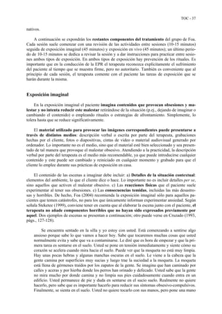 TOC - 37
nativos.
A continuación se expondrán los restantes componentes del tratamiento del grupo de Foa.
Cada sesión suele comenzar con una revisión de las actividades entre sesiones (10-15 minutos)
seguida de exposición imaginal (45 minutos) y exposición en vivo (45 minutos); un último perio-
do de 10-15 minutos se dedica a revisar la sesión y a dar instrucciones para practicar entre sesio-
nes ambos tipos de exposición. En ambos tipos de exposición hay prevención de los rituales. Es
importante que en la conducción de la EPR el terapeuta reconozca explícitamente el sufrimiento
del paciente al tiempo que se muestra firme, pero no autoritario. También es conveniente que al
principio de cada sesión, el terapeuta comente con el paciente las tareas de exposición que se
harán durante la misma.
Exposición imaginal
En la exposición imaginal el paciente imagina contenidos que provocan obsesiones y ma-
lestar y no intenta reducir este malestar retirándose de la situación (p.ej., dejando de imaginar o
cambiando el contenido) o empleando rituales o estrategias de afrontamiento. Simplemente, lo
tolera hasta que se reduce significativamente.
El material utilizado para provocar las imágenes correspondientes puede presentarse a
través de distintos medios: descripción verbal o escrita por parte del terapeuta, grabaciones
hechas por el cliente, fotos o diapositivas, cintas de video o material audiovisual generado por
ordenador. Lo importante no es el medio, sino que el material esté bien seleccionado y sea presen-
tado de tal manera que provoque el malestar obsesivo. Atendiendo a la practicidad, la descripción
verbal por parte del terapeuta es el medio más recomendable, ya que puede introducirse cualquier
contenido y este puede ser cambiado y reiniciado en cualquier momento y grabado para que el
cliente lo emplee durante sus prácticas de exposición en casa.
El contenido de las escenas a imaginar debe incluir: a) Detalles de la situación contextual:
elementos del ambiente, lo que el cliente dice o hace. Lo importante no es incluir detalles per se,
sino aquellos que activen el malestar obsesivo. c) Las reacciones físicas que el paciente suele
experimentar al tener sus obsesiones. c) Las consecuencias temidas, incluidas las más desastro-
sas y horribles. De hecho, Foa (2004) recomienda la exposición imaginal sólo para aquellos pa-
cientes que temen catástrofes, no para los que únicamente informan experimentar ansiedad. Según
señala Steketee (1999), conviene tener en cuenta que al elaborar la escena junto con el paciente, el
terapeuta no añade componentes horribles que no hayan sido expresados previamente por
aquel. Dos ejemplos de escenas se presentan a continuación; otro puede verse en Cruzado (1993,
págs., 127-128).
Se encuentra sentado en la silla y yo estoy con usted. Está comenzando a sentirse algo
ansioso porque sabe lo que vamos a hacer hoy. Sabe que tocaremos muchas cosas que usted
normalmente evita y sabe que va a contaminarse. Le diré que es hora de empezar y que la pri-
mera tarea es sentarse en el suelo. Usted se pone en tensión inmediatamente y siente cómo su
corazón se acelera cuando mira hacia el suelo. Puede ver que la moqueta no está muy limpia.
Hay unas pocas hebras y algunas manchas oscuras en el suelo. Le viene a la cabeza que la
gente camina por superficies muy sucias y luego trae la suciedad a la moqueta. La moqueta
está llena de gérmenes traídos por los zapatos de la gente. Se imagina que han caminado por
calles y aceras y por hierba donde los perros han orinado y defecado. Usted sabe que la gente
no mira mucho por donde camina y no limpia sus pies cuidadosamente cuando entra en un
edificio. Usted permanece de pie y duda en sentarse en el sucio suelo. Realmente no quiere
hacerlo, pero sabe que es importante hacerlo para reducir sus síntomas obsesivo-compulsivos.
Finalmente, se sienta en el suelo. Usted no quiere tocarlo con sus manos, pero pone una mano
 