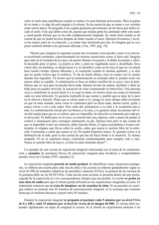 TOC - 38
sobre el suelo para equilibrarse cuando se sienta y lo nota bastante polvoriento. Mira la palma
de su mano y ve algo de pelo pegado a la misma. Se da cuenta de que su mano y sus vestidos
están sucios ahora. Se pregunta si ha cogido gérmenes provenientes de las heces por haber to-
cado el suelo. Cree que deben estar ahí, puesto que mucha gente ha caminado sobre este suelo
y usted puede afirmar que no ha sido cuidadosamente limpiado. Se siente fatal cuando se da
cuenta de que no podrá lavarse después de haber tocado el suelo. Desearía levantarse y lavar-
se las manos, pero no va a hacerlo, y se siente muy incómodo por esto. Se imagina que se va a
poner enfermo debido a los gérmenes (Kozak y Foa, 1997, pág. 79).
“Quiero que imagines la siguiente escena tan vivamente como puedas, como si te estuvie-
ra ocurriendo realmente, experimentando las mismas sensaciones como si fuera real. Imagina
que estás en el comedor de tu casa y de pronto llaman a la puerta y tú debes levantarte y abrir-
la haciendo girar el pomo. La puerta se abre y entra un vagabundo sucio y desaliñado, lleva
varios días sin ducharse, se dirige hacia ti y se identifica como un tío tuyo al que no ves desde
hace mucho tiempo. Quiere abrazarte y se sorprende cuando tú intentas apartarte, y te dice
que no puede creerse que le rechaces. Te da un fuerte abrazo, roza su cuerpo con tu cuerpo
durante dos segundos. Tú sientes que la contaminación se extiende sobre ti, puedes sentir sus
manos sobre tu espalda. A continuación te besa en ambos carrillos de tu cara y toca tu pelo.
Deseas que se vaya pero no puedes decir nada. Quieres lavarte las manos, ducharte o darte un
baño pero no puedes moverte, la sensación de estar contaminado te inmoviliza. Esta persona
sucia y maloliente se acerca hacia ti y te coge la mano, tú sientes cómo esa mano te transmite
cada vez más infección. Te gustaría explicarle lo que sientes y pedirle que se aleje de ti, pero
no te atreves a hacerlo. Dejas que se siente junto a ti y ponga su sucio abrigo sobre el asiento
en que tú estás sentado, notas cómo te contamina pero no dices nada, deseas correr, gritar y
nunca volver a ver a este señor. Pero estás ahí, permaneces a su lado y te contamina más y
más, La contaminación circula por tus brazos y tu cara, y te gustaría alejar tus piernas del re-
sto del cuerpo para que no se infecte, pero es imposible, la infección se transmite por cada po-
ro de tu piel. Te habla pero no le oyes, tu corazón late muy deprisa, estás a punto de perder el
control y desmayarte pero consigues mantenerte en pie. Quieres huir pero te das cuenta de
que es imposible evitar esa situación, debes hacerle frente, él sigue acercándose a ti para con-
templar el colgante que llevas sobre tu cuello, sabes que nunca te sentirás libre de la infec-
ción. Comienzas a sentir que nunca se irá. No podrá limpiarse nunca. Te gustaría correr a la
habitación de al lado, pero te das cuenta de que has de hacer frente a la situación. Te sientes
atrapado. El no se marchará nunca, continuará contaminándote para siempre, más y más.
Nunca te sentirás libre de nuevo. ¿Cómo te estás sintiendo ahora?”.
Un ejemplo de una escena de exposición imaginal relacionada con el tema de la contamina-
ción y ejemplos de jerarquías breves de exposición imaginal para lavadores y comprobadores
pueden verse en Cruzado (1993, apéndice 5).
La exposición imaginal procede de modo gradual. Se identifican varias situaciones ansióge-
nas, se elabora una escena para cada una de ellas y las escenas se ordenan gradualmente según su
nivel (0-100) de unidades subjetivas de ansiedad o malestar (USAs); la primera de las escenas de
la jerarquía debe ser de 40-50 USAs. Cada una de estas escenas se presenta dentro de una sesión,
seguida de la exposición en vivo correspondiente siempre que sea posible. La sesión se graba en
una cinta de audio para que el cliente pueda utilizarla en sus exposiciones imaginales en casa. Es
importante remarcar que se trata de imaginar, no de escuchar la cinta. Si un paciente no consi-
gue reducir su malestar tras 45 minutos de autoexposición imaginal, se le aconseja que continúe
hasta que el malestar decrezca o pasen otros 45 minutos.
Durante la exposición imaginal se pregunta al paciente cada 5 minutos por su nivel USAs
de 0 a 100 y cada 15 minutos por el nivel de viveza de la imagen (0-100). El cliente debe res-
ponder rápidamente sin dejar de imaginar la escena. Si el cliente no experimenta malestar o no
 