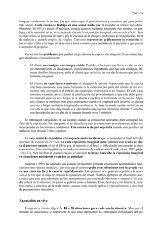 TOC - 39
imagina vívidamente la escena, hay que interrumpir el procedimiento y examinar qué pasa (véase
más abajo). Cada escena se trabaja en una sesión hasta que el malestar se reduce considera-
blemente (40-50%) o pasan 45 minutos, aunque algunos pacientes requieren más tiempo; sin em-
bargo, si la ansiedad no se va reduciendo durante la exposición imaginal, esta no será eficaz. Tras
la exposición, se pregunta de nuevo por la claridad de la imagen, problemas de imaginación, nivel
de malestar y posible empleo de rituales. Conviene representar gráficamente la evolución de
los niveles USAs a lo largo de la sesión y entre sesiones para enseñársela al paciente y que pueda
comprobar el progreso.
Varios son los problemas que pueden surgir durante la exposición imaginal. Si persisten, hay
que abandonar el procedimiento.
- El cliente no consigue una imagen vívida. Posibles soluciones son llevar a cabo un me-
jor entrenamiento en imaginación, incluir detalles importantes que han sido omitidos, eli-
minar detalles distractores, pedir al cliente que verbalice en voz alta la escena que está in-
tentando imaginar.
- El cliente no experimenta malestar al imaginar la escena. Suponiendo que la escena
esté bien construida, una causa frecuente es la evitación por parte del cliente de los ele-
mentos más aversivos o el empleo de estrategias distractoras o de rituales. En este caso
conviene recordar con el cliente la justificación del procedimiento y que este debe gene-
rar malestar para ser útil; luego, se le alienta a implicarse totalmente en la escena. Algu-
nos clientes se implican más emocionalmente cuando el terapeuta sólo describe la escena
una vez y luego continúan imaginando en silencio. A otros les puede ayudar verbalizar en
voz alta lo que está imaginando o ir alternando imaginación silenciosa durante 5 minutos
con descripción en voz alta de la imagen durante otros 5 minutos.
Se introducen variaciones en las escenas cuando se consideran necesarias para conseguir los
fines de la exposición. Por otra parte, si se identifican nuevas situaciones perturbadoras, deben ser
incorporadas en las sesiones posteriores. Una escena se da por superada cuando sólo produce un
malestar bajo durante 2 días seguidos.
En cada sesión de exposición el terapeuta anota los datos que se comentan al final del sub-
apartado de exposición en vivo. En cada exposición imaginal entre sesiones con ayuda de cin-
ta el paciente apunta el nivel USAs pre, el máximo y el final, y dificultades encontradas u otros
comentarios. Este autorregistro es revisado al comienzo de cada sesión (Kozak y Foa, 1997, págs.
176-177). Para facilitar la generalización, el paciente termina haciendo la exposición imaginal
en situaciones ansiógenas o estados de ansiedad.
Steketee (1999) ha señalado que cuando un paciente presenta obsesiones acompañadas bási-
camente por rituales mentales, conviene que él mismo grabe estas obsesiones con su propia voz
en una cinta sin fin y la escuche repetidamente. Esto permite la exposición repetida a la obse-
sión a la vez que se trata de impedir la ejecución del ritual. Posibles ejemplos de obsesiones ade-
cuadas para este procedimiento serían pensamientos con contenido blasfemo o inmoral (“mi ma-
dre arderá en el infierno; mi padre se pudrirá junto a Satanás; Dios, destruye a mi familia”), pala-
bras malas y números de la mala suerte, aunque nada impide aplicar el procedimiento a otro tipo
de pensamientos obsesivos.
Exposición en vivo
Terapeuta y cliente eligen de 10 a 20 situaciones para cada miedo obsesivo. Más que el
número de situaciones, lo importante es que estas representen las principales dificultades del pa-
 