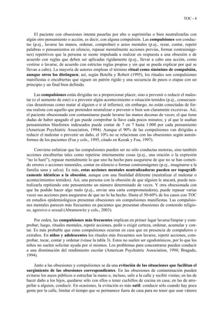 TOC - 4
El paciente con obsesiones intenta pasarlas por alto o suprimirlas o bien neutralizarlas con
algún otro pensamiento o acción, es decir, con alguna compulsión. Las compulsiones son conduc-
tas (p.ej., lavarse las manos, ordenar, comprobar) o actos mentales (p.ej., rezar, contar, repetir
palabras o pensamientos en silencio, repasar mentalmente acciones previas, formar contraimáge-
nes) repetitivos que la persona se siente impulsada a realizar en respuesta a una obsesión o de
acuerdo con reglas que deben ser aplicadas rígidamente (p.ej., llevar a cabo una acción, como
vestirse o lavarse, de acuerdo con estrictas reglas propias y sin que se pueda explicar por qué se
llevan a cabo). La mayoría de autores emplean el término ritual como sinónimo de compulsión,
aunque otros los distinguen; así, según Botella y Robert (1995), los rituales son compulsiones
manifiestas o encubiertas que siguen un patrón rígido y una secuencia de pasos o etapas con un
principio y un final bien definido.
Las compulsiones están dirigidas no a proporcionar placer, sino a prevenir o reducir el males-
tar (o el aumento de este) o a prevenir algún acontecimiento o situación temidos (p.ej., consecuen-
cias desastrosas como matar al alguien o ir al infierno); sin embargo, no están conectadas de for-
ma realista con aquello que pretenden neutralizar o prevenir o bien son claramente excesivas. Así,
el paciente obsesionado con contaminarse puede lavarse las manos decenas de veces; el que tiene
dudas de haber apagado el gas puede comprobar la llave cada pocos minutos; y al que le asaltan
pensamientos blasfemos indeseados puede contar de 7 en 7 hasta 1.000 por cada pensamiento
(American Psychiatric Association, 1994). Aunque el 90% de las compulsiones van dirigidas a
reducir el malestar o prevenir un daño, el 10% no se relacionan con las obsesiones según autoin-
formes de los pacientes (Foa y cols., 1995, citado en Kozak y Foa, 1997).
Conviene enfatizar que las compulsiones pueden ser no sólo conductas motoras, sino también
acciones encubiertas tales como repetirse internamente cosas (p.ej., una oración o la expresión
“no lo haré”), repasar mentalmente lo que uno ha hecho para asegurarse de que no se han cometi-
do errores o acciones inmorales, contar en silencio o formar contraimágenes (p.ej., imaginarse a la
familia sana y salva). Es más, estas acciones mentales neutralizadoras pueden ser topográfi-
camente idénticas a la obsesión, aunque con una finalidad diferente (neutralizar el malestar o
acontecimientos temidos). Así, una persona con la obsesión de que alguien le atacará, puede neu-
tralizarla repitiendo este pensamiento un número determinado de veces. Y otra obsesionada con
que ha podido hacer algo malo (p.ej., enviar una carta comprometedora), puede repasar varias
veces sus acciones para asegurarse de que no lo ha hecho. Hasta el 50-60% de los casos con TOC
en estudios epidemiológicos presentan obsesiones sin compulsiones manifiestas. Las compulsio-
nes mentales parecen más frecuentes en pacientes que presentan obsesiones de contenido religio-
so, agresivo o sexual (Abramowitz y cols., 2003).
Por orden, las compulsiones más frecuentes implican en primer lugar lavarse/limpiar y com-
probar; luego, rituales mentales, repetir acciones, pedir o exigir certeza, ordenar, acumular y con-
tar. Es más probable que estas compulsiones ocurran en casa que en presencia de compañeros o
extraños. En niños y adolescentes los rituales más frecuentes son lavarse, repetir acciones, com-
probar, tocar, contar y ordenar (véase la tabla 3). Estos no suelen ser egodistónicos, por lo que los
niños no suelen solicitar ayuda por sí mismos. Los problemas para concentrarse pueden conducir
a una disminución del rendimiento escolar (American Psychiatric Association, 1994; Bragado,
1994).
Junto a las obsesiones y compulsiones se da una evitación de las situaciones que facilitan el
surgimiento de las obsesiones correspondientes. En las obsesiones de contaminación pueden
evitarse los aseos públicos o estrechar la mano o, incluso, salir a la calle y recibir visitas; en las de
hacer daño a los hijos, quedarse sólo con ellos o tener cuchillos de cocina en casa; en las de atro-
pellar a alguien, conducir. En ocasiones, la evitación es más sutil: conducir sólo cuando hay poca
gente por la calle, limitar el tiempo que se permanece fuera de casa para no tener que usar váteres
 