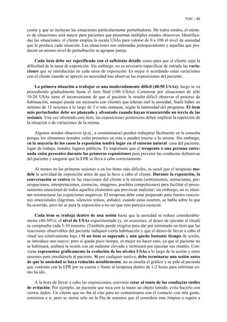 TOC - 40
ciente y que se incluyan las situaciones particularmente perturbadoras. De todos modos, el núme-
ro de situaciones será mayor para pacientes que presentan múltiples miedos obsesivos. Identifica-
das las situaciones, el cliente emplea la escala USAs para valorar de 0 a 100 el nivel de ansiedad
que le produce cada situación. Las situaciones son ordenadas jerárquicamente y aquellas que pro-
ducen un mismo nivel de perturbación se agrupan juntas.
Cada ítem debe ser especificado con el suficiente detalle como para que el cliente sepa la
dificultad de la tarea de exposición. Sin embargo, no es necesario especificar de entrada las varia-
ciones que se introducirán en cada tarea de exposición. Es mejor ir acordando estas variaciones
con el cliente cuando se aprecie su necesidad tras observar las exposiciones del paciente.
La primera situación a trabajar es una moderadamente difícil (40-50 USAs); luego se va
procediendo gradualmente hasta el ítem final (100 USAs). Comenzar por situaciones de sólo
10-20 USAs tiene el inconveniente de que al paciente le resulta difícil observar el proceso de
habituación, aunque puede ser necesario con clientes que toleran mal la ansiedad. Suele haber un
mínimo de 15 sesiones a lo largo de 3 o más semanas, según la intensidad del programa. El ítem
más perturbador debe ser planeado y afrontado cuando hayan transcurrido un tercio de las
sesiones. Una vez afrontado este ítem, las exposiciones posteriores deben implicar la repetición de
la situación o de variaciones de la misma.
Algunos miedos obsesivos (p.ej., a contaminarse) pueden trabajarse fácilmente en la consulta
porque los elementos temidos están presentes en esta o pueden traerse a la misma. Sin embargo,
en la mayoría de los casos la exposición tendrá lugar en el entorno natural: casa del paciente,
lugar de trabajo, tiendas, lugares públicos. Es importante que el terapeuta o una persona entre-
nada estén presentes durante las primeras exposiciones para prevenir las conductas defensivas
del paciente y asegurar que la EPR se lleva a cabo correctamente.
Al menos en las primeras sesiones o en los ítems más difíciles, es usual que el terapeuta mo-
dele la actividad de exposición antes de que la lleve a cabo el cliente. Durante la exposición, la
conversación se centra en las reacciones del cliente a la misma (sentimientos, sensaciones, pre-
ocupaciones, interpretaciones, creencias, imágenes, posibles compulsiones) para facilitar el proce-
samiento emocional de todos aquellos elementos que provocan malestar; sin embargo, no se inten-
tan reestructurar las cogniciones negativas. El terapeuta debe estar preparado para fuertes reaccio-
nes emocionales (lagrimas, silencios tensos, enfado); cuando estas ocurren, se habla sobre lo que
ha ocurrido, pero no se para la exposición a no ser que esto parezca esencial.
Cada ítem se trabaja dentro de una sesión hasta que la ansiedad se reduce considerable-
mente (40-50%); el nivel de USAs experimentado (y, en ocasiones, el deseo de ejecutar el ritual)
se comprueba cada 5-10 minutos. (También puede exigirse para dar por terminado un ítem que las
reacciones observables del paciente indiquen cierta habituación y que el deseo de llevar a cabo el
ritual sea relativamente bajo.) Si un ítem es superado y aún queda bastante tiempo de sesión,
se introduce uno nuevo; pero si queda poco tiempo, es mejor no hacer esto, ya que el paciente no
se habituará, acabará la sesión con un malestar elevado y terminará por ejecutar sus rituales. Con-
viene representar gráficamente la evolución de los niveles USAs a lo largo de la sesión y entre
sesiones para enseñársela al paciente. Si por cualquier motivo, debe terminarse una sesión antes
de que la ansiedad se haya reducido notablemente, no se enseña el gráfico y se pide al paciente
que continúe con la EPR por su cuenta y llame al terapeuta dentro de 1-2 horas para informar có-
mo ha ido.
A la hora de llevar a cabo las exposiciones, conviene estar al tanto de las conductas sutiles
de evitación. Por ejemplo, un paciente que toca con la mano un objeto temido, evita hacerlo con
ciertos dedos. Un cliente que no iba al cine para no contaminarse con el contacto con otra gente,
comienza a ir, pero se sienta sólo en la fila de asientos que él considera más limpios o espera a
 