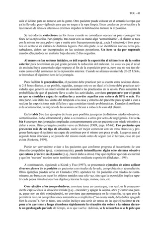 TOC - 41
salir el último para no rozarse con la gente. Otro paciente puede colocar en el armario la ropa que
ya ha llevado, pero vigilando para que no toque a la ropa limpia. Estas conductas de evitación y la
realización de rituales internos o externos impiden la habituación durante la exposición.
Se introducen variaciones en los ítems cuando se consideran necesarias para conseguir los
fines de la exposición. Por ejemplo, tras tocar con su mano algo “contaminante”, el cliente se toca
con la misma su cara, pelo y ropa y repite esto frecuentemente (p.ej., cada 5 minutos); o bien prac-
tica en sentarse en váteres de distintos lugares. Por otra parte, si se identifican nuevos ítems per-
turbadores, deben ser incorporados en las sesiones posteriores. Un ítem se da por superado
cuando sólo produce un malestar bajo durante 2 días seguidos.
Al menos en las sesiones iniciales, es útil repetir la exposición al último ítem de la sesión
anterior para determinar en qué grado persiste la reducción del malestar. Lo usual es que el nivel
de ansiedad haya aumentado algo respecto al fin de la exposición previa, pero que no sea tan ele-
vado como el del comienzo de la exposición anterior. Cuando se alcanza un nivel de 20-25 USAs,
se introduce el siguiente ítem de la jerarquía.
Para facilitar la generalización, el paciente debe practicar por su cuenta entre sesiones duran-
te 2-3 horas diarias, a ser posible, seguidas, aunque esto es un ideal; el cliente debe practicar acti-
vidades que generen un nivel similar de ansiedad a las practicadas en la sesión. Para aumentar la
probabilidad de que el paciente lleve a cabo las actividades, conviene preguntarle por el grado
en que se considera capaz de realizarlas y acordar aquellas con valores de 80% o más. Por
otra parte, son útiles las visitas del terapeuta a la casa y entorno del paciente para ayudar a este a
realizar las exposiciones más difíciles o que continúan siendo problemáticas. Cuando el problema
es la acumulación, la mayoría de las sesiones se llevan a cabo en la casa del cliente.
En la tabla 5 se dan ejemplos de ítems para posibles jerarquías de distintos miedos obsesivos:
contaminación, daño sobrenatural y daño a sí mismo o a otros por actos de negligencia. En la ta-
bla 6 aparecen tres jerarquías empleadas concurrentemente con un paciente con miedo obsesivo a
dañar a otros. Otras jerarquías pueden verse en Steketee (1999, págs. 67-69). Con pacientes que
presentan más de un tipo de obsesión, suele ser mejor comenzar con un tema obsesivo y pro-
gresar hasta que el paciente sea capaz de continuar por sí mismo con poca ayuda. Luego se pasa al
segundo tema obsesivo y se procede del mismo modo antes de seguir con el tercero, caso de que
exista (Steketee, 1999).
Puede ser conveniente avisar a los pacientes que conforme progresa el tratamiento de una
obsesión-compulsión (p.ej., contaminación), puede intensificarse algún otro síntoma obsesivo
que estuvo presente en el pasado (p.ej., hacer daño a otros). Hay que explicar que esto es normal
y que los “nuevos” miedos serán también tratados mediante exposición (Steketee, 1999).
A continuación, siguiendo a Kozak y Foa (1997), se presentarán ejemplos de cómo aplicar
diversos planes de exposición en pacientes con rituales de lavado, comprobación y acumulación.
Otros ejemplos pueden verse en Cruzado (1993, apéndice 6). En pacientes con miedos de conta-
minarse, no basta con tocar los objetos temidos una sola vez, sino que la exposición implica repe-
tir cada pocos minutos tocar los objetos y tocarse la ropa, manos, cara, etc.
Con relación a los comprobadores, conviene tener en cuenta que, tras realizar la correspon-
diente exposición a la situación temida (p.ej., encender y apagar la cocina, abrir y cerrar una puer-
ta, pasar por un sitio conduciendo), no conviene que permanezca en la situación, ya que esto le
permitiría realizar comprobaciones automáticas o implícitas (“no ocurre nada, debo haber apagado
bien la cocina”). Por lo tanto, una sesión incluye una serie de tareas en las que el paciente se ex-
pone a lo que teme y luego abandona rápidamente la situación sin volver a la misma duran-
te un prolongado periodo de tiempo, si es que vuelve. Además, se le recuerdan o se le pide que
 
