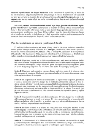 TOC - 42
recuerde repetidamente los riesgos implicados en las situaciones de exposición y el hecho de
no haber realizado ninguna comprobación; esto prolonga el periodo de exposición sin necesidad
de tener que volver a la situación. En tercer lugar, el cliente debe repetir la exposición sin el te-
rapeuta para que no pueda inferir que no ha provocado ningún daño a partir de la conformidad
del terapeuta.
Por último, cuando las acciones temidas son de bajo riesgo, pueden ser realizadas a pro-
pósito como tareas de exposición. Ejemplos son: a) encender el horno y salir de casa durante una
hora, b) dejar encendidos televisores, radios y luces durante largos periodos de tiempo sin com-
probar, c) poner un plato roto en el fondo del lavavajillas y lavar los platos, d) rellenar un cheque
sin el nombre del acreedor o sin la firma, y e) decir a propósito palabras equivocadas durante la
conversación o cometer pequeñas “imperfecciones” en las cosas que hace.
Plan de exposición con un paciente con rituales de lavado
El paciente temía contaminarse por heces, orina y contacto con otros, y contraer una enfer-
medad grave o contagiar a otros. Los ítems de la jerarquía y su nivel de USAs fueron: 1) contac-
to con una persona en la calle (100), b) heces (100), c) orina (100), d) asientos de aseos públicos
(80), e) sudor (75), f) periódicos (60) y g) pomos o tiradores (50). A continuación se detalla lo que
se hizo en cada sesión con ayuda de instrucciones y, a veces, modelado del terapeuta:
Sesión 1. El paciente caminó por la clínica con el terapeuta y tocó pomos y tiradores, inclui-
dos los de los aseos. Luego frotó sus manos una contra otra; tocó sus ropas cara y pelo; estre-
chó las manos del terapeuta y luego las de otra gente. Tocó periódicos dejados por otra gente
en la sala de espera y luego tocó con sus manos otras partes de su cuerpo y a otra gente.
Sesión 2. El paciente tocó periódicos y pomos. Luego, tocó otras partes de sí mismo y estre-
chó las manos de otra gente. Finalmente, para tocar el sudor, el cliente metió una mano en su
sobaco y la otra dentro de su zapato.
Sesión 3. En los primeros 10 minutos el cliente repitió la exposición a los pomos, periódicos
y sudor de las sesiones anteriores. Luego, tras el modelado del terapeuta, tocó con su dedo ín-
dice el asiento del váter y cerró la mano para que el dedo tocara otras partes de esta. Después,
el paciente puso en contacto sus dos manos y tocó la mano del terapeuta. En el siguiente paso
el terapeuta tocó su cara y sus ropas y pidió al cliente que hiciera lo mismo. Tras repetir este
proceso, el cliente tocó el asiento del váter con toda su mano, incluyendo la palma, y repitió
el proceso descrito.
Sesión 4. Se comenzó repitiendo la tarea de tocar el asiento del váter. Luego, tras el modelado
del terapeuta, el paciente se sentó en el asiento del váter. A continuación, el terapeuta salió
del aseo y el cliente echó el pestillo y se sentó sin ropa en el asiento del váter como si fuera a
usarlo y sin hacer ninguna inspección del mismo.
Sesión 5. El cliente se sentó en el asiento del váter, puso unas pocas gotas de orina en una
toallita de papel y volvió al despacho del terapeuta con la toallita en la mano. El terapeuta co-
gió la toallita, tocó la mancha dejada por las gotas y pidió al paciente que hiciera lo mismo.
Luego, el paciente puso en contacto sus dos manos y tocó sus ropas, cara y cabello. Además,
guardó la toallita para seguir practicando.
Sesión 6. El cliente se sentó en el asiento del váter, tocó su zona anal con una toallita de papel
y volvió al despacho del terapeuta. Este tocó la mancha contaminada y luego tocó sus ropas,
cara y pelo. El cliente hizo lo mismo y guardó la toallita para seguir practicando.
 