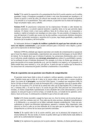 TOC - 43
Sesión 7. Se repitió la exposición a la contaminación fecal de la sesión anterior con la toallita
guardada. Luego, el terapeuta acompañó al cliente a una zona frecuentada por mendigos y el
cliente se acercó a varios de ellos, les ofreció una moneda, tocó su mano cuando la aceptaron
y la estrechó si se lo permitieron. Tras cada contacto, el paciente tocó la mano del terapeuta y
luego sus propias ropas, cara y cabello.
Sesiones 8-15. Se practicaron variaciones de las exposiciones llevadas a cabo durante las
sesiones anteriores y se prestó especial atención a aquellas áreas en las que persistía algún
malestar. El cliente visitó y tocó aseos públicos fuera de la clínica (p.ej., en restaurantes y
tiendas) y repitió el contacto con mendigos en otras zonas. En una ocasión, el terapeuta fue a
casa del paciente y le pidió que tocara con las dos toallitas contaminadas distintos elementos
del hogar, incluyendo encimeras y utensilios de la cocina, ropa limpia guardada y superficies
interiores de la secadora y del lavavajillas.
Es interesante destacar el empleo de toallitas o pañuelos de papel que han entrado en con-
tacto con objetos contaminados y que pueden utilizarse para contaminar otros objetos y prose-
guir con la exposición en distintos lugares.
Steketee (1999) ha señalado que algunos pacientes con miedos de contaminación se quejan de
que al tocar los objetos contaminados, experimentan una sensación de hormigueo en la piel difícil
de tolerar. Se les puede decir que si toleran el malestar, las sensaciones disminuirán, pero si esto
no es suficiente, puede emplearse una estrategia atencional para reducir la sensibilidad o aumen-
tar la confianza en que el malestar disminuirá. Por ejemplo, se le dice al cliente que atienda a al-
guna otra presión en su cuerpo (producida, p.ej., por un cinturón o un zapato) y se le pregunta si la
había notado hace unos minutos y, si no, por qué no. A partir de aquí se explica que la atención a
las sensaciones de contaminación puede contribuir a mantenerlas o exacerbarlas.
Plan de exposición con un paciente con rituales de comprobación
El paciente temía hacer daño a otros al conducir o utilizar aparatos, cerraduras o luces de la
casa. También temía que su hija de 4 años se le cayera sobre un suelo duro o cayera escaleras
abajo. Los ítems de la jerarquía y su nivel de USAs fueron: 1) conducir por autopistas (100), b)
llevar a la hija en brazos sobre un suelo de hormigón (85), c) hija jugando cerca de la puerta abier-
ta que da a las escaleras (75), d) tirar de la cadena del váter con la tapa bajada (70), e) abrir puer-
tas y ventanas (60), y f) usar las luces y la cocina de gas (50). Para prevenir las consecuencias
temidas, el cliente comprobaba repetidamente el área alrededor del coche (directamente y con los
espejos), la zona por la que se movía su hija y el estado de esta, y el estado de los aparatos, cerra-
duras y luces en la casa. A continuación se detalla lo que se hizo en cada sesión:
Sesión 1. El cliente encendió y apagó las luces una vez, hizo lo mismo con la cocina de gas y
abrió y cerró las ventanas una vez. Tras cada una de estas acciones, abandonó inmediatamen-
te la habitación y se concentró en no haber realizado ninguna comprobación. Todo este pro-
cedimiento se repitió con diferentes interruptores, aparatos y ventanas. Muy importante, cada
ejercicio se llevó a cabo en un área diferente de la casa para que no pudiera tener lugar una
comprobación accidental de las tareas previamente realizadas.
Sesión 2. Se repitió todo lo de la sesión anterior, pero sin la presencia del terapeuta en la
misma habitación. De este modo, el cliente no podía inferir que no había hecho nada dañino a
partir de la conformidad del terapeuta.
Sesión 3. Se repitieron los ejercicios de la sesión anterior. Además, el cliente permitió que su
 