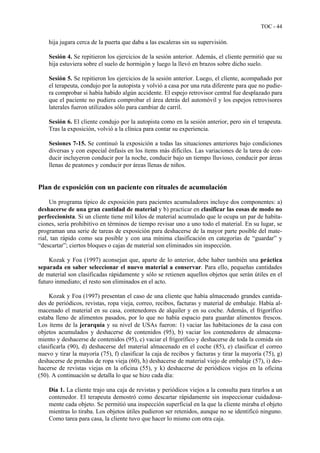 TOC - 44
hija jugara cerca de la puerta que daba a las escaleras sin su supervisión.
Sesión 4. Se repitieron los ejercicios de la sesión anterior. Además, el cliente permitió que su
hija estuviera sobre el suelo de hormigón y luego la llevó en brazos sobre dicho suelo.
Sesión 5. Se repitieron los ejercicios de la sesión anterior. Luego, el cliente, acompañado por
el terapeuta, condujo por la autopista y volvió a casa por una ruta diferente para que no pudie-
ra comprobar si había habido algún accidente. El espejo retrovisor central fue desplazado para
que el paciente no pudiera comprobar el área detrás del automóvil y los espejos retrovisores
laterales fueron utilizados sólo para cambiar de carril.
Sesión 6. El cliente condujo por la autopista como en la sesión anterior, pero sin el terapeuta.
Tras la exposición, volvió a la clínica para contar su experiencia.
Sesiones 7-15. Se continuó la exposición a todas las situaciones anteriores bajo condiciones
diversas y con especial énfasis en los ítems más difíciles. Las variaciones de la tarea de con-
ducir incluyeron conducir por la noche, conducir bajo un tiempo lluvioso, conducir por áreas
llenas de peatones y conducir por áreas llenas de niños.
Plan de exposición con un paciente con rituales de acumulación
Un programa típico de exposición para pacientes acumuladores incluye dos componentes: a)
deshacerse de una gran cantidad de material y b) practicar en clasificar las cosas de modo no
perfeccionista. Si un cliente tiene mil kilos de material acumulado que le ocupa un par de habita-
ciones, sería prohibitivo en términos de tiempo revisar uno a uno todo el material. En su lugar, se
programan una serie de tareas de exposición para deshacerse de la mayor parte posible del mate-
rial, tan rápido como sea posible y con una mínima clasificación en categorías de “guardar” y
“descartar”; ciertos bloques o cajas de material son eliminados sin inspección.
Kozak y Foa (1997) aconsejan que, aparte de lo anterior, debe haber también una práctica
separada en saber seleccionar el nuevo material a conservar. Para ello, pequeñas cantidades
de material son clasificadas rápidamente y sólo se retienen aquellos objetos que serán útiles en el
futuro inmediato; el resto son eliminados en el acto.
Kozak y Foa (1997) presentan el caso de una cliente que había almacenado grandes cantida-
des de periódicos, revistas, ropa vieja, correo, recibos, facturas y material de embalaje. Había al-
macenado el material en su casa, contenedores de alquiler y en su coche. Además, el frigorífico
estaba lleno de alimentos pasados, por lo que no había espacio para guardar alimentos frescos.
Los ítems de la jerarquía y su nivel de USAs fueron: 1) vaciar las habitaciones de la casa con
objetos acumulados y deshacerse de contenidos (95), b) vaciar los contenedores de almacena-
miento y deshacerse de contenidos (95), c) vaciar el frigorífico y deshacerse de toda la comida sin
clasificarla (90), d) deshacerse del material almacenado en el coche (85), e) clasificar el correo
nuevo y tirar la mayoría (75), f) clasificar la caja de recibos y facturas y tirar la mayoría (75), g)
deshacerse de prendas de ropa vieja (60), h) deshacerse de material viejo de embalaje (57), i) des-
hacerse de revistas viejas en la oficina (55), y k) deshacerse de periódicos viejos en la oficina
(50). A continuación se detalla lo que se hizo cada día:
Día 1. La cliente trajo una caja de revistas y periódicos viejos a la consulta para tirarlos a un
contenedor. El terapeuta demostró como descartar rápidamente sin inspeccionar cuidadosa-
mente cada objeto. Se permitió una inspección superficial en la que la cliente miraba el objeto
mientras lo tiraba. Los objetos útiles pudieron ser retenidos, aunque no se identificó ninguno.
Como tarea para casa, la cliente tuvo que hacer lo mismo con otra caja.
 