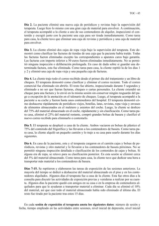 TOC - 45
Día 2. La paciente eliminó una nueva caja de periódicos y revistas bajo la supervisión del
terapeuta. Luego hizo lo mismo con una gran caja de material para envolver. A continuación,
el terapeuta acompañó a la cliente a uno de sus contenedores de alquiler, inspeccionó el con-
tenido y escogió junto con la paciente una caja para ser tirada inmediatamente. Como tarea
para casa, la cliente tuvo que eliminar una caja de revistas y periódicos y una caja de material
para envolver.
Día 3. La cliente eliminó dos cajas de ropa vieja bajo la supervisión del terapeuta. Este de-
mostró como clasificar las facturas de tiendas de una caja que la paciente había traído. Todas
las facturas fueron eliminadas excepto las correspondientes a aparatos caros bajo garantía.
Las facturas con importe inferior a 50 euros fueron eliminadas inmediatamente. No se permi-
tió ninguna inspección o deliberación prolongada. En caso de duda sobre si guardar una de-
terminada factura, esta fue eliminada. Como tarea para casa, la cliente repitió la de los días 1
y 2 y eliminó una caja de ropa vieja y una pequeña caja de facturas.
Día 4. La cliente trajo todo el correo recibido desde el primer día del tratamiento y un libro de
cheques. El terapeuta demostró como clasificar y eliminar el correo reciente. Todo el correo
comercial fue eliminado sin abrirlo. El resto fue abierto, inspeccionado durante 5 segundos y
eliminado a no ser que fueran facturas, cheques o cartas personales. La cliente extendió un
cheque para una factura y lo envió en la misma sesión sin conservar ningún resguardo del pa-
go a excepción de la anotación en el talonario de cheques. Luego, el terapeuta acompañó a la
paciente a su coche y fueron hasta unos contenedores del hospital. El terapeuta demostró có-
mo deshacerse rápidamente de periódicos viejos, botellas, latas, revistas, ropa vieja y envases
de alimentos almacenados en el maletero y asientos del coche. Luego, la cliente se deshizo
del 75% del material almacenado en el coche, rápidamente y sin clasificación. Como tarea pa-
ra casa, eliminó el 25% del material restante, compró grandes bolsas de basura y clasificó el
nuevo correo recibido para eliminarlo o contestarlo.
Día 5. El terapeuta se desplazó a casa de la cliente. Ambos vaciaron en bolsas de plástico el
75% del contenido del frigorífico y las llevaron a los contenedores de basura. Como tarea pa-
ra casa, la cliente alquiló un pequeño camión y lo trajo a su casa para usarlo durante los días
siguientes.
Día 6. En casa de la paciente, esta y el terapeuta cargaron en el camión cajas y bolsas de pe-
riódicos, revistas y otro material y lo llevaron a los contenedores de basura próximos. No se
permitió ninguna inspección detallada o clasificación de los contenidos de cajas y bolsas. Si
alguna era de ropa, se retuvo para su clasificación posterior. En esta sesión se eliminó cerca
del 5% del material almacenado. Como tarea para casa, la cliente tuvo que dedicar una hora a
transportar más material a los contenedores de basura.
Días 7-15. Se repitieron y elaboraron las tareas de exposición de las sesiones anteriores. La
mayoría del tiempo se dedicó a deshacerse del material almacenado en el piso y en los conte-
nedores alquilados. Algunos días el terapeuta fue a casa de la cliente. Esta fue otros días a la
consulta para discutir las actividades de exposición previas y venideras a realizar por su cuen-
ta. Algunos días la paciente quedó con amigos en su casa o en la empresa de contenedores al-
quilados para que le ayudaran a transportar material a eliminar. Cada día se eliminó el 10%
del material, así que casi todo el material almacenado había sido eliminado el último día. El
resto fue tirado por la paciente tras estos 15 días.
En cada sesión de exposición el terapeuta anota los siguientes datos: número de sesión y
fecha, tiempo empleado en las actividades entre sesiones, nivel inicial de depresión, nivel inicial
 