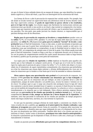TOC - 47
sin que el cliente lo haya señalado dentro de un margen de tiempo, que sepa identificar los antece-
dentes cognitivos y físicos del ritual, y que lleve un autorregistro de las ocurrencias del ritual.
Las formas de llevar a cabo la prevención de respuesta han variado mucho. Por ejemplo, han
ido desde un lavado normal sin supervisión hasta una abstinencia total de lavarse durante varios
días bajo supervisión continua. El grado de supervisión no parece afectar a los resultados,
pero sí el rigor de las reglas. Los clientes siguen más fácilmente las instrucciones estrictas que
minimizan tener que decidir si una acción es un ritual o algo normal en comparación a las instruc-
ciones vagas que requieren juicios sutiles por parte del cliente o que le permiten hacer compulsio-
nes parciales. Por otra parte, para poder prevenir los rituales internos, es imprescindible que el
paciente distinga estos de las obsesiones.
Reglas para la prevención de respuesta en lavadores y comprobadores pueden verse en
las tablas 7 y 9 y en Cruzado (1993, apéndice 7); este tipo de reglas debe darse por escrito a los
pacientes. Las tablas 8 y 10 proporcionan guías para la conducta “normal” de lavado y com-
probación hacia el final del tratamiento. Como se dijo antes, se pide inicialmente al paciente que
deje de hacer cosas que la gente hace normalmente (p.ej., no lavarse cuando se está sucio o no
comprobar cosas que normalmente se comprueban), ya que la finalidad inicial es reducir los sín-
tomas del TOC, no comportarse de entrada como el resto de la gente. Esto último queda reservado
para el final del tratamiento. Cuando se llega a esta fase, es importante discutir con el cliente cuá-
les son las pautas de comportamiento normal (las cuales puede desconocer dada su larga historia
de rituales) y pedirle que las practique como parte del tratamiento.
Las reglas para los rituales de repetición y orden implican no hacerlos para aquellos ele-
mentos que se han trabajado en cualquier sesión previa. Al igual que en el resto de los rituales,
rigen las reglas para la persona de apoyo (véanse las tablas 7 y 9 y lo dicho más abajo) y la nece-
sidad, tras el tratamiento, de seguir exponiéndose semanalmente a las situaciones que perturbaban,
no evitar las situaciones que causan algún malestar y afrontar deliberadamente dos veces por se-
mana las situaciones que se tienden a evitar hasta que el nivel de ansiedad se reduzca claramente.
Otros autores siguen una aproximación más gradual en la prevención de respuesta. Así,
Steketee (1999) previene los rituales relacionados con situaciones que se han trabajado en
sesiones previas, pero no en situaciones aún por trabajar; en estas se permite llevar a cabo las
compulsiones, aunque de modo reducido a ser posible (p.ej., lavarse las manos 2 minutos en vez
de cinco). Un peligro aquí es que si surge una situación más ansiógena (tocar la tapa del váter)
tras exponerse a una de menor ansiedad (tocar el zapato) y se ejecuta el ritual (lavarse las manos),
este servirá también de tranquilización para la última situación. La solución es volver a exponerse
inmediatamente a la situación que se está trabajando. Otros clínicos permiten empezar directa-
mente por una prevención de los rituales que permita la conducta normal (p.ej., de lavado y
comprobación) durante el día, aunque no durante las 2 horas después de la exposición. Fi-
nalmente, otros han prevenido la realización de los rituales por periodos de tiempo progresiva-
mente más largos (media hora, una hora, etc.) tras terminar la exposición.
Es raro que los pacientes consigan eliminar de modo rápido y consistente sus rituales. Con-
viene avisarles de esto y pedirles que apunten en el autorregistro los rituales realizados y que
informen al terapeuta para poder discutir forma de resistirlos. El terapeuta debe reaccionar sin
enfado ni frustración y alentarles para que sigan trabajando de cara a la eliminación de los ritua-
les, pero sin desanimarse por fallos ocasionales. También debe decir a los clientes que para con-
trarrestar el ritual y luchar contra el desaliento, practiquen tras cada ritual la autoexposición a
la situación o pensamiento que ha disparado el ritual, sin llevar a cabo este y hasta que se reduzca
marcadamente el malestar.
Cuando un paciente presenta dificultades para prevenir las compulsiones internas, de Sil-
 