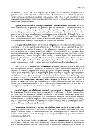 TOC - 48
va, Menzies y Shafran (2003) han propuesto que se identifique una actividad atrayente que la
persona pueda llevar a cabo para no realizar el ritual. Posibles ejemplos de actividades son resol-
ver problemas de aritmética mental, hacer crucigramas o puzles o leer un texto absorbente. Si esta
nueva actividad puede convertirse en una compulsión o cumplir la misma función que esta, es una
cuestión que está por dilucidar.
Algunos pacientes ocultan que siguen llevando a cabo los rituales prohibidos. En estos
casos debe abordarse el problema con prontitud, pero sin animosidad. Conviene considerar las
razones para no cumplir con la prohibición, recordar la justificación para no hacer los rituales y
discutir el impacto negativo que la realización de los mismos tiene en el tratamiento. Si la oculta-
ción persiste y el cliente sigue haciendo los rituales de forma prolongada y deliberada (en vez de
breve y automática), Kozak y Foa (1997, págs., 127-128) recomiendan volver a enfatizar lo ante-
rior y plantear cuidadosamente al paciente la posibilidad de poner fin al tratamiento y esperar has-
ta que se encuentre preparado para cumplir con los requisitos del mismo.
Si un paciente no informa de sus rituales al terapeuta, ya sea deliberadamente o por no ser
consciente de los mismos, existen tres alternativas: a) Pedir a una persona significativa que infor-
me al terapeuta. Se requiere el acuerdo previo del paciente, aunque, a pesar de esto, el cliente
puede reaccionar mal al sentirse subordinado. b) Pedir a la persona significativa que avise al pa-
ciente cuando viola las reglas. Esto puede provocar problemas si la persona significativa no sabe
plantearlo bien. c) Reunirse el terapeuta con el cliente y la persona significativa para discutir los
progresos y las dificultades surgidas. Hay que enseñarles a ambos cómo puede discutir las viola-
ciones de las reglas –violaciones de las que el paciente puede no darse cuenta al no considerar
ciertas conductas como rituales– y cómo la persona significativa puede ayudar al paciente.
Con respecto a la ayuda por parte de la persona de apoyo, esta puede señalar al paciente lo
que está haciendo o evitando y preguntarle si cree que es algo de tipo obsesivo-compulsivo; si la
respuesta es afirmativa, le pregunta si es algo que ya está trabajando en terapia. De ser así, le re-
cuerda que es importante seguir el programa para poder mejorar y le pregunta si puede ayudarle
de algún modo para superar la conducta de evitación o no hacer el ritual. También le sugiere que
comente lo ocurrido con el terapeuta. Es importante que la persona de apoyo se muestre calmada,
emplee un tono de voz suave y haga sugerencias en vez de dar órdenes. En caso necesario, la
persona de apoyo debe intentar parar las violaciones de las reglas mediante una firme insistencia
verbal, pero sin discutir ni emplear la fuerza. No debe impedir físicamente hacer el ritual a no ser
que el paciente haya dado su consentimiento previo a cómo hacerlo.
No es infrecuente que al eliminar los rituales aparezcan otros rituales o conductas suti-
les de evitación. Por ejemplo, se pasa a emplear alcohol o colonia en vez de lejía para esterilizar
las cosas; o bien se escuchan las noticias o se atiende a lo que dicen los pasajeros en vez de mirar
por el espejo retrovisor para comprobar si se ha atropellado a alguien. Es conveniente preguntar
específicamente al paciente si ha pasado a realizar otras cosas para aliviar la ansiedad. De ser así,
hay que identificarlas, recordar al cliente de qué modo estos nuevos rituales contribuyen a mante-
ner el problema y pedirle que deje de hacerlos.
En ocasiones, una vez que el paciente ha dejado de hacer un ritual, ocurre aquello que
teme (p.ej., que enferme o muera un familiar). Curiosamente, la respuesta habitual en estos casos
es que el paciente atribuya la consecuencia temida no a haber dejado de realizar el ritual, sino a
factores externos (“a mi hijo le han contagiado el virus que corre por el colegio”, “mi padre tenía
el corazón muy dañado”).
Un tipo frecuente de ritual es la búsqueda repetida de tranquilización por parte de otros
para reducir el malestar obsesivo. El terapeuta debe mostrar al paciente que el alivio producido
por la tranquilización es transitorio, indicarle que la búsqueda de tranquilización es un tipo de
 
