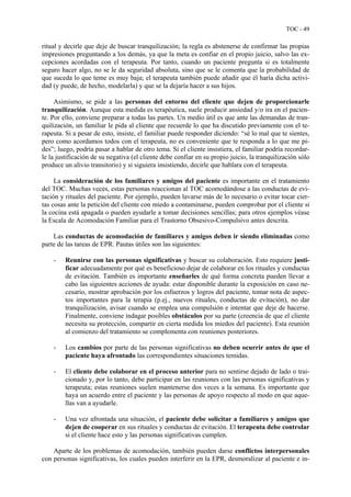 TOC - 49
ritual y decirle que deje de buscar tranquilización; la regla es abstenerse de confirmar las propias
impresiones preguntando a los demás, ya que la meta es confiar en el propio juicio, salvo las ex-
cepciones acordadas con el terapeuta. Por tanto, cuando un paciente pregunta si es totalmente
seguro hacer algo, no se le da seguridad absoluta, sino que se le comenta que la probabilidad de
que suceda lo que teme es muy baja; el terapeuta también puede añadir que él haría dicha activi-
dad (y puede, de hecho, modelarla) y que se la dejaría hacer a sus hijos.
Asimismo, se pide a las personas del entorno del cliente que dejen de proporcionarle
tranquilización. Aunque esta medida es terapéutica, suele producir ansiedad y/o ira en el pacien-
te. Por ello, conviene preparar a todas las partes. Un medio útil es que ante las demandas de tran-
quilización, un familiar le pida al cliente que recuerde lo que ha discutido previamente con el te-
rapeuta. Si a pesar de esto, insiste, el familiar puede responder diciendo: “sé lo mal que te sientes,
pero como acordamos todos con el terapeuta, no es conveniente que te responda a lo que me pi-
des”; luego, podría pasar a hablar de otro tema. Si el cliente insistiera, el familiar podría recordar-
le la justificación de su negativa (el cliente debe confiar en su propio juicio, la tranquilización sólo
produce un alivio transitorio) y si siguiera insistiendo, decirle que hablara con el terapeuta.
La consideración de los familiares y amigos del paciente es importante en el tratamiento
del TOC. Muchas veces, estas personas reaccionan al TOC acomodándose a las conductas de evi-
tación y rituales del paciente. Por ejemplo, pueden lavarse más de lo necesario o evitar tocar cier-
tas cosas ante la petición del cliente con miedo a contaminarse, pueden comprobar por el cliente si
la cocina está apagada o pueden ayudarle a tomar decisiones sencillas; para otros ejemplos véase
la Escala de Acomodación Familiar para el Trastorno Obsesivo-Compulsivo antes descrita.
Las conductas de acomodación de familiares y amigos deben ir siendo eliminadas como
parte de las tareas de EPR. Pautas útiles son las siguientes:
- Reunirse con las personas significativas y buscar su colaboración. Esto requiere justi-
ficar adecuadamente por qué es beneficioso dejar de colaborar en los rituales y conductas
de evitación. También es importante enseñarles de qué forma concreta pueden llevar a
cabo las siguientes acciones de ayuda: estar disponible durante la exposición en caso ne-
cesario, mostrar aprobación por los esfuerzos y logros del paciente, tomar nota de aspec-
tos importantes para la terapia (p.ej., nuevos rituales, conductas de evitación), no dar
tranquilización, avisar cuando se emplea una compulsión e intentar que deje de hacerse.
Finalmente, conviene indagar posibles obstáculos por su parte (creencia de que el cliente
necesita su protección, compartir en cierta medida los miedos del paciente). Esta reunión
al comienzo del tratamiento se complementa con reuniones posteriores.
- Los cambios por parte de las personas significativas no deben ocurrir antes de que el
paciente haya afrontado las correspondientes situaciones temidas.
- El cliente debe colaborar en el proceso anterior para no sentirse dejado de lado o trai-
cionado y, por lo tanto, debe participar en las reuniones con las personas significativas y
terapeuta; estas reuniones suelen mantenerse dos veces a la semana. Es importante que
haya un acuerdo entre el paciente y las personas de apoyo respecto al modo en que aque-
llas van a ayudarle.
- Una vez afrontada una situación, el paciente debe solicitar a familiares y amigos que
dejen de cooperar en sus rituales y conductas de evitación. El terapeuta debe controlar
si el cliente hace esto y las personas significativas cumplen.
Aparte de los problemas de acomodación, también pueden darse conflictos interpersonales
con personas significativas, los cuales pueden interferir en la EPR, desmoralizar al paciente e in-
 