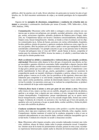 TOC - 5
públicos, abrir las puertas con el codo, llevar calcetines sin goma para no tocarse los pies al qui-
társelos, etc. Es fácil encontrar sentimientos de culpa y un sentido patológico de la responsabili-
dad.
Algunos de los ejemplos de obsesiones, compulsiones y conductas de evitación más co-
munes se presentan a continuación clasificadas por temas (Cruzado, 1998; Salkovskis y Kirk,
1989; Steketee, 1999).
- Contaminación. Obsesiones sobre sufrir daño o contagiar a otros por contacto con sus-
tancias que se piensa son peligrosas, por ejemplo, suciedad, gérmenes, orina, heces, san-
gre, semen, secreciones vaginales, animales, productos de limpieza para el hogar, radia-
ción, etc. Compulsiones típicas son lavarse o ducharse concienzudamente, desinfectarse,
limpiar cosas, buscar tranquilización. Además, se tiende a evitar el contacto con los obje-
tos contaminados (p.ej., bolsas de basura, personas con ciertas enfermedades, hospitales,
lavabos públicos, pomos de puertas) y aparecen conductas defensivas como coger las co-
sas con guantes, abrir las puertas con los codos o pedir a otros que manipulen los objetos
considerados contaminados. Un ejemplo concreto es que si una persona tiene la obsesión
“el peine del peluquero tiene el virus del SIDA”, puede llamar al doctor, comprobar el
cuerpo para los síntomas del SIDA, lavarse las manos y el cabello y esterilizar todas las
cosas que los demás puedan tocar.
- Daño accidental no debido a contaminación o violencia física; por ejemplo, accidente,
enfermedad. Obsesiones sobre dejarse la llave del gas o la puerta de casa abierta, un fue-
go encendido o aparatos eléctricos conectados; haber atropellado a alguien; hacerse daño
con un objeto afilado; escribir cosas comprometedoras; pensar que a un familiar le ocurri-
rá algo grave; pensar que se pondrá veneno o cristales en la comida. Compulsiones: com-
probar repetidamente la llave del gas, puerta, quemadores o aparatos (en ocasiones la
comprobación puede ser mental); telefonear a hospitales o policía, rehacer la ruta, com-
probar golpes o marcas en el coche, leer los periódicos al día siguiente; observarse dete-
nidamente para comprobar si se está herido; comprobar repetidamente lo escrito; telefo-
near, repetir ciertas jaculatorias, caminar de determinada manera o tocar ciertos objetos;
revisar la comida. Los pacientes creen que si no realizan las comprobaciones, se produci-
rá una catástrofe de la que serán responsables.
- Violencia física hacia sí mismo u otros por parte de uno mismo u otros. Obsesiones
sobre tirarse al tren, matar a un hijo con un cuchillo, ahogarlo con una bolsa de plástico,
apalizar a un amigo, tirar a alguien por una ventana o al tren, imágenes de asesinatos o
cuerpos desmembrados. Compulsiones: pensar repetidamente que no se quiere morir,
buscar tranquilización, comprobar que no se ha causado ningún daño, formar una contra-
imagen. Conductas de evitación: no acercarse a las vías hasta que el tren esté parado, no
quedarse solo con la persona a la que se puede dañar, ocultar cuchillos y bolsas de plásti-
co, tener sólo cuchillos de plástico.
- Conducta socialmente inaceptable. Obsesiones sobre proferir o escribir obscenidades o
insultos, decir algo poco respetuoso sobre una persona fallecida, robar, engañar, mentir.
Compulsiones: intentar mantener el control de la conducta, preguntar a otros si uno se
comportó adecuadamente en una situación dada, confesar conductas inaceptables que no
se han hecho. Conducta de evitación: no acudir a situaciones sociales.
- Sexo. Obsesiones sobre órganos sexuales, actos sexuales indeseados (cometer una viola-
ción, exhibirse, abusar de niños), dudas sobre la propia orientación sexual. Compulsio-
nes: intentar sacar de la mente los pensamientos sexuales, pensar en otras cosas, recordar-
se experiencias heterosexuales cuando asalta la obsesión de homosexualidad, realizar un
 