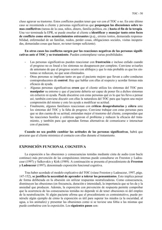 TOC - 50
cluso agravar su trastorno. Estos conflictos pueden tener que ver con el TOC o no. En este último
caso se recomienda a cliente y personas significativas que pospongan las discusiones sobre te-
mas conflictivos (tareas de la casa, niños, dinero, familia política, etc.) hasta el fin de la terapia.
Una vez terminada la EPR, se puede enseñar al cliente a identificar y manejar tanto estos focos
de conflicto como otros acontecimientos estresantes (p.ej., errores tontos, demasiada responsa-
bilidad, enfermedad de un familiar, ruidos, perder cosas, obligaciones sociales, visitas inespera-
das, demasiadas cosas que hacer, no tener tiempo suficiente).
En otros casos los conflictos surgen por las reacciones negativas de las personas signifi-
cativas ante el TOC y su tratamiento. Pueden contemplarse varias posibilidades:
- Las personas significativas pueden reaccionar con frustración e incluso enfado cuando
el progreso no es lineal o los síntomas no desaparecen por completo. Conviene avisarles
de antemano de que el progreso ocurre con altibajos y que lo más probable es que los sín-
tomas se reduzcan, no que sean eliminados.
- Otras personas se implican tanto en que el paciente mejore que llevan a cabo conductas
contraproducentes de control. Hay que hablar con ellas al respecto y acordar formas más
eficaces de ayuda.
- Algunas personas significativas creen que el cliente utiliza los síntomas del TOC para
manipular su entorno y que el paciente debería ser capaz de poner fin a dichos síntomas
sin esfuerzo ni ayuda. Puede discutirse con estas personas qué es lo que les lleva a pensar
así; también conviene discutir con ellas la naturaleza del TOC para que logren una mejor
comprensión del mismo y esto les ayude a modificar su actitud.
- Finalmente, algunos familiares reaccionan con críticas desaprobatorias y cólera ante
los síntomas del TOC y la falta de progreso. Conviene trabajar con estas personas para
que se den cuenta de su actitud, entiendan mejor el trastorno del cliente, comprendan que
las reacciones hostiles y coléricas agravan el problema y reducen la eficacia del trata-
miento, y también para que aprendan formas alternativas de comunicarse e interactuar
con el paciente.
Cuando no sea posible cambiar las actitudes de las personas significativas, habrá que
procurar que el cliente minimice el contacto con ellas durante el tratamiento.
EXPOSICIÓN FUNCIONAL COGNITIVA
La exposición a las obsesiones y consecuencias temidas mediante cinta de audio (con bucle
continuo) más prevención de las compulsiones internas puede consultarse en Freeston y Ladou-
ceur (1997) y Salkovskis y Kirk (1989). A continuación se presenta el procedimiento de Freeston
y Ladouceur (1997), denominado exposición funcional cognitiva.
Tras haber acordado el modelo explicativo del TOC (véase Freeston y Ladouceur, 1997, págs.
147-152), se justifica la necesidad de aprender a tolerar los pensamientos. Esto implica pensar
de forma deliberada en la obsesión sin utilizar respuestas neutralizadoras. Como consecuencia,
disminuyen las obsesiones (en frecuencia, duración e intensidad), la importancia que se les da y la
ansiedad que producen. Además, la exposición con prevención de respuesta permite comprobar
que la ocurrencia de las consecuencias temidas no depende ni de tener obsesiones ni del empleo
de la neutralización. Si algún paciente afirma que el procedimiento es contraintuitivo, puede po-
nérsele algún ejemplo de cómo la exposición es útil para superar los miedos (a la oscuridad, al
agua, a los animales) y presentar las obsesiones como si se tuviese una fobia a las mismas que
puede combatirse con la exposición. Los siguientes pasos son:
 