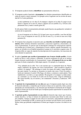 TOC - 51
1) El terapeuta ayuda al cliente a identificar sus pensamientos obsesivos.
2) El terapeuta ayuda al paciente a jerarquizar los distintos pensamientos identificados en
orden de menor a mayor amenaza. Un ejemplo sería el siguiente con los niveles de ansie-
dad de 0 a 8 entre paréntesis:
a) decir palabrotas en voz alta (2), b) empujar a alguien en la calle (3), pegar un pu-
ñetazo a alguien en la cara (5), atacar a alguien con un cuchillo (7) y volverse com-
pletamente loco y matar a mucha gente (8).
Si sólo parece haber un pensamiento principal, puede hacerse una graduación variando el
contexto de la exposición:
a) con el terapeuta en la clínica (3), b) igual, pero con un cuchillo y una foto del hijo
(4), c) con el terapeuta en casa (5), d) sola en casa (7), y e) sola en casa con el hijo
presente (8).
3) El terapeuta hace preguntas al paciente para que describa con detalle el primer pensa-
miento; deben incluirse elementos sensoriales y reacciones cognitivas, emocionales y fí-
sicas al pensamiento. Es preciso que la descripción contenga las consecuencias específi-
cas temidas por el cliente (p.ej., contaminarse al tocar a alguien, agredir físicamente a al-
guien, ser recluido en un hospital psiquiátrico) aunque no es necesario exagerar estas. El
terapeuta debe ser capaz de soportar las descripciones de los pacientes y las reacciones de
estos durante la exposición.
4) Se pide al paciente que escriba el pensamiento con el mayor detalle posible; el texto
puede ser breve o muy extenso y elaborado. Es preciso asegurarse de que no se incluya
ningún elemento neutralizador en el pensamiento. Luego, el terapeuta lo lee en voz alta
para que el cliente compruebe si falta algún aspecto. Un ejemplo es el siguiente:
“Voy andando por la calle. Veo a una anciana que va caminando hacia mí. Parece
frágil e indefensa. De repente, me viene el pensamiento: ‘¿Qué sucedería si pierdo el
control y la empujo?’. Mi estómago se tensa, las manos me sudan y tengo dificulta-
des para respirar. La anciana se encuentra ya mucho más cerca. Cierro los puños y
lucho por mantener el control. Ella llega a mi altura y comienzo a sentir pánico. Pasa
rápidamente a mi lado y yo sigo andando. Me pregunto si la empujé. La duda empie-
za a aumentar. La veo tirada en el suelo con los huesos rotos. Llega la ambulancia.
Me siento horrible, soy un asesino y me condenarán” (Freeston y Ladouceur, 1997,
pág. 154).
5) El paciente lee el pensamiento en voz alta para que el terapeuta pueda elegir una cinta
de duración adecuada y comprobar que la lectura se hace con la expresión, ritmo y pausas
apropiados (no mecánicamente y sin emoción) que facilitarán la formación de la imagen.
Se pide al cliente que lea de tal modo que el terapeuta pueda experimentar la sensación de
tener el pensamiento.
6) El paciente graba el pensamiento en una cinta de duración algo mayor que el pensa-
miento descrito y se hace el número de repeticiones necesarias para llenar la cinta casi
por completo. Aunque el empleo de una cinta no es necesario, especialmente conforme el
paciente va dominando la EPR, se piensa que las sesiones son más fáciles con la ayuda de
dichas cintas que pidiendo simplemente al cliente que imagine la escena o la relate en voz
alta.
 