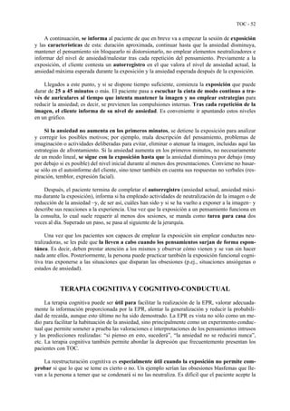 TOC - 52
A continuación, se informa al paciente de que en breve va a empezar la sesión de exposición
y las características de esta: duración aproximada, continuar hasta que la ansiedad disminuya,
mantener el pensamiento sin bloquearlo ni distorsionarlo, no emplear elementos neutralizadores e
informar del nivel de ansiedad/malestar tras cada repetición del pensamiento. Previamente a la
exposición, el cliente contesta un autorregistro en el que valora el nivel de ansiedad actual, la
ansiedad máxima esperada durante la exposición y la ansiedad esperada después de la exposición.
Llegados a este punto, y si se dispone tiempo suficiente, comienza la exposición que puede
durar de 25 a 45 minutos o más. El paciente pasa a escuchar la cinta de modo continuo a tra-
vés de auriculares al tiempo que intenta mantener la imagen y no emplear estrategias para
reducir la ansiedad; es decir, se previenen las compulsiones internas. Tras cada repetición de la
imagen, el cliente informa de su nivel de ansiedad. Es conveniente ir apuntando estos niveles
en un gráfico.
Si la ansiedad no aumenta en los primeros minutos, se detiene la exposición para analizar
y corregir los posibles motivos; por ejemplo, mala descripción del pensamiento, problemas de
imaginación o actividades deliberadas para evitar, eliminar o atenuar la imagen, incluidas aquí las
estrategias de afrontamiento. Si la ansiedad aumenta en los primeros minutos, no necesariamente
de un modo lineal, se sigue con la exposición hasta que la ansiedad disminuya por debajo (muy
por debajo si es posible) del nivel inicial durante al menos dos presentaciones. Conviene no basar-
se sólo en el autoinforme del cliente, sino tener también en cuenta sus respuestas no verbales (res-
piración, temblor, expresión facial).
Después, el paciente termina de completar el autorregistro (ansiedad actual, ansiedad máxi-
ma durante la exposición), informa si ha empleado actividades de neutralización de la imagen o de
reducción de la ansiedad –y, de ser así, cuáles han sido y si se ha vuelto a exponer a la imagen– y
describe sus reacciones a la experiencia. Una vez que la exposición a un pensamiento funciona en
la consulta, lo cual suele requerir al menos dos sesiones, se manda como tarea para casa dos
veces al día. Superado un paso, se pasa al siguiente de la jerarquía.
Una vez que los pacientes son capaces de emplear la exposición sin emplear conductas neu-
tralizadoras, se les pide que la lleven a cabo cuando los pensamientos surjan de forma espon-
tánea. Es decir, deben prestar atención a los mismos y observar cómo vienen y se van sin hacer
nada ante ellos. Posteriormente, la persona puede practicar también la exposición funcional cogni-
tiva tras exponerse a las situaciones que disparan las obsesiones (p.ej., situaciones ansiógenas o
estados de ansiedad).
TERAPIA COGNITIVA Y COGNITIVO-CONDUCTUAL
La terapia cognitiva puede ser útil para facilitar la realización de la EPR, valorar adecuada-
mente la información proporcionada por la EPR, alentar la generalización y reducir la probabili-
dad de recaída, aunque esto último no ha sido demostrado. La EPR es vista no sólo como un me-
dio para facilitar la habituación de la ansiedad, sino principalmente como un experimento conduc-
tual que permite someter a prueba las valoraciones e interpretaciones de los pensamientos intrusos
y las predicciones realizadas: “si pienso en esto, sucederá”, “la ansiedad no se reducirá nunca”,
etc. La terapia cognitiva también permite abordar la depresión que frecuentemente presentan los
pacientes con TOC.
La reestructuración cognitiva es especialmente útil cuando la exposición no permite com-
probar si que lo que se teme es cierto o no. Un ejemplo serían las obsesiones blasfemas que lle-
van a la persona a temer que se condenará si no las neutraliza. Es difícil que el paciente acepte la
 