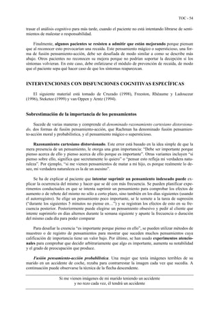 TOC - 54
trasar el análisis cognitivo para más tarde, cuando el paciente no está intentando librarse de senti-
mientos de malestar o responsabilidad.
Finalmente, algunos pacientes se resisten a admitir que están mejorando porque piensan
que al reconocer esto provocarían una recaída. Este pensamiento mágico o supersticioso, una for-
ma de fusión pensamiento-acción, debe ser desafiada de modo similar a como se describe más
abajo. Otros pacientes no reconocen su mejora porque no podrían soportar la decepción si los
síntomas volvieran. En este caso, debe enfatizarse el módulo de prevención de recaída, de modo
que el paciente sepa qué hacer caso de que los síntomas reaparezcan.
INTERVENCIONES CON DISFUNCIONES COGNITIVAS ESPECÍFICAS
El siguiente material está tomado de Cruzado (1998), Freeston, Rhéaume y Ladouceur
(1996), Steketee (1999) y van Oppen y Arntz (1994).
Sobrestimación de la importancia de los pensamientos
Sucede de varias maneras y comprende el denominado razonamiento cartesiano distorsiona-
do, dos formas de fusión pensamiento-acción, que Rachman ha denominado fusión pensamien-
to-acción moral y probabilística, y el pensamiento mágico o supersticioso.
Razonamiento cartesiano distorsionado. Este error está basado en la idea simple de que la
mera presencia de un pensamiento, le otorga una gran importancia: “Debe ser importante porque
pienso acerca de ello y pienso acerca de ello porque es importante”. Otras variantes incluyen “si
pienso sobre ello, significa que secretamente lo quiero” o “pensar esto refleja mi verdadera natu-
raleza”. Por ejemplo, “si me vienen pensamientos de matar a mi hijo, es porque realmente lo de-
seo, mi verdadera naturaleza es la de un asesino”.
Se ha de explicar al paciente que intentar suprimir un pensamiento indeseado puede ex-
plicar la ocurrencia del mismo y hacer que se dé con más frecuencia. Se pueden planificar expe-
rimentos conductuales en que se intenta suprimir un pensamiento para comprobar los efectos de
aumento o de rebote del mismo no sólo a corto plazo, sino también en los días siguientes (usando
el autorregistro). Se elige un pensamiento poco importante, se le somete a la tarea de supresión
(“durante los siguientes 5 minutos no piense en…”) y se registran los efectos de esto en su fre-
cuencia posterior. Posteriormente puede elegirse un pensamiento obsesivo y pedir al cliente que
intente suprimirlo en días alternos durante la semana siguiente y apunte la frecuencia o duración
del mismo cada día para poder comparar
Para desafiar la creencia “es importante porque pienso en ello”, se pueden utilizar métodos de
muestreo o de registro de pensamientos para mostrar que suceden muchos pensamientos cuya
calificación de importancia tiene un valor bajo. Por último, se han usado experimentos atencio-
nales para comprobar que decidir arbitrariamente que algo es importante, aumenta su notabilidad
y el grado de preocupación que produce.
Fusión pensamiento-acción probabilística. Una mujer que tenía imágenes terribles de su
marido en un accidente de coche, rezaba para contrarrestar la imagen cada vez que sucedía. A
continuación puede observarse la técnica de la flecha descendente.
Si me vienen imágenes de mi marido teniendo un accidente
y no rezo cada vez, él tendrá un accidente
 