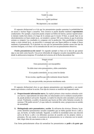 TOC - 55
⇓
Tendré la culpa
⇓
Nunca me lo podré perdonar
⇓
Me deprimiré y me suicidaré
El supuesto disfuncional es el de que los pensamientos pueden aumentar la probabilidad de
un suceso o incluso llegar a causarlos. Esta creencia se puede desafiar mediante experimentos
conductuales. Por ejemplo, el paciente puede comprar un billete de lotería y pensar repetitivamen-
te durante media hora diaria a lo largo de la semana que le tocará. O bien, se puede fijar en un
electrodoméstico en buen estado (p.ej., un tostador) y pensar 100 veces diarias en que la próxima
semana se romperá. Los resultados se comparan con la predicción. Otra posibilidad es intentar
matar a cierto animal (p.ej., un pececillo) o conseguir que una figura pública se rompa el brazo
mediante el pensamiento. Si el paciente no cree que los pensamientos puedan causar este tipo de
acciones benignas, se le hace ver la contradicción de esto con sus pensamientos obsesivos.
Fusión pensamiento-acción moral. Un segundo ejemplo se basa en la idea de que pensar
algo es tan malo como hacerlo. Una joven informaba de imágenes sexuales inaceptables para ella
desde la adolescencia temprana. El resultado de la técnica de la flecha descendente fue:
Imagen sexual
⇓
Estos pensamientos son inaceptables
⇓
No debo tener estos pensamientos y debo controlarlos
⇓
Si no puedo controlarlos, no soy como los demás
⇓
Si me excitan, significa que debo realmente desear hacerlo
⇓
Soy una pervertida, una persona moralmente mala
El supuesto disfuncional clave es que algunos pensamientos son inaceptables y son moral-
mente equivalentes a realizar la acción. Este tipo de creencia se modificó del siguiente modo:
a) Proporcionando información nueva. Se explicó primero cómo muchos estímulos eróti-
cos nuevos, especialmente de temas tabú, no relacionados con la conducta sexual preferi-
da, puede producir activación. Segundo, se explicó la relación entre ansiedad y activación
sexual. Finalmente, se pidió a la paciente que leyera un libro sobre fantasías sexuales fe-
meninas (“Mi jardín secreto”), lo que indica la variedad de estas y proporciona un sentido
de normalidad.
b) Distinguiendo entre pensamientos y acción. Se utilizaron dos técnicas. Primero, la pa-
ciente identificó pensamientos sexuales aceptables que no había querido llevar a cabo y
que, de hecho, no había realizado. Segundo, se definió la moralidad como una elección
activa de llevar a cabo o no diferentes acciones de acuerdo con los propios valores y
principios. De este modo, la ocurrencia de pensamientos no se relaciona con la morali-
dad; elegir obrar de una manera u otra, sí.
Una forma particularmente eficaz de normalizar los pensamientos es pedir a la gente que
 
