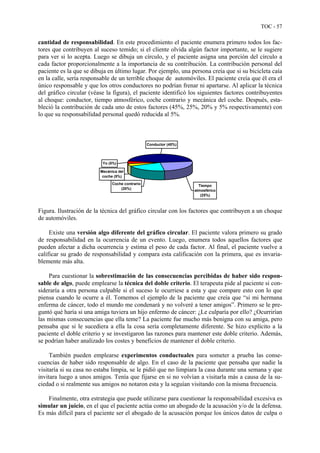 TOC - 57
cantidad de responsabilidad. En este procedimiento el paciente enumera primero todos los fac-
tores que contribuyen al suceso temido; si el cliente olvida algún factor importante, se le sugiere
para ver si lo acepta. Luego se dibuja un círculo, y el paciente asigna una porción del círculo a
cada factor proporcionalmente a la importancia de su contribución. La contribución personal del
paciente es la que se dibuja en último lugar. Por ejemplo, una persona creía que si su bicicleta caía
en la calle, sería responsable de un terrible choque de automóviles. El paciente creía que él era el
único responsable y que los otros conductores no podrían frenar ni apartarse. Al aplicar la técnica
del gráfico circular (véase la figura), el paciente identificó los siguientes factores contribuyentes
al choque: conductor, tiempo atmosférico, coche contrario y mecánica del coche. Después, esta-
bleció la contribución de cada uno de estos factores (45%, 25%, 20% y 5% respectivamente) con
lo que su responsabilidad personal quedó reducida al 5%.
Coche contrario
(20%)
Mecánica del
coche (5%)
Yo (5%)
Conductor (45%)
Tiempo
atmosférico
(25%)
Figura. Ilustración de la técnica del gráfico circular con los factores que contribuyen a un choque
de automóviles.
Existe una versión algo diferente del gráfico circular. El paciente valora primero su grado
de responsabilidad en la ocurrencia de un evento. Luego, enumera todos aquellos factores que
pueden afectar a dicha ocurrencia y estima el peso de cada factor. Al final, el paciente vuelve a
calificar su grado de responsabilidad y compara esta calificación con la primera, que es invaria-
blemente más alta.
Para cuestionar la sobrestimación de las consecuencias percibidas de haber sido respon-
sable de algo, puede emplearse la técnica del doble criterio. El terapeuta pide al paciente si con-
sideraría a otra persona culpable si el suceso le ocurriese a esta y que compare esto con lo que
piensa cuando le ocurre a él. Tomemos el ejemplo de la paciente que creía que “si mi hermana
enferma de cáncer, todo el mundo me condenará y no volveré a tener amigos”. Primero se le pre-
guntó qué haría si una amiga tuviera un hijo enfermo de cáncer: ¿Le culparía por ello? ¿Ocurrirían
las mismas consecuencias que ella teme? La paciente fue mucho más benigna con su amiga, pero
pensaba que si le sucediera a ella la cosa sería completamente diferente. Se hizo explícito a la
paciente el doble criterio y se investigaron las razones para mantener este doble criterio. Además,
se podrían haber analizado los costes y beneficios de mantener el doble criterio.
También pueden emplearse experimentos conductuales para someter a prueba las conse-
cuencias de haber sido responsable de algo. En el caso de la paciente que pensaba que nadie la
visitaría si su casa no estaba limpia, se le pidió que no limpiara la casa durante una semana y que
invitara luego a unos amigos. Tenía que fijarse en si no volvían a visitarla más a causa de la su-
ciedad o si realmente sus amigos no notaron esta y la seguían visitando con la misma frecuencia.
Finalmente, otra estrategia que puede utilizarse para cuestionar la responsabilidad excesiva es
simular un juicio, en el que el paciente actúa como un abogado de la acusación y/o de la defensa.
Es más difícil para el paciente ser el abogado de la acusación porque los únicos datos de culpa o
 