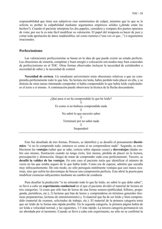 TOC - 58
responsabilidad que tiene son subjetivos (sus sentimientos de culpa), mientras que lo que se le
solicita es probar la culpabilidad mediante argumentos empíricos sólidos (¿dónde están los
hechos?). Cuando el paciente interpreta los dos papeles, considera y compara dos puntos opuestos
de vista; por eso le es más fácil modificar su valoración. El papel del terapeuta es hacer de juez y
cortar toda aportación de datos inadmisibles, tal como rumores (“una vez oí que...”) o argumentos
irracionales.
Perfeccionismo
Las valoraciones perfeccionistas se basan en la idea de que puede existir un estado perfecto.
Las obsesiones de simetría, completar y buen arreglo o colocación son modos muy bien conocidos
de perfeccionismo en el TOC. Otras formas observadas incluyen la necesidad de certidumbre o
necesidad de saber y la necesidad de control.
Necesidad de certeza. Un estudiante universitario tenía obsesiones relativas a que no com-
prendía perfectamente todo lo que leía. Su lectura era lenta, había perdido todo placer en ella, y se
distraía de otras tareas intentando comprobar si había comprendido lo que había leído explicándo-
se el texto a sí mismo. A continuación puede observarse la técnica de la flecha descendente.
¿Qué pasa si no he comprendido lo que he leído?
⇓
Es como si no hubiera comprendido nada
⇓
No sabré lo que necesito saber
⇓
Terminaré por no saber nada
⇓
Suspenderé
Este fue desafiado de tres formas. Primero, se identificó y se desafió el pensamiento dicotó-
mico: “si no lo comprendo todo, entonces es como si no comprendiera nada”. Segundo, se esta-
blecieron las ventajas (saber que se sabe, certeza sobre algunas cosas) y desventajas (dudas so-
bre uno mismo, frustración cuando no tengo éxito, leer menos, pérdida de placer en la lectura,
preocupación y distracción, fatiga) de tratar de comprender cada cosa perfectamente. Tercero, se
desafió la validez de las ventajas. En este caso el paciente tenía que identificar el número de
veces en las que estaba seguro de lo que había leído. Como era de esperar, admitió que sucedía
muy infrecuentemente. De este modo, no sólo perseguía inútilmente ventajas que casi nunca ocu-
rrían, sino que sufría las desventajas de buscar una comprensión perfecta. Esto abrió la puerta para
modificar creencias subyacentes mediante un cambio de conducta.
Para desafiar la predicción “si no entiendo todo lo que he leído, no sabré lo que debo saber”,
se llevó a cabo un experimento conductual en el que el paciente dividió el material de lectura en
tres categorías: 1) cosas que sólo han de leerse de una forma somera (publicidad, folletos, propa-
ganda, periódicos, etc.), 2) lecturas que han de leerse y comprenderse en términos generales (lec-
turas preparatorias, lecturas de entretenimiento) y 3) material que ha de ser leído y bien compren-
dido (material de examen, solicitudes de trabajo, etc.). El material de la primera categoría tenía
que ser leído de la forma más rápida posible. En la segunda categoría, la primera página había de
ser leída a velocidad normal, y las siguientes, 1/3 más rápido. La tercera categoría permaneció sin
ser abordada por el momento. Cuando se llevó a cabo este experimento, no sólo no se confirmó la
 