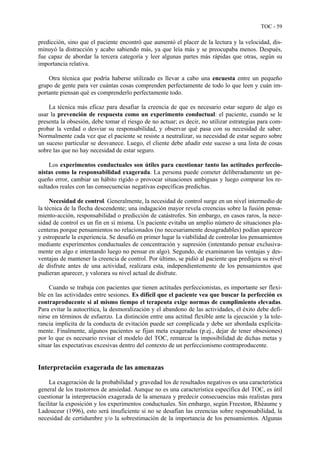 TOC - 59
predicción, sino que el paciente encontró que aumentó el placer de la lectura y la velocidad, dis-
minuyó la distracción y acabo sabiendo más, ya que leía más y se preocupaba menos. Después,
fue capaz de abordar la tercera categoría y leer algunas partes más rápidas que otras, según su
importancia relativa.
Otra técnica que podría haberse utilizado es llevar a cabo una encuesta entre un pequeño
grupo de gente para ver cuántas cosas comprenden perfectamente de todo lo que leen y cuán im-
portante piensan qué es comprenderlo perfectamente todo.
La técnica más eficaz para desafiar la creencia de que es necesario estar seguro de algo es
usar la prevención de respuesta como un experimento conductual: el paciente, cuando se le
presenta la obsesión, debe tomar el riesgo de no actuar; es decir, no utilizar estrategias para com-
probar la verdad o desviar su responsabilidad, y observar qué pasa con su necesidad de saber.
Normalmente cada vez que el paciente se resiste a neutralizar, su necesidad de estar seguro sobre
un suceso particular se desvanece. Luego, el cliente debe añadir este suceso a una lista de cosas
sobre las que no hay necesidad de estar seguro.
Los experimentos conductuales son útiles para cuestionar tanto las actitudes perfeccio-
nistas como la responsabilidad exagerada. La persona puede cometer deliberadamente un pe-
queño error, cambiar un hábito rígido o provocar situaciones ambiguas y luego comparar los re-
sultados reales con las consecuencias negativas específicas predichas.
Necesidad de control. Generalmente, la necesidad de control surge en un nivel intermedio de
la técnica de la flecha descendente; una indagación mayor revela creencias sobre la fusión pensa-
miento-acción, responsabilidad o predicción de catástrofes. Sin embargo, en casos raros, la nece-
sidad de control es un fin en sí misma. Un paciente evitaba un amplio número de situaciones pla-
centeras porque pensamientos no relacionados (no necesariamente desagradables) podían aparecer
y estropearle la experiencia. Se desafió en primer lugar la viabilidad de controlar los pensamientos
mediante experimentos conductuales de concentración y supresión (intentando pensar exclusiva-
mente en algo e intentando luego no pensar en algo). Segundo, de examinaron las ventajas y des-
ventajas de mantener la creencia de control. Por último, se pidió al paciente que predijera su nivel
de disfrute antes de una actividad, realizara esta, independientemente de los pensamientos que
pudieran aparecer, y valorara su nivel actual de disfrute.
Cuando se trabaja con pacientes que tienen actitudes perfeccionistas, es importante ser flexi-
ble en las actividades entre sesiones. Es difícil que el paciente vea que buscar la perfección es
contraproducente si al mismo tiempo el terapeuta exige normas de cumplimiento elevadas.
Para evitar la autocrítica, la desmoralización y el abandono de las actividades, el éxito debe defi-
nirse en términos de esfuerzo. La distinción entre una actitud flexible ante la ejecución y la tole-
rancia implícita de la conducta de evitación puede ser complicada y debe ser abordada explícita-
mente. Finalmente, algunos pacientes se fijan meta exageradas (p.ej., dejar de tener obsesiones)
por lo que es necesario revisar el modelo del TOC, remarcar la imposibilidad de dichas metas y
situar las expectativas excesivas dentro del contexto de un perfeccionismo contraproducente.
Interpretación exagerada de las amenazas
La exageración de la probabilidad y gravedad los de resultados negativos es una característica
general de los trastornos de ansiedad. Aunque no es una característica específica del TOC, es útil
cuestionar la interpretación exagerada de la amenaza y predecir consecuencias más realistas para
facilitar la exposición y los experimentos conductuales. Sin embargo, según Freeston, Rhéaume y
Ladouceur (1996), esto será insuficiente si no se desafían las creencias sobre responsabilidad, la
necesidad de certidumbre y/o la sobrestimación de la importancia de los pensamientos. Algunas
 