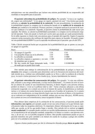 TOC - 60
anticipaciones son tan catastróficas que incluso una mínima posibilidad de ser responsable del
resultado es inaceptable para el paciente.
El paciente sobrestima las probabilidades de peligro. Por ejemplo: “si toco a un vagabun-
do, cogeré una enfermedad”, “si no apago mi cigarro, quemaré mi casa”. Una técnica que puede
utilizarse es calcular la probabilidad de la catástrofe. En este procedimiento, la estimación de
la probabilidad original se compara con la estimación basada en un análisis de la secuencia de
sucesos que conducen a la catástrofe. Primero, paciente y terapeuta analizan la secuencia de suce-
sos que conducen a la catástrofe. Segundo, el paciente estima la probabilidad de cada suceso por
separado. Por último, se calcula la probabilidad acumulada y se compara con la estimación origi-
nal del paciente. Todo esto puede se hecho por escrito para que pueda ser usado posteriormente.
En la tabla siguiente se ilustra todo este proceso para el ejemplo del cigarrillo. Según el esquema
expuesto serían necesarios diez millones de cigarrillos para esperar un incendio. Se puede compa-
rar esta probabilidad (0,00001%) con la esperada inicialmente por el paciente, que era del 20%.
Tabla. Cálculo secuencial hecho por un paciente de la probabilidad de que se queme su casa por
no apagar un cigarrillo.
Pasos Probabilidad Probabilidad acumulada
1. No apagar el cigarrillo
2. Una pequeña chispa cae en la alfombra
3. La alfombra se enciende
4. La alfombra empieza a quemarse y no noto
de inmediato que se queme
5. Me doy cuenta del fuego demasiado tarde,
de modo que no puedo hacer nada
1/10
1/10
1/10
1/100
1/100
1/10
1/100
1/1000
1/100.000
1/10.000.000
Otro método para trabajar la sobrestimación de las probabilidades de peligro es hacer una
encuesta entre amigos y conocidos para determinar cuál es la frecuencia de ocurrencia del resul-
tado temido (p.ej., contraer una enfermedad) cuando no se lleva a cabo la conducta de evitación
(p.ej., no tocar a ciertas personas) ni los rituales (p.ej., lavarse repetidamente las manos).
El paciente sobrestima las consecuencias del peligro. Por ejemplo: “si cojo una enferme-
dad, infectaré a una amiga embarazada y su hijo nacerá deformado”, “si cometo un error al escri-
bir un número de cuenta en una transferencia bancaria, el dinero llegará a una persona errónea,
perderé mi dinero y viviré en la pobreza toda la vida”. Varias creencias subyacen a esta última
estimación exagerada: a) si cometo un error en el número de cuenta, la transferencia se realizará,
incluso si el número de cuenta bancaria no concuerda con el nombre de la persona; b) si cometo
un error en la transferencia, no tengo derecho legal a que me devuelvan el dinero; c) la transferen-
cia se realizará con independencia de la cantidad, aunque esta sea muy alta (p.ej., 40.000 euros);
d) si cometo un error en la transferencia, nunca recuperaré el dinero.
Para obtener datos empíricos de la estimación de las consecuencias, el paciente puede pedir
información a un experto; por ejemplo, puede enviar una carta al banco en la que formula espe-
cíficamente todas las preguntas anteriores. Es importante obtener información de lo que es espe-
rable que suceda, no de los que podría llegar a suceder. Otro método útil es realizar un experi-
mento conductual. Un ejemplo puede consistir en escribir deliberadamente un número incorrecto
en la transferencia de una pequeña cantidad, comprobar si el dinero se remite a una persona erró-
nea, y, de ser así, ver si es posible recuperar el dinero. Otro posible experimento puede ser que el
paciente transfiera una gran cantidad a un número de cuenta de su pareja y ponga otro nombre
para ver si la cantidad es transferida.
Algunos clientes pueden pasar por alto la información obtenida porque dicen no poder tole-
 