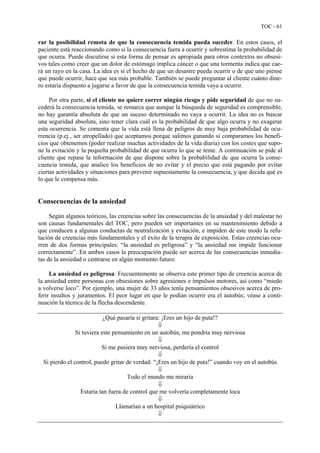 TOC - 61
rar la posibilidad remota de que la consecuencia temida pueda suceder. En estos casos, el
paciente está reaccionando como si la consecuencia fuera a ocurrir y sobrestima la probabilidad de
que ocurra. Puede discutirse si esta forma de pensar es apropiada para otros contextos no obsesi-
vos tales como creer que un dolor de estómago implica cáncer o que una tormenta indica que cae-
rá un rayo en la casa. La idea es si el hecho de que un desastre pueda ocurrir o de que uno piense
que puede ocurrir, hace que sea más probable. También se puede preguntar al cliente cuánto dine-
ro estaría dispuesto a jugarse a favor de que la consecuencia temida vaya a ocurrir.
Por otra parte, si el cliente no quiere correr ningún riesgo y pide seguridad de que no su-
cederá la consecuencia temida, se remarca que aunque la búsqueda de seguridad es comprensible,
no hay garantía absoluta de que un suceso determinado no vaya a ocurrir. La idea no es buscar
una seguridad absoluta, sino tener clara cuál es la probabilidad de que algo ocurra y no exagerar
esta ocurrencia. Se comenta que la vida está llena de peligros de muy baja probabilidad de ocu-
rrencia (p.ej., ser atropellado) que aceptamos porque salimos ganando si comparamos los benefi-
cios que obtenemos (poder realizar muchas actividades de la vida diaria) con los costes que supo-
ne la evitación y la pequeña probabilidad de que ocurra lo que se teme. A continuación se pide al
cliente que repase la información de que dispone sobre la probabilidad de que ocurra la conse-
cuencia temida, que analice los beneficios de no evitar y el precio que está pagando por evitar
ciertas actividades y situaciones para prevenir supuestamente la consecuencia, y que decida qué es
lo que le compensa más.
Consecuencias de la ansiedad
Según algunos teóricos, las creencias sobre las consecuencias de la ansiedad y del malestar no
son causas fundamentales del TOC, pero pueden ser importantes en su mantenimiento debido a
que conducen a algunas conductas de neutralización y evitación, e impiden de este modo la refu-
tación de creencias más fundamentales y el éxito de la terapia de exposición. Estas creencias ocu-
rren de dos formas principales: “la ansiedad es peligrosa” y “la ansiedad me impide funcionar
correctamente”. En ambos casos la preocupación puede ser acerca de las consecuencias inmedia-
tas de la ansiedad o centrarse en algún momento futuro.
La ansiedad es peligrosa. Frecuentemente se observa este primer tipo de creencia acerca de
la ansiedad entre personas con obsesiones sobre agresiones e impulsos motores, así como “miedo
a volverse loco”. Por ejemplo, una mujer de 33 años tenía pensamientos obsesivos acerca de pro-
ferir insultos y juramentos. El peor lugar en que le podían ocurrir era el autobús; véase a conti-
nuación la técnica de la flecha descendente.
¿Qué pasaría si gritara: ¡Eres un hijo de puta!?
⇓
Si tuviera este pensamiento en un autobús, me pondría muy nerviosa
⇓
Si me pusiera muy nerviosa, perdería el control
⇓
Si pierdo el control, puedo gritar de verdad: “¡Eres un hijo de puta!” cuando voy en el autobús
⇓
Todo el mundo me miraría
⇓
Estaría tan fuera de control que me volvería completamente loca
⇓
Llamarían a un hospital psiquiátrico
⇓
 