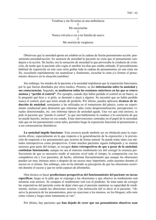 TOC - 62
Vendrían y me llevarían en una ambulancia
⇓
Me encerrarían
⇓
Nunca volvería a ver a mi familia de nuevo
⇓
Me moriría de vergüenza
Obsérvese que la ansiedad aporta un eslabón en la cadena de fusión pensamiento-acción: pen-
samiento-ansiedad-acción. En ausencia de ansiedad la paciente no creía que el pensamiento con-
dujera a la acción. De hecho, era la sensación de ansiedad la que provocaba la conducta de evita-
ción, de modo que la paciente sólo cogía el autobús los días que estaba calmada. El procedimiento
habitual de exposición en este caso sería grabar toda la cadena de pensamientos en una cinta sin
fin, escucharla repetidamente sin neutralizar y finalmente, escuchar la cinta y/o formar el pensa-
miento obsesivo en la situación (autobús)
Sin embargo, los miedos de la paciente a la ansiedad impidieron que la exposición funcionara,
por lo que fueron abordados por otros medios. Primero, se dio información sobre la ansiedad y
sus consecuencias. Segundo, se analizaron todas las ocasiones anteriores en las que se estuvo
ansiosa y “perdió el control”. Por ejemplo, cuando dijo haber perdido el control en un banco, se
le preguntó qué hizo y si gritó, se desmató o atacó a alguien. Se encontró que no había perdido
nunca el control, pero que tenía miedo de perderlo. Por último, pueden aplicarse técnicas de in-
ducción de ansiedad, semejantes a las utilizadas en el tratamiento del pánico, como un experi-
mento conductual para demostrar que síntomas tales como despersonalización, percepciones vi-
suales distorsionadas, etc. son síntomas típicos de ansiedad aguda. Una vez que está ansioso, se
pide al paciente que “pierda el control”, lo que inevitablemente le conduce a la conclusión de que
no puede hacerlo, incluso en ese estado. Estas intervenciones centradas en el papel de la ansiedad,
más que en los pensamientos como tales, permiten luego la exposición funcional al pensamiento y
a sus consecuencias dramáticas.
La ansiedad impide funcionar. Esta creencia puede también ser un obstáculo para la expo-
sición eficaz, especialmente en lo que respecta a la generalización de la exposición y la preven-
ción de respuesta a los pensamientos que ocurren de forma natural. Se puede tratar tanto con mé-
todos retrospectivos como prospectivos. Como muchos pacientes siguen trabajando y se sienten
ansiosos gran parte del tiempo, se recogen datos retrospectivos de que a pesar de la ansiedad,
continúan funcionando, aunque no sea al máximo rendimiento (es útil corregir la creencia per-
feccionista de que es necesario rendir al máximo nivel todo el tiempo, la comparación con los
compañeros etc.). Los pacientes, de hecho, informan frecuentemente que aunque las obsesiones
pueden ser muy intensas antes o después de un suceso muy importante, están ausentes durante el
suceso en sí mismo. Sin embargo, esto no ha alterado su percepción de que las obsesiones ocurri-
rán durante el suceso y que no serán capaces de afrontarlas.
Otra técnica es hacer predicciones prospectivas del funcionamiento del paciente en tareas
específicas; luego se le pide que se exponga a las obsesiones y que observe su rendimiento real
mientras está ansioso. Se compara el rendimiento real con el predicho. Se trata tanto de corregir
las expectativas del paciente como de dejar claro que el paciente mantiene su capacidad de rendi-
miento, incluso cuando las obsesiones ocurren. Una instrucción útil es decir al el paciente: “ob-
serve la presencia de los pensamientos, pero no reaccione a los mismos, no los bloquee; sólo note
cómo vienen y luego cómo lentamente se van”.
Por último, hay pacientes que han dejado de creer que sus pensamientos obsesivos sean
 