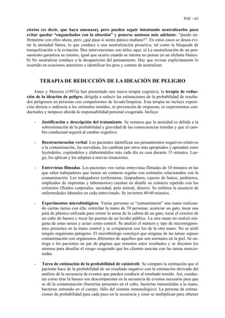 TOC - 63
ciertos (es decir, que haya amenaza), pero pueden seguir intentando neutralizarlos para
evitar quedar “enganchados con la obsesión” y ponerse ansiosos más adelante: “puedo en-
frentarme con ellos ahora, pero ¿qué pasa si siento pánico mañana?”. En estos casos se desea evi-
tar la ansiedad futura, lo que conduce a una neutralización proactiva, tal como la búsqueda de
tranquilización o la evitación. Dos intervenciones son útiles aquí: a) La neutralización de un pen-
samiento garantiza su retorno, igual que ocurre cuando se intenta no pensar en un elefante blanco.
b) No neutralizar conduce a la desaparición del pensamiento. Hay que revisar explícitamente lo
ocurrido en ocasiones anteriores e identificar los pros y contras de neutralizar.
TERAPIA DE REDUCCIÓN DE LA IDEACIÓN DE PELIGRO
Jones y Menzies (1997a) han presentado una nueva terapia cognitiva, la terapia de reduc-
ción de la ideación de peligro, dirigida a reducir las estimaciones de la probabilidad de resulta-
dos peligrosos en personas con compulsiones de lavado/limpieza. Esta terapia no incluye exposi-
ción directa o indirecta a los estímulos temidos, ni prevención de respuesta, ni experimentos con-
ductuales y tampoco aborda la responsabilidad personal exagerada. Incluye:
- Justificación y descripción del tratamiento. Se remarca que la ansiedad es debida a la
sobrestimación de la probabilidad y gravedad de las consecuencias temidas y que el cam-
bio conductual seguirá al cambio cognitivo.
- Reestructuración verbal. Los pacientes identifican sus pensamientos negativos relativos
a la contaminación, los reevalúan, los cambian por otros más apropiados y aprenden estos
leyéndolos, copiándolos y elaborándolos más cada día en casa durante 15 minutos. Lue-
go, los aplican y los adaptan a nuevas situaciones.
- Entrevistas filmadas. Los pacientes ven varias entrevistas filmadas de 10 minutos en las
que salen trabajadores que tienen un contacto regular con estímulos relacionados con la
contaminación. Los trabajadores (enfermeras, limpiadores, cajeros de banco, jardineros,
empleados de imprentas y laboratorios) cuentan en detalle su contacto repetido con los
estímulos (fluidos corporales, suciedad, pelo animal, dinero). Se enfatiza la ausencia de
enfermedades laborales en cada entrevistado. Se invierten 40-60 minutos.
- Experimentos microbiológicos. Varias personas se “contaminaron” una mano realizan-
do ciertas tareas con ella: estrechar la mano de 39 personas, acariciar un gato, tocar una
pala de plástico utilizada para retirar la arena de la cubeta de un gato, tocar el exterior de
un cubo de basura y tocar las puertas de un lavabo público. La otra mano no realizó nin-
guna de estas tareas y actuó como control. Se analizó el número y tipo de microorganis-
mos presentes en la mano control y se compararon con los de la otra mano. No se aisló
ningún organismo patógeno. El microbiólogo concluyó que ninguna de las tareas supuso
contaminación con organismos diferentes de aquellos que son normales en la piel. Se en-
trega a los pacientes un par de páginas que resumen estos resultados y se discuten los
mismos para desafiar el riesgo exagerado que los clientes asocian con las tareas mencio-
nadas.
- Tarea de estimación de la probabilidad de catástrofe. Se compara la estimación que el
paciente hace de la probabilidad de un resultado negativo con la estimación derivada del
análisis de la secuencia de eventos que pueden conducir al resultado temido. Así, conduc-
tas como tirar la basura son descompuestas en la secuencia de eventos necesaria para que
se dé la contaminación (bacterias presentes en el cubo, bacterias transmitidas a la mano,
bacterias entrando en el cuerpo, fallo del sistema inmunológico). La persona da estima-
ciones de probabilidad para cada paso en la secuencia y estas se multiplican para obtener
 