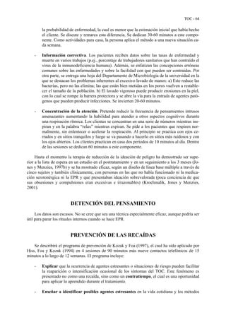 TOC - 64
la probabilidad de enfermedad, la cual es menor que la estimación inicial que había hecho
el cliente. Se discute y remarca esta diferencia. Se dedican 30-60 minutos a este compo-
nente. Como actividades para casa, la persona aplica el método a una nueva situación ca-
da semana.
- Información correctiva. Los pacientes reciben datos sobre las tasas de enfermedad y
muerte en varios trabajos (p.ej., porcentaje de trabajadores sanitarios que han contraído el
virus de la inmunodeficiencia humana). Además, se enfatizan las concepciones erróneas
comunes sobre las enfermedades y sobre la facilidad con que pueden ser contraídas. Por
otra parte, se entrega una hoja del Departamento de Microbiología de la universidad en la
que se destacan los problemas inherentes al excesivo lavado de manos: a) Este reduce las
bacterias, pero no las elimina; las que están bien metidas en los poros vuelven a restable-
cer el tamaño de la población. b) El lavado vigoroso puede producir erosiones en la piel,
con lo cual se rompe la barrera protectora y se abre la vía para la entrada de agentes pató-
genos que pueden producir infecciones. Se invierten 20-60 minutos.
- Concentración de la atención. Pretende reducir la frecuencia de pensamientos intrusos
amenazantes aumentando la habilidad para atender a otros aspectos cognitivos durante
una respiración rítmica. Los clientes se concentran en una serie de números mientras ins-
piran y en la palabra “relax” mientras expiran. Se pide a los pacientes que respiren nor-
malmente, sin enlentecer o acelerar la respiración. Al principio se practica con ojos ce-
rrados y en sitios tranquilos y luego se va pasando a hacerlo en sitios más ruidosos y con
los ojos abiertos. Los clientes practican en casa dos periodos de 10 minutos al día. Dentro
de las sesiones se dedican 60 minutos a este componente.
Hasta el momento la terapia de reducción de la ideación de peligro ha demostrado ser supe-
rior a la lista de espera en un estudio en el postratamiento y en un seguimiento a los 3 meses (Jo-
nes y Menzies, 1997b) y se ha mostrado eficaz, según un diseño de línea base múltiple a través de
cinco sujetos y también clínicamente, con personas en las que no había funcionado ni la medica-
ción serotonérgica ni la EPR y que presentaban ideación sobrevalorada (poca conciencia de que
sus obsesiones y compulsiones eran excesivas e irrazonables) (Krochmalik, Jones y Menzies,
2001).
DETENCIÓN DEL PENSAMIENTO
Los datos son escasos. No se cree que sea una técnica especialmente eficaz, aunque podría ser
útil para parar los rituales internos cuando se hace EPR.
PREVENCIÓN DE LAS RECAÍDAS
Se describirá el programa de prevención de Kozak y Foa (1997), el cual ha sido aplicado por
Hiss, Foa y Kozak (1994) en 4 sesiones de 90 minutos más nueve contactos telefónicos de 15
minutos a lo largo de 12 semanas. El programa incluye:
- Explicar que la ocurrencia de agentes estresantes o situaciones de riesgo pueden facilitar
la reaparición o intensificación ocasional de los síntomas del TOC. Este fenómeno es
presentado no como una recaída, sino como un contratiempo, el cual es una oportunidad
para aplicar lo aprendido durante el tratamiento.
- Enseñar a identificar posibles agentes estresantes en la vida cotidiana y los métodos
 