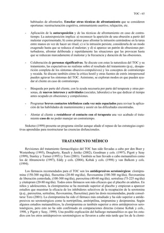 TOC - 65
habituales de afrontarlos. Enseñar otras técnicas de afrontamiento que se consideren
oportunas: reestructuración cognitiva, entrenamiento asertivo, relajación, etc.
- Aplicación de la autoexposición y de las técnicas de afrontamiento en caso de contra-
tiempo. La autoexposición implica: a) reconocer la aparición de una obsesión a partir del
malestar experimentado; b) como primer paso afrontar la intrusión centrándose en la tarea
entre manos en vez de hacer un ritual; c) si la intrusión persiste, considerarla de un modo
exagerado hasta que se reduzca el malestar; y d) si aparece un patrón de obsesiones per-
turbadoras, afrontar deliberada y repetidamente las situaciones que las provocan hasta
que se reduzcan marcadamente el malestar y la frecuencia y duración de las obsesiones.
- Colaboración de personas significativas. Se discute con estas la naturaleza del TOC y su
tratamiento, las expectativas no realistas sobre el resultado del tratamiento (p.ej., desapa-
rición completa de los síntomas obsesivo-compulsivos) y los conceptos de contratiempo
y recaída. Se discute también cómo la crítica hostil y otras fuentes de estrés interpersonal
pueden agravar los síntomas del TOC. Asimismo, se exploran modos en que pueden ayu-
dar al cliente en caso de contratiempo.
- Búsqueda por parte del cliente, con la ayuda necesaria por parte del terapeuta y otras per-
sonas, de nuevos intereses y actividades (sociales, laborales) a los que dedicar el tiempo
antes ocupado en obsesiones y compulsiones.
- Programar breves contactos telefónicos cada vez más espaciados para revisar la aplica-
ción de las habilidades de mantenimiento y asistir en las dificultades encontradas.
- Alentar al cliente a restablecer el contacto con el terapeuta una vez acabado el trata-
miento caso de no poder manejar un contratiempo.
Steketee (1999) presenta un programa similar aunque añade el repaso de las estrategias cogni-
tivas aprendidas para reestructurar las creencias disfuncionales.
TRATAMIENTO MÉDICO
Revisiones del tratamiento farmacológico del TOC han sido llevadas a cabo por den Boer y
Westenberg (1995), Dougherty, Rauch y Jenike (2002), Goodman y cols. (1997), Pigott y Seay
(1999), Stanley y Turner (1995) y Toro (2001). También se han llevado a cabo metaanálisis como
los de Abramowitz (1997), Eddy y cols. (2004), Kobak y cols. (1998) y van Balkom y cols.
(1994).
Los fármacos recomendados para el TOC son los antidepresivos serotonérgicos: clomipra-
mina (150-300 mg/día), fluoxetina (20-80 mg/día), fluvoxamina (100-300 mg/día), fluvoxamina
de liberación controlada, (100-300 mg/día), paroxetina (40-60 mg/día), sertralina (75-225 mg/día)
y citalopram (20-80 mg/día). Todos estos fármacos son más eficaces que el placebo en adultos. En
niños y adolescentes, la clomipramina se ha mostrado superior al placebo y empiezan a aparecer
estudios que muestran la eficacia de los inhibidores selectivos de la recaptación de la serotonina
(p.ej., paroxetina, sertralina, fluvoxamina, fluoxetina); para las dosis recomendadas, puede consul-
tarse Toro (2001). La clomipramina ha sido el fármaco más estudiado y ha sido superior a antide-
presivos no serotonérgicos como la nortriptilina, amitriptilina, imipramina y desipramina. Según
algunos estudios metaanalíticos, la clomipramina es también superior a otros antidepresivos sero-
tonérgicos, pero esto no ha sido confirmado en comparaciones directas (véanse Kobak y cols.,
1998, y Pigott y Seay, 1999). Una posible explicación del hallazgo metaanalítico es que los estu-
dios con los otros antidepresivos serotonérgicos se llevaron a cabo más tarde que los de la clomi-
 