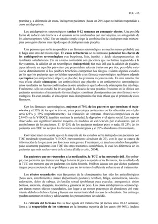 TOC - 66
pramina y, a diferencia de estos, incluyeron pacientes (hasta un 20%) que no habían respondido a
otros antidepresivos.
Los antidepresivos serotonérgicos tardan 8-12 semanas en conseguir efectos. Una posible
forma de reducir esta latencia a 4 semanas sería combinarlos con mirtazapina, un antagonista de
los adrenoceptores Alfa2. En un estudio simple ciego la combinación de citalopram más mirtaza-
pina consiguió efectos más rápidos que el citalopram más placebo.
Una persona que no ha respondido a un fármaco serotonérgico es mucho menos probable que
lo haga ante otro del mismo tipo. En casos refractarios se ha intentado potenciar los efectos de
los antidepresivos serotonérgicos con buspirona, litio, inositol o ácido eicosapentanoico, sin
resultados satisfactorios. En un estudio controlado con pacientes que no habían respondido a la
fluvoxamina, la adición de un neuroléptico (haloperidol) fue más útil que la adición de placebo,
especialmente en aquellos pacientes que presentaban además trastornos por tics, pero debe estu-
diarse detenidamente si los posibles beneficios compensan los riesgos. Existen algunos estudios
en los que los pacientes que no habían respondido a un fármaco serotonérgico recibieron además
quetiapina (un antipsicótico atípico) o placebo; los primeros mejoraron más. En otro estudio, fue
más eficaz añadir olanzapina (un antipsicótico) que placebo a un antidepresivo serotonérgico;
estos resultados no fueron confirmados en otro estudio en que la dosis de olanzapina fue más baja.
Finalmente, sólo un estudio ha investigado la eficacia de una práctica frecuente en la clínica con
pacientes resistentes al tratamiento farmacológico: combinar clomipramina con otro fármaco sero-
tonérgico. En este estudio, el citalopram más clomipramina fue más eficaz que el primero de estos
fármacos.
Con los fármacos serotonérgicos, mejoran el 70% de los pacientes que terminan el trata-
miento y el 53% de los que lo inician; estos porcentajes contrastan con los obtenidos con el pla-
cebo (24% y 19% respectivamente). La reducción de síntomas obsesivo-compulsivos es del
25-40% en la Y-BOCS; también mejoran la ansiedad, la depresión y el ajuste social. Las mejoras
observadas son significativamente mayores en medidas de calificación por evaluadores que en
autoinformes de los pacientes. El 15-25% de los pacientes mejoran poco o nada. El 25% de los
pacientes con TOC no aceptan los fármacos serotonérgicos y el 20% abandonan el tratamiento.
Conviene tener en cuenta que en la mayoría de los estudios se ha trabajado con pacientes con
TOC moderado (puntuación Y-BOCS pretratamiento alrededor de 20), con lo que se carece de
información de lo que pasa con los casos más graves. Finalmente, en muchos estudios han partici-
pado solamente pacientes con TOC sin otros trastornos comórbidos, lo cual les diferencia de los
pacientes que más suelen verse en la clínica (Eddy y cols., 2004).
En pacientes que no responden a la medicación, la TCC se ha mostrado útil. Sin embar-
go, con pacientes que tienen una larga historia de poca respuesta a los fármacos, los resultados de
la TCC son menores que en pacientes sin dicha historia. Posibles causas son que dichos pacientes
tengan poca conciencia de su problema y que no inviertan el suficiente esfuerzo en el tratamiento.
Los efectos secundarios más frecuentes de la clomipramina han sido los anticolinérgicos
(boca seca, estreñimiento), mareo (hipotensión postural), temblor, fatiga, somnolencia, náuseas,
sudoración, dolor de cabeza, disfunción sexual (problemas para eyacular, anorgasmia), visión
borrosa, anorexia, dispepsia, insomnio y ganancia de peso. Los otros antidepresivos serotonérgi-
cos tienen menos efectos secundarios, dan lugar a un menor porcentaje de abandonos del trata-
miento debido a dichos efectos y tienen una menor toxicidad en caso de sobredosis. Sin embargo,
pueden aumentar en niños y adolescentes los pensamientos de suicidio.
La retirada del fármaco tras la fase aguda del tratamiento (al menos unas 10-12 semanas)
lleva a la reaparición de los síntomas en la inmensa mayoría de los casos (60-90%), incluso
 