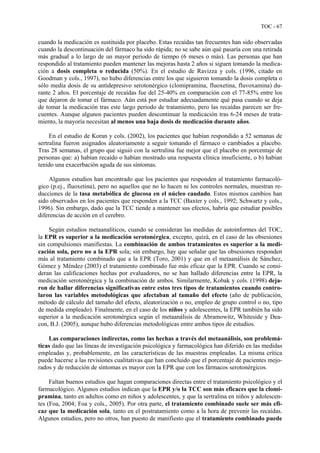 TOC - 67
cuando la medicación es sustituida por placebo. Estas recaídas tan frecuentes han sido observadas
cuando la descontinuación del fármaco ha sido rápida; no se sabe aún qué pasaría con una retirada
más gradual a lo largo de un mayor periodo de tiempo (6 meses o más). Las personas que han
respondido al tratamiento pueden mantener las mejoras hasta 2 años si siguen tomando la medica-
ción a dosis completa o reducida (50%). En el estudio de Ravizza y cols. (1996, citado en
Goodman y cols., 1997), no hubo diferencias entre los que siguieron tomando la dosis completa o
sólo media dosis de su antidepresivo serotonérgico (clomipramina, fluoxetina, fluvoxamina) du-
rante 2 años. El porcentaje de recaídas fue del 25-40% en comparación con el 77-85% entre los
que dejaron de tomar el fármaco. Aún está por estudiar adecuadamente qué pasa cuando se deja
de tomar la medicación tras este largo periodo de tratamiento, pero las recaídas parecen ser fre-
cuentes. Aunque algunos pacientes pueden descontinuar la medicación tras 6-24 meses de trata-
miento, la mayoría necesitan al menos una baja dosis de medicación durante años.
En el estudio de Koran y cols. (2002), los pacientes que habían respondido a 52 semanas de
sertralina fueron asignados aleatoriamente a seguir tomando el fármaco o cambiados a placebo.
Tras 28 semanas, el grupo que siguió con la sertralina fue mejor que el placebo en porcentaje de
personas que: a) habían recaído o habían mostrado una respuesta clínica insuficiente, o b) habían
tenido una exacerbación aguda de sus síntomas.
Algunos estudios han encontrado que los pacientes que responden al tratamiento farmacoló-
gico (p.ej., fluoxetina), pero no aquellos que no lo hacen ni los controles normales, muestran re-
ducciones de la tasa metabólica de glucosa en el núcleo caudado. Estos mismos cambios han
sido observados en los pacientes que responden a la TCC (Baxter y cols., 1992; Schwartz y cols.,
1996). Sin embargo, dado que la TCC tiende a mantener sus efectos, habría que estudiar posibles
diferencias de acción en el cerebro.
Según estudios metaanalíticos, cuando se consideran las medidas de autoinformes del TOC,
la EPR es superior a la medicación serotonérgica, excepto, quizá, en el caso de las obsesiones
sin compulsiones manifiestas. La combinación de ambos tratamientos es superior a la medi-
cación sola, pero no a la EPR sola; sin embargo, hay que señalar que las obsesiones responden
más al tratamiento combinado que a la EPR (Toro, 2001) y que en el metaanálisis de Sánchez,
Gómez y Méndez (2003) el tratamiento combinado fue más eficaz que la EPR. Cuando se consi-
deran las calificaciones hechas por evaluadores, no se han hallado diferencias entre la EPR, la
medicación serotonérgica y la combinación de ambos. Similarmente, Kobak y cols. (1998) deja-
ron de hallar diferencias significativas entre estos tres tipos de tratamientos cuando contro-
laron las variables metodológicas que afectaban al tamaño del efecto (año de publicación,
método de cálculo del tamaño del efecto, aleatorización o no, empleo de grupo control o no, tipo
de medida empleado). Finalmente, en el caso de los niños y adolescentes, la EPR también ha sido
superior a la medicación serotonérgica según el metaanálisis de Abramowitz, Whiteside y Dea-
con, B.J. (2005), aunque hubo diferencias metodológicas entre ambos tipos de estudios.
Las comparaciones indirectas, como las hechas a través del metaanálisis, son problemá-
ticas dado que las líneas de investigación psicológica y farmacológica han diferido en las medidas
empleadas y, probablemente, en las características de las muestras empleadas. La misma crítica
puede hacerse a las revisiones cualitativas que han concluido que el porcentaje de pacientes mejo-
rados y de reducción de síntomas es mayor con la EPR que con los fármacos serotonérgicos.
Faltan buenos estudios que hagan comparaciones directas entre el tratamiento psicológico y el
farmacológico. Algunos estudios indican que la EPR y/o la TCC son más eficaces que la clomi-
pramina, tanto en adultos como en niños y adolescentes, y que la sertralina en niños y adolescen-
tes (Foa, 2004; Foa y cols., 2005). Por otra parte, el tratamiento combinado suele ser más efi-
caz que la medicación sola, tanto en el postratamiento como a la hora de prevenir las recaídas.
Algunos estudios, pero no otros, han puesto de manifiesto que el tratamiento combinado puede
 
