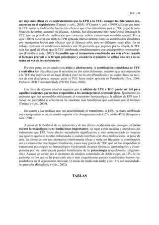 TOC - 68
ser algo más eficaz en el postratamiento que la EPR o la TCC, aunque las diferencias des-
aparecen en el seguimiento (Tenneij y cols., 2005). O’Connor y cols. (1999) hallaron que tanto
la TCC como la medicación fueron más eficaces que el no tratamiento para el TOC y que la com-
binación de ambas aumentó su eficacia. Además, fue clínicamente más beneficioso introducir la
TCC tras un periodo de medicación que comenzar ambos tratamientos simultáneamente. Foa y
cols. (2005) hallaron que tanto la EPR aplicada intensivamente como su combinación simultánea
con imipramina fueron más eficaces que el fármaco solo, pero no difirieron entre ellas. En un
trabajo realizado en condiciones naturales con 56 pacientes que pagaban por la terapia, la TCC
sola fue igual de eficaz que la TCC combinada simultáneamente con antidepresivos serotonérgi-
cos (Franklin y cols., 2002). Es posible que el tratamiento combinado sea más eficaz cuando
el fármaco precede a la terapia psicológica y cuando la exposición se aplica una vez a la se-
mana en vez de intensivamente.
Por otra parte, en un estudio con niños y adolescentes, la combinación simultánea de TCC
y sertralina fue más eficaz que la sertralina en dos sitios diferentes, mientras que en comparación
a la TCC fue superior en un lugar (Duke), pero no en otro (Pensilvania); no están claras las razo-
nes de esta divergencia, aunque quizá la TCC fuera mejor aplicada en Pensilvania [Foa, 2004;
Pediatric OCD Treatment Study (POTS) Team, 2004].
Los datos de algunos estudios sugieren que la adición de EPR o TCC puede ser útil para
aquellos pacientes que no han respondido a los antidepresivos serotonérgicos. Igualmente, en
pacientes que han respondido inicialmente al tratamiento farmacológico, la adición de EPR tras 3
meses de paroxetina o venlafaxina ha resultado más beneficiosa que continuar con el fármaco
(Tenneij y cols., 2005).
En cuanto a las recaídas una vez descontinuado el tratamiento, la EPR, ya fuera combinada
con clomipramina o no, se mostró superior a la clomipramina sola (12% contra 45%) (Simpson y
cols., 2004).
A pesar de la facilidad de su aplicación y de los efectos moderados que consigue, el trata-
miento farmacológico tiene limitaciones importantes: da lugar a más recaídas y abandonos del
tratamiento que EPR, tiene efectos secundarios significativos y está contraindicado en mujeres
que quieren quedarse o están embarazadas o cuando interfiere con otras medicaciones. A pesar de
esto, los fármacos son una alternativa relativamente eficaz y suele ser frecuente su combinación
con el tratamiento psicológico. Finalmente, casos muy graves de TOC que no han respondido al
tratamiento psicológico ni farmacológico (incluyendo diversos fármacos serotonérgicos y clomi-
pramina por vía intravenosa) pueden beneficiarse de la psicocirugía (capsulotomía, cinguloto-
mía). Aunque se carece por el momento de estudios controlados de doble ciego, un 32% de los
pacientes en los que se ha practicado una o más cingulotomías pueden considerarse buenos res-
pondedores en el seguimiento realizado 32 meses de media más tarde; y un 14% son respondedo-
res parciales (Dougherty y cols., 2002).
TABLAS
 