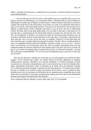 TOC - 69
Tabla 1. Ejemplos de obsesiones y compulsiones de un paciente. La primera obsesión está descri-
ta por mismo paciente.
“…creo recordar que uno de mis vecinos –más gamberro que yo en aquellos años, un ser con-
flictivo, rayano en la delincuencia, con una ínfima cultura–, habiendo dicho yo que en Bélgica se
habla belga, me replicó que en Bélgica se habla francés. Ambos teníamos razón pero yo comienzo
a dudar sobre quién fue ese día más perfecto, más certero, así como si me subestimó. Han transcu-
rrido, grosso modo, veinte años desde entonces. Creo que no me minusvaloró; tan sólo dijo que en
Bélgica se habla francés (cierto), habiendo aseverado yo, por mi parte, que allí se habla belga
(cierto). Mi duda sobre lo que pudo haber dicho, el no recordar lo que dijo a continuación (si es
que dijo algo a continuación) me ha obsesionado durante el pasado mes del presente año. Ante
ello, me he golpeado la barbilla y los muslos tras tratar de reconstruir aquel momento, pero no
recuerdo exactamente nada de lo que pudo decir o de lo que dijo o si dijo algo a continuación de
decir algo que, ora en un caso, ora en otro caso, es verdadero. Penetra en mi una falsa idea, una
idea irracional; que yo pudiese haber pronunciado la palabra "alemán". Pero no siendo posible tal
cosa, y no pudiendo dominar dicha idea diabólica, comienzo a gritar “no, no, no, no...”; recons-
truyo; re-reconstruyo; re-re-reconstruyo aquel día, más no recuerdo exactamente nada. Esto me
atormenta aunque la obsesión expuesta no actúa durante todo el día, pero ¡por favor ya basta! Sé
que si a ese vecino le comentase algo al respecto hoy por hoy, es claro que exclamaba: ‘¡tú estás
loco! ¿De qué me estás hablando?’. Sí, eso es lo que me preguntaría, pero, ¿acaso no es cierto que
soy un orate?”.
Otro tipo de obsesiones sufridas por el paciente son las relacionadas con el hecho de haber
pagado o no los artículos que compra. Así cuando abona los artículos adquiridos en cualquier
establecimiento (quioscos, farmacias, etc.) necesita comprobar si el dinero entregado coincide
exactamente con el precio correspondiente, para lo cual cuenta de una en una las monedas entre-
gadas, apretándolas fuertemente contra el mostrador de la tienda. Pero aún habiendo realizado
esto, cuando ha terminado de pagar se queda cerca del lugar durante 4 ó 5 minutos para compro-
bar que el vendedor no le reclama el pago. No obstante, por la noche y una vez quitada la ropa,
introduce una y otra vez las manos en los bolsillos de sus pantalones para comprobar que no tiene
dinero que no le pertenece. Convertirse en delincuente supone para él uno de sus más importantes
temores, pues negaría su condición de “Ser Perfecto”.
Nota. Tomado de Moreno, Méndez y López (2001, pág. 614). (*) Uso limitado.
 
