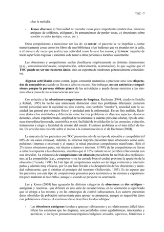 TOC - 7
char la melodía.
- Temas diversos: a) Necesidad de recordar cosas poco importantes (matrículas, números
antiguos de teléfonos, eslóganes), b) pensamientos de perder cosas, c) obsesiones sobre
sonidos o ruidos (relojes, voces, etc.).
Otras compulsiones a mencionar son las de: a) contar: el paciente se ve impelido a contar
numéricamente cosas como los libros de una biblioteca o las baldosas que va pisando por la calle,
o el número de veces que realiza una actividad como lavarse las manos; y b) tocar: impulso de
tocar superficies rugosas o calientes o de rozar a otras personas o tocarlas suavemente.
Las obsesiones y compulsiones suelen clasificarse empíricamente en distintas dimensiones
(p.ej., contaminación/lavado, comprobación, orden/simetría, acumulación), lo que sugiere que el
TOC puede no ser un trastorno único, sino un espectro de síndromes potencialmente coinciden-
tes.
Algunas actividades como comer, jugar, consumir sustancias o practicar sexo son etiqueta-
das de compulsivas cuando se llevan a cabo en exceso. Sin embargo, no son auténticas compul-
siones porque la persona obtiene placer de las actividades y puede desear resistirse a las mis-
mas sólo a causa de sus consecuencias nocivas.
Con relación a las obsesiones-compulsiones de limpieza, Rachman (1994, citado en Botella
y Robert, 1995) ha hecho una interesante distinción entre tres problemas diferentes: polución
mental (ansiedad ante la suciedad no sólo externa, sino también “interior”), ansiedad ante la su-
ciedad (en general por contacto físico) y ansiedad ante la enfermedad. En un fino análisis, Rach-
man destaca las similitudes y diferencias entre los tres problemas en diversos aspectos: desenca-
denantes, afecto experimentado, amplitud de la amenaza (a cuántas personas afecta), tipo de ame-
naza (inmediata/demorada, catastrófica o no), facilidad de invalidación de las creencias, evitación,
tratamiento a elegir y facilidad de retorno del miedo. El primer problema es el más difícil de tra-
tar. Un artículo más reciente sobre el miedo a la contaminación es el de Rachman (2004).
La mayoría de los pacientes con TOC presentan más de un tipo de obsesión y compulsión (el
60% de los casos clínicos). Además, la inmensa mayoría presentan tanto obsesiones como com-
pulsiones (internas o externas) y al menos la mitad presentan compulsiones manifiestas. Sólo el
2% tienen obsesiones puras, sin rituales externos o internos. El 90% de las compulsiones se llevan
a cabo en respuesta a las obsesiones, mientras que el 10% restante no se perciben relacionadas con
una obsesión. La existencia de compulsiones sin obsesión precedente ha recibido dos explicacio-
nes: a) La compulsión (p.ej., comprobar si se ha cerrado bien el coche) previene la aparición de la
obsesión (Cruzado, 1998). b) Este tipo de compulsiones suelen ser de larga evolución y estereoti-
padas y además muy eficaces, por lo que han llevado a la desaparición de las obsesiones y ansie-
dad subsecuente, que sí existían al principio del trastorno (Salkovskis, 1985). Es de esperar que
los pacientes con este tipo de compulsiones presenten poca resistencia a las mismas y experimen-
ten poco malestar al realizarlas, aunque sí cuando se previene su ocurrencia.
Lee y Kwon (2003) han agrupado las distintas categorías de obsesiones en dos subtipos –
autógenas y reactivas– que difieren en una serie de características, en la valoración o significado
que se otorga a las mismas y en las estrategias de control subsecuentes. Los autores presentan
datos obtenidos de población universitaria para apoyar su propuesta, aunque se requerirán datos
con poblaciones clínicas. A continuación se describen los dos subtipos:
- Las obsesiones autógenas tienden a aparecer súbitamente y es relativamente difícil iden-
tificar los estímulos que las disparan, son percibidas como egodistónicas, irracionales y
aversivas, e incluyen pensamientos/impulsos/imágenes sexuales, agresivos, blasfemos e
 