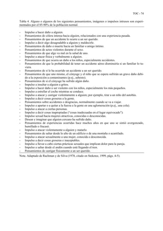 TOC - 74
Tabla 4. Alguno o algunos de los siguientes pensamientos, imágenes o impulsos intrusos son experi-
mentados por el 85-90% de la población normal.
- Impulso a hacer daño a alguien.
- Pensamientos de cólera intensa hacia alguien, relacionados con una experiencia pasada.
- Pensamientos de que un accidente le ocurre a un ser querido.
- Impulso a decir algo desagradable a alguien y maldecirle.
- Pensamientos de daño o muerte hacia un familiar o amigo íntimo.
- Pensamientos de actos violentos durante el sexo.
- Pensamientos de que algo va mal en la salud de uno.
- Impulso a atacar física y verbalmente a alguien.
- Pensamientos de que ocurra un daño a los niños, especialmente accidentes.
- Pensamientos de que la probabilidad de tener un accidente aéreo disminuiría si un familiar lo tu-
viera.
- Pensamientos de si le ha ocurrido un accidente a un ser querido.
- Pensamientos de que uno mismo, el cónyuge y el niño que se espera sufrirán un grave daño debi-
do a la exposición a contaminantes (p.ej., asbesto).
- Pensamientos de si el cónyuge ha sufrido algún daño.
- Impulso a insultar a alguien a gritos.
- Impulso a hacer daño o ser violento con los niños, especialmente los más pequeños.
- Impulso a estrellar el coche mientras se conduce.
- Impulso a atacar y castigar violentamente a alguien; por ejemplo, tirar a un niño del autobús.
- Impulso a decir cosas groseras a la gente.
- Pensamientos sobre accidentes o desgracias, normalmente cuando se va a viajar.
- Impulso a apartar o a quitar a la fuerza a la gente en una aglomeración (p.ej., una cola).
- Impulso a atacar a ciertas personas.
- Impulso a decir cosas inapropiadas (“cosas inadecuadas en el lugar equivocado”).
- Impulso sexual hacia mujeres atractivas, conocidas o desconocidas.
- Desear e imaginar que alguien cercano ha sufrido daño.
- Pensamientos de experiencias ocurridas hace muchos años en que uno se sintió avergonzado,
humillado o fracasó.
- Impulso a atacar violentamente a alguien y matarlo.
- Pensamientos de saltar desde lo alto de un edificio o de una montaña o acantilado.
- Impulso a atacar sexualmente a una mujer, conocida o desconocida.
- Impulso a decir cosas groseras e inaceptables.
- Impulso a llevar a cabo ciertas prácticas sexuales que implican dolor para la pareja.
- Impulso a saltar desde el andén cuando está llegando el tren.
- Pensamientos de castigar físicamente a un ser querido.
Nota. Adaptado de Rachman y de Silva (1978, citado en Steketee, 1999, págs. 4-5).
 