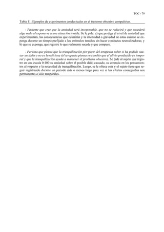 TOC - 79
Tabla 11. Ejemplos de experimentos conductuales en el trastorno obsesivo compulsivo.
- Paciente que cree que la ansiedad será insoportable, que no se reducirá y que sucederá
algo malo al exponerse a una situación temida. Se le pide: a) que prediga el nivel de ansiedad que
experimentará, las consecuencias que ocurrirán y la intensidad o gravedad de estas cuando se ex-
ponga durante un tiempo prefijado a los estímulos temidos sin hacer conductas neutralizadoras; y
b) que se exponga, que registre lo que realmente sucede y que compare.
- Persona que piensa que la tranquilización por parte del terapeuta sobre si ha podido cau-
sar un daño o no es beneficiosa (el terapeuta piensa en cambio que el alivio producido es tempo-
ral y que la tranquilización ayuda a mantener el problema obsesivo). Se pide al sujeto que regis-
tre en una escala 0-100 su ansiedad sobre el posible daño causado, su creencia en los pensamien-
tos al respecto y la necesidad de tranquilización. Luego, se le ofrece esta y el sujeto tiene que se-
guir registrando durante un periodo más o menos largo para ver si los efectos conseguidos son
ermanentes o sólo temporales.p
 