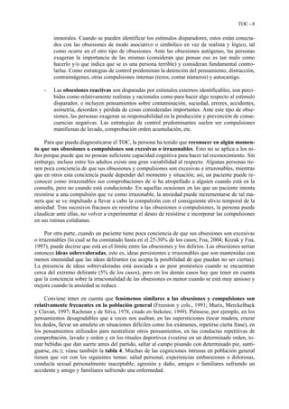 TOC - 8
inmorales. Cuando se pueden identificar los estímulos disparadores, estos están conecta-
dos con las obsesiones de modo asociativo o simbólico en vez de realista y lógico, tal
como ocurre en el otro tipo de obsesiones. Ante las obsesiones autógenas, las personas
exageran la importancia de las mismas (consideran que pensar eso es tan malo como
hacerlo y/o que indica que se es una persona terrible) y consideran fundamental contro-
larlas. Como estrategias de control predominan la detención del pensamiento, distracción,
contraimágenes, otras compulsiones internas (rezos, contar números) y autocastigo.
- Las obsesiones reactivas son disparadas por estímulos externos identificables, son perci-
bidas como relativamente realistas y racionales como para hacer algo respecto al estímulo
disparador, e incluyen pensamientos sobre contaminación, suciedad, errores, accidentes,
asimetría, desorden y pérdida de cosas consideradas importantes. Ante este tipo de obse-
siones, las personas exageran su responsabilidad en la producción y prevención de conse-
cuencias negativas. Las estrategias de control predominantes suelen ser compulsiones
manifiestas de lavado, comprobación orden acumulación, etc.
Para que pueda diagnosticarse el TOC, la persona ha tenido que reconocer en algún momen-
to que sus obsesiones o compulsiones son excesivas o irrazonables. Esto no se aplica a los ni-
ños porque puede que no posean suficiente capacidad cognitiva para hacer tal reconocimiento. Sin
embargo, incluso entre los adultos existe una gran variabilidad al respecto. Algunas personas tie-
nen poca conciencia de que sus obsesiones y compulsiones son excesivas e irrazonables, mientras
que en otros esta conciencia puede depender del momento y situación; así, un paciente puede re-
conocer como irrazonables sus comprobaciones de si ha atropellado a alguien cuando está en la
consulta, pero no cuando está conduciendo. En aquellas ocasiones en las que un paciente intenta
resistirse a una compulsión que ve como irrazonable, la ansiedad puede incrementarse de tal ma-
nera que se ve impulsado a llevar a cabo la compulsión con el consiguiente alivio temporal de la
ansiedad. Tras sucesivos fracasos en resistirse a las obsesiones o compulsiones, la persona puede
claudicar ante ellas, no volver a experimentar el deseo de resistirse e incorporar las compulsiones
en sus rutinas cotidianas.
Por otra parte, cuando un paciente tiene poca conciencia de que sus obsesiones son excesivas
o irrazonables (lo cual se ha constatado hasta en el 25-30% de los casos; Foa, 2004; Kozak y Foa,
1997), puede decirse que está en el límite entre las obsesiones y los delirios. Las obsesiones serían
entonces ideas sobrevaloradas, esto es, ideas persistentes e irrazonables que son mantenidas con
menos intensidad que las ideas delirantes (se acepta la posibilidad de que puedan no ser ciertas).
La presencia de ideas sobrevaloradas está asociada a un peor pronóstico cuando se encuentran
cerca del extremo delirante (5% de los casos), pero en los demás casos hay que tener en cuenta
que la conciencia sobre la irracionalidad de las obsesiones es menor cuando se está muy ansioso y
mejora cuando la ansiedad se reduce.
Conviene tener en cuenta que fenómenos similares a las obsesiones y compulsiones son
relativamente frecuentes en la población general (Freeston y cols., 1991; Muris, Merckelback
y Clavan, 1997; Rachman y de Silva, 1978, citado en Steketee, 1999). Piénsese, por ejemplo, en los
pensamientos desagradables que a veces nos asaltan, en las supersticiones (tocar madera, cruzar
los dedos, llevar un amuleto en situaciones difíciles como los exámenes, repetirse cierta frase), en
los pensamientos utilizados para neutralizar otros pensamientos, en las conductas repetitivas de
comprobación, lavado y orden y en los rituales deportivos (vestirse en un determinado orden, to-
mar bebidas que dan suerte antes del partido, saltar al campo pisando con determinado pie, santi-
guarse, etc.); véase también la tabla 4. Muchas de las cogniciones intrusas en población general
tienen que ver con los siguientes temas: salud personal, experiencias embarazosas o dolorosas,
conducta sexual personalmente inaceptable, agresión y daño, amigos o familiares sufriendo un
accidente y amigo y familiares sufriendo una enfermedad.
 