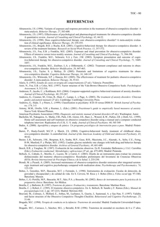 TOC - 80
REFERENCIAS
Abramowitz, J.S. (1996). Variants of exposure and response prevention in the treatment of obsessive-compulsive disorder: A
meta-analysis. Behavior Therapy, 27, 583-600.
Abramowitz, J.S. (1997). Effectiveness of psychological and pharmacological treatments for obsessive-compulsive disorder
A quantitative review. Journal of Consulting and Clinical Psychology, 65, 44-52.
Abramowitz, J.S. (1998). Does cognitive-behavioral therapy cure obsessive-compulsive disorder? A meta-analytic evalua-
tion of clinical significance. Behavior Therapy, 29, 339-355.
Abramowitz, J.S., Brigidi, B.D. y Roche, K.R. (2001). Cognitive-behavioral therapy for obsessive-compulsive disorder: A
review of the treatment literature. Research on Social Work Practice, 11, 357-372.
Abramowitz, J.S., Foa, E.B. y Franklin, M.E. (2003). Exposure and ritual prevention for obsessive-compulsive disorder:
Effects of intensive versus twice-weekly sessions. Journal of Consulting and Clinical Psychology, 71, 394-398.
Abramowitz, J.S., Franklin, M.E., Schwartz, S.A y Furr, J.M. (2003). Symptom presentation and outcome of cogni-
tive-behavioral therapy for obsessive-compulsive disorder. Journal of Consulting and Clinical Psychology, 71, 1049-
1057.
Abramowitz, J.S., Franklin, M.E., Zoellner, L.A. y DiBernardo, C. (2002). Treatment compliance and outcome in obses-
sive-compulsive disorder. Behavior Modification, 26, 447-463.
Abramowitz, J.S., Taylor, S. y McKay, D. (2005). Potentials and limitations of cognitive treatments for obses-
sive-compulsive disorder. Cognitive Behaviour Therapy, 34, 140-147.
Abramowitz, J.S., Whiteside, S.P. y Deacon, B.J. (2005). The effectiveness of treatment for pediatric obsessive-compulsive
disorder: A meta-analysis. Behavior Therapy, 36, 55-63.
Alario, S. (1993). Estudio de casos en terapia del comportamiento (2ª ed.). Valencia: Promolibro.
Amir, N., Foa, E.B. y Coles, M.E. (1997). Factor structure of the Yale-Brown Obsessive Compulsive Scale. Psychological
Assessment, 9, 312-316.
Anderson, P., Jacobs, C. y Rothbaum, B.O. (2004). Computer-supported cognitive behavioral treatment of anxiety disorders.
Journal of Clinical Psychology, 60, 253-267.
Andrews, G., Creamer, M., Crino, R., Hunt, C., Lampe, L. y Page, A. (2003). The treatment of anxiety disorders: Clinician
guides and patient manuals (2ª ed.). Cambridge: Cambridge University Press.
Andrews, G., Slade, T. y Peters, L. (1999). Classification in psychiatry: ICD-10 versus DSM-IV. British Journal of Psychia-
try, 174, 3-5.
Antony, M.M., Orsillo, S.M. y Roemer, L. (Eds.). (2001). Practitioner's guide to empirically based measures of anxiety.
Nueva York: Klumer/Plenum.
American Psychiatric Association (1994). Diagnostic and statistic manual of mental disorders (4ª ed.). Washington: Autor.
Bachofen, M., Nakagawa, A., Marks, I.M., Park, J.M., Greist, J.H., Baer, L., Wenzel, K.W., Parkin, J.R. y Dottl, S.L. (1999).
Home self assessment and self treatment on obsessive compulsive disorder using a manual and a computer conducted
telephone interview: Replication of a U.K. U. S. study. Journal of Clinical Psychiatry. 60, 545 549
Bados, A. (2000). Agorafobia y ataques de pánico: Un programa psicológico de intervención paso a paso. Madrid: Pirámi-
de.
Barret, P., Healy-Farrell, M.C.P. y March, J.S. (2004). Cognitive-behavioral family treatment of childhood obses-
sive-compulsive disorder: A controlled trial. Journal of the American Academy of Child and Adolescent Psychiatry, 43,
46-62.
Baxter, L.R., Schwartz, J.M., Bergman, K.S., Szuba, M.P., Guze, B.H., Mazziotta, J.C., Alazraki, A., Selin, C.E., Ferng,
H-W, Munford, P. y Phelps, M.E. (1992). Caudate glucose metabolic rate changes with both drug and behavior therapy
for obsessive-compulsive disorder. Archives of General Psychiatry, 49, 681-689.
Beech, H.R. y Vaughan, M. (1987). Evaluación de las conductas obsesivas. En R. Fernández Ballesteros y J.A.I. Carrobles
(Eds.), Evaluación conductual: Metodología y aplicaciones (3ª ed., pp. 475-489). Madrid: Pirámide.
Belloch, A., Cabedo, E., Morillo, C., Lucero, M. y Carrió, C. (2003). Diseño de un instrumento para evaluar las creencias
disfuncionales del trastorno obsesivo-compulsivo: Resultados preliminares del Inventario de Creencias Obsesivas
(ICO). Revista Internacional de Psicología Clínica y de la Salud, 3, 235-250.
Biondi, M. y Picardi, A. (2005). Increased maintenance of obsessive-compulsive disorder remission after integrated seroton-
ergic treatment and cognitive psychotherapy compared with medication alone. Psychotherapy and Psychosomatics, 74,
123-128.
Bobes, J., González, M.P., Bascarán, M.T. y Ferrando, L. (1998). Instrumentos de evaluación: Escalas de detección, de
gravedad y discapacidad y de calidad de vida. En S. Cervera, M. Roca y J. Bobes (Dirs.), Fobia social (pp. 97-140).
Barcelona: Masson.
Bobes, J., G.-Portilla, M.P., Bascarán, M.T., Sáiz, P.A. y Bousoño, M. (2002). Banco de instrumentos para la práctica de la
psiquiatría clínica. Barcelona: Ars Médica.
Botella, C. y Ballester, R. (1997). Trastorno de pánico: Evaluación y tratamiento. Barcelona: Martínez Roca.
Botella, C. y Robert, C. (1995). El trastorno obsesivo-compulsivo. En A. Belloch, B. Sandín y F. Ramos (Eds.), Manual de
psicopatología (vol. 2, pp. 187-223). Madrid: McGraw-Hill.
Bouvard, M., Cottraux, J., Mollard, E., Arthus, M., Lachance, S., Guerin, J., Sauteraud, A. y Say-Nan, Y. (1997). Validity
and factor structure of the Obsessive Compulsive Thoughts Checklist. Behavioural and Cognitive Psychotherapy, 25,
51-66.
Bragado, M.C. (1994). Terapia de conducta en la infancia: Trastornos de ansiedad. Madrid: Fundación Universidad-Empre-
sa.
Bragado, M.C., Carrasco, I., Sánchez, M.L. y Bersabé, R.M. (1996). Trastornos de ansiedad en escolares de 6 a 17 años.
 