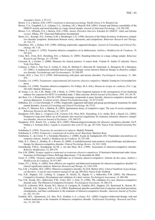 TOC - 81
Ansiedad y Estrés, 2, 97-112.
Brown, T.A. y Barlow, D.H. (1997). Casebook in abnormal psychology. Pacific Grove, CA: Brooks/Cole.
Brown, T.A., Campbell, L.A., Lehman, C.L., Grisham, J.R. y Mancill, R.B. (2001). Current and lifetime comorbidity of the
DSM-IV anxiety and mood disorders in a large clinical sample. Journal of Abnormal Psychology, 110, 585-599.
Brown, T.A., DiNardo, P.A. y Barlow, D.H. (1994). Anxiety Disorders Interview Schedule for DSM-IV: Adult and Lifetime
version. Albany, NY: Graywind Publications Incorporated.
Burns, G.L., Keortge, S.G., Formea, G.M. y Sternberger, L.G. (1996). Revision of the Padua Inventory of obsessive compul-
sive disorder symptoms: distinctions between worry, obsessions, and compulsions. Behaviour Research and Therapy,
34, 163-173.
Chambless, D.L. y Hollon, S.D. (1998). Defining empirically supported therapies. Journal of Consulting and Clinical Psy-
chology, 66, 7-18.
Cobos, P. y López, C. (1992). Trastorno obsesivo compulsivo en la adolescencia. Análisis y Modificación de Conducta, 18,
597-619.
Coles, M.E., Frost, R.O., Heimberg, R.G. y Steketee, G. (2003). Hoarding behaviors in a large college sample. Behaviour
Research and Therapy, 41, 179-194.
Corcoran, K. y Fischer, J. (2000). Measures for clinical practice: A source book. Volume II: Adults (3ª edición). Nueva
York: Free Press.
Cottraux, J., Note, I., Nan Yao, S., Lafont, S., Note, B., Mollard, E., Bouvard, M., Sauteraud, A., Bourgeois, M. y Dartigues,
J-F. (2001). A randomized controlled trial of cognitive therapy versus intensive behavior therapy in obsessive compul-
sive disorder. Psychotherapy and Psychosomatics, 70, 288-297.
Craske, M.G. y Tsao, J.C.I. (1999). Self-monitoring with panic and anxiety disorders. Psychological Assessment, 11¸ 466-
479.
Cruzado, J.A. (1993). Tratamiento comportamental del trastorno obsesivo-compulsivo. Madrid: Fundación Universidad-Em-
presa.
Cruzado, J.A. (1998). Trastorno obsesivo-compulsivo. En Vallejo, M.A. (Ed.), Manual de terapia de conducta, (Vol. I, pp.
363-428). Madrid: Dykinson.
de Araujo, L.A., Ito, L.M., Marks, I.M. y Deale, A. (1995). Does imagined exposure to the consequences of not ritualising
enhance live exposure for OCD? A controlled study. I. Main outcome. British Journal of Psychiatry, 1995, 167, 65-70.
den Boer, J.A. y Westenberg, H.G.M. (1995). Serotonergic compounds in panic disorder, obsessive-compulsive disorder and
anxious depression: A concise review. Human Psychopharmacology, 10, S173-S183.
DeRubeis, R.J. y Crits-Christoph, P. (1998). Empirically supported individual and group psychological treatments for adult
mental disorders. Journal of Consulting and Clinical Psychology, 66, 37-52.
de Silva, P., Menzies, R.G. y Shafran, R. (2003). Spontaneous decay of compulsive urges: The case of covert compulsions.
Behaviour Research and Therapy, 41, 129-137.
Dougherty, D.D., Baer, L., Cosgrove, G.R., Cassem, E.H., Price, B.H., Nierenberg, A.A., Jenike, M.A. y Rauch, S.L. (2002).
Prospective long term follow up of 44 patients who received cingulotomy for treatment refractory obsessive compul-
sive disorder. American Journal of Psychiatry, 159, 269-275.
Dougherty, D.D., Rauch, S.L. y Jenike, M.A. (2002). Pharmacological.treatments for obsessive compulsive disorder. En P.
Nathan y J. Gorman (Eds.), A guide to treatments that work (2ª ed., pp. 387-410). Nueva York: Oxford University Pre-
ss.
Echeburúa, E. (1993). Trastornos de ansiedad en la infancia. Madrid: Pirámide.
Echeburúa, E. (1995). Evaluación y tratamiento de la fobia social. Barcelona: Martínez Roca.
Echeburúa, E., de Corral, P. y Fernández-Montalvo, J. (2000). Escala de Inadaptación (EI): Propiedades psicométricas en
contextos clínicos. Análisis y Modificación de Conducta, 26, 325-340.
Eddy, K.T., Dutra, L., Bradley, R. y Westen, D. (2004). A multidimensional meta-analysis of psychotherapy and pharmaco-
therapy for obsessive-compulsive disorder. Clinical Psychology Review, 24, 1011-1030.
Emmelkamp, P.M.G., Kraaijkamp, H.J.M. y van den Hout, M.A. (1999). Assessment of obsessive-compulsive disorder.
Behavior Modification, 23, 269-279.
Foa, E.B. (2004). Terapia cognitivo-conductual en trastornos obsesivo-compulsivos. II Seminario Internacional sobre Actua-
lizaciones en Psicología Clínica. Bellvitge (Barcelona), 17 de diciembre de 2004.
Ferrer, E. (1994). Técnicas cognitivas modificadas en el trastorno obsesivo-compulsivo. Informe de dos casos. Análisis y
Modificación de Conducta, 20, 871-897.
Fisher, P.L. y Wells, A. (2005). How effective are cognitive and behavioral treatments for obsessive-compulsive disorder? A
clinical significance analysis. Behaviour Research and Therapy, 43, 1543-1558.
Foa, E.B. y Franklin, M.E. (2001). Obsessive-compulsive disorder. En D.H. Barlow (Ed.), Clinical handbook of psychologi-
cal disorders: A step-by-step treatment manual (3ª ed., pp. 209-263). Nueva York: Guilford.
Foa, E.B., Huppert, J.D., Leiberg, S., Langner, R., Kichic, R., Hajcak, G. y Salkovskis, P.M. (2002). The Obsessive-
Compulsive Inventory: Development and validation of a short version. Psychological Assessment, 14, 485-496.
Foa, E.B., Kozak, M.J., Salkovskis, P.M., Coles, M.E. y Amir, N. (1998). The validation of a new obsessive-compulsive
disorder scale: The Obsessive-Compulsive Inventory. Psychological Assessment, 10, 206-214.
Foa,E.B., Liebowitz, M.R., Kozak, M.J., Davies, S., Campeas, R., Franklin, M.E., Huppert, J.D., Kjernisted, K., Rowan, W.,
Schmidt, A.B., Simpson, H.B. y Tu, X. (2005). Randomized, placebo-controlled trial of exposure and ritual prevention,
clomipramine, and their combination in the treatment of obsessive-compulsive disorder. American Journal of Psychia-
try, 162, 151-161.
Franklin, M.E., Abramowitz, J.S., Bux, D.A., Zoellner, L.A. y Feeny, N.C. (2002). Cognitive behavioral therapy with and
without medication in the treatment of obsessive compulsive disorder. Professional Psychology: Research and Prac-
tice, 33, 162-168.
 