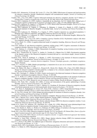 TOC - 82
Franklin, M.E. Abramowitz, J.S, Kozak, M.J. Levitt, J.T. y Foa, E.B. (2000). Effectiveness of exposure and ritual prevention
for obsessive compulsive disorder: Randomized compared with nonrandomized samples. Journal of Consulting and
Clinical Psychology. 68, 594 602.
Franklin, M.E. y Foa, E.B. (2002). Cognitive behavioral treatments for obsessive compulsive disorder. En P. Nathan y J.
Gorman (Eds.), A guide to treatments that work (2ª ed., pp. 367-386). Nueva York: Oxford University Press.
Freeston, M.H y Ladouceur, R. (1997). Análisis y tratamiento de las obsesiones. En V.E. Caballo (Dir.), Manual para el
tratamiento cognitivo-conductual de los trastornos psicológicos (Vol. 1, págs. 137-169). Madrid: Siglo XXI.
Freeston, M.H, Ladouceur, R., Gagnon, F. y Thibodeau, N. (1993). Beliefs about obsessional thoughts. Journal of Psychopa-
thology and Behavioral Assessment, 15, 1-21.
Freeston, M.H, Ladouceur, R., Gagnon, F., Thibodeau, N., Rhéaume, J., Letarte, H. y Bujold, A. (1997). Cognitive-
behavioral treatment of obsessive thoughts: A controlled study. Journal of Consulting and Clinical Psychology, 65,
405-413.
Freeston, M.H, Ladouceur, R., Thibodeau, N. y Gagnon, F. (1991). Cognitive intrusions in a non-clinical population. I.
Response style, subjective experience, and appraisal. Behaviour Research and Therapy, 29, 585-597.
Freeston, M.H., Rhéaume, J. y Ladouceur, R. (1996). Correcting faulty appraisals of obsessional thoughts. Behaviour Re-
search and Therapy, 34, 433-446.
Freund, B., Steketee, G.S. y Foa, E.B. (1987). Compulsive Activity Checklist (CAC): Psychometric analysis with obses-
sive-compulsive disorder. Behavioral Assessment, 9, 76-79.
Frost, R.O. y Hartl, T.L. (1996). A cognitive-behavioral model of compulsive hoarding. Behaviour Research and Therapy,
34, 341-350.
Frost, R.O., Steketee, G. and obsessive-compulsive cognitions working group. (1997). Cognitive assessment of obsessive-
compulsive disorder. Behaviour Research and Therapy, 35, 667-681.
Frost, R.O., Steketee, G. y Grisham, J. (2004). Measurement of compulsive hoarding: saving inventory-revised. Behaviour
Research and Therapy, 42, 1163-1182.
Fullana, M.A., Tortella-Feliu, M., Caseras, X., Andión, O., Torrubia, R. y Mataix-Cols, D. (2005). Psychometric properties
of the Spanish version of the Obsessive-Compulsive Inventory-Revised in a non-clinical sample. Journal of Anxiety
Disorders, 19, 893-903.
Goodman, W.K., Ward, H., Kablinger, A. y Murphy, T. (1997). Fluvoxamine in the treatment of obsessive-compulsive
disorder and related conditions. Journal of Clinical Psychiatry, 58 (suppl. 5), 32-49.
Gavino, A. (2005). Tratando… trastorno obsesivo-compulsivo: Técnicas, estrategias generales y habilidades terapéuticas.
Madrid: Pirámide.
Graña, J.L. y Navarro, D. (2000). Modelo psicopatológico y tratamiento de un caso con un trastorno obsesivo-compulsivo.
Psicología Conductual, 8, 117-146.
Greist, J.H., Marks, I.M., Baer, L., Kobak, K.A., Wenzel, K.W., Hirsch, M.J., Mantle, J.M. y Clary, C.M. (2002). Behavior
therapy for obsessive-compulsive disorder guided by a computer or by a clinician compared with relaxation as a con-
trol. Journal of Clinical Psychiatry, 63, 138-145.
Grunes, M.S., Neziroglu, F. y McKay, D. (2001). Family involvement in the behavioral treatment of obsessive-compulsive
disorder: A preliminary investigation. Behavior Therapy, 32, 803-820.
Harris, C. V., Weibe, D. J. (1992). An analysis of response prevention and flooding procedures in the treatment of adolescent
obsessive compulsive disorder. Journal of Behavior Therapy and Experimental Psychiatry, 23, 107-115.
Hersen, M. y Last, C.G. (1993). Manual de casos de terapia de conducta. Bilbao: Desclée de Brouwer. (Original de 1985.)
Hettema, J.M., Neale, M.C. y Kendler, K.S. (2001). A review and meta-analysis of the genetic epidemiology of anxiety
disorders. American Journal of Psychiatry, 158, 1568-1578.
Heyman, I., Fombonne, E., Simmons, H., Ford, T., Melrzer, H. y Goodman, R. Prevalence of obsessive-compulsive disorder
in the British nationwide survey of child mental health. British Journal of Psychiatry, 179, 324-329.
Himle, J.A., Rassi, S., Haghighatgou, H., Krone, K.P., Nesse, R.M. y Abelson, J. (2001). Group behavioral therapy of obses-
sive-compulsive disorder: Seven vs. twelve week outcomes. Depression and Anxiety, 13, 161-165.
Hiss, H., Foa, E.B. y Kozak, M.J. (1994). Relapse prevention program for treatment of obsessive-compulsive disorder. Jour-
nal of Consulting and Clinical Psychology, 62, 801-808.
Hodgson, R.J. y Rachman, S. (1977). Obsessional-compulsive complaints. Behaviour Research and Therapy, 15, 389-395.
Jones, M.K. y Menzies, R.G. (1997a). Danger Ideation Reduction Therapy (DIRT): Preliminary findings with three obses-
sive-compulsive washers. Behaviour Research and Therapy, 35, 955-960.
Jones, M.K. y Menzies, R.G. (1997b). Danger ideation reduction therapy (DIRT) for obsessive-compulsive washers. A con-
trolled trial. Behaviour Research and Therapy, 36, 959-970.
Kobak, K.A., Greist, J.H., Jefferson, J.W., Katzelnick, D.J. y Henk, H.J. (1998). Behavioral versus pharmacological treat-
ments of obsessive compulsive disorder: A meta-analysis. Psychopharmacology, 136, 205-216.
Koran, L.M., Hackett, E., Rubin, A., Wolkow, R. y Robinson, D. (2002). Efficacy of sertraline in the long-term treatment of
obsessive-compulsive disorder. American Journal of Psychiatry, 159, 88-95.
Kozak, M.J. y Foa, E.B. (1996). Obsessive-compulsive disorder. En V.B. Van Hasselt y M. Hersen (Eds.), Source of psycho-
logical treatment manuals for adult disorders (pp. 65-122). Nueva York: Plenum.
Kozak, M.J. y Foa, E.B. (1997). Mastery of obsessive-compulsive disorder: A cognitive-behavioral approach. San Antonio,
TX: The Psychological Corporation.
Krochmalik, A., Jones, M.K. y Menzies, R.G. (2001). Danger ideation reduction therapy (DIRT) for treatment-resistant
compulsive washing. Behaviour Research and Therapy, 39, 897-912.
Lee, H.-J. y Kwon, S.-M. (2003). Two different types of obsessions: autogenous obsessions and reactive obsessions. Behav-
iour Research and Therapy, 41, 11-29.
Liebowitz, M.R. (1987). Social phobia. Modern Problems of Pharmacopsychiatry, 22, 141-173.
March, J. S., Mulle, K. (1995). Manualized cognitive-behavioural psychotherapy for obsessive compulsive disorder in child-
 