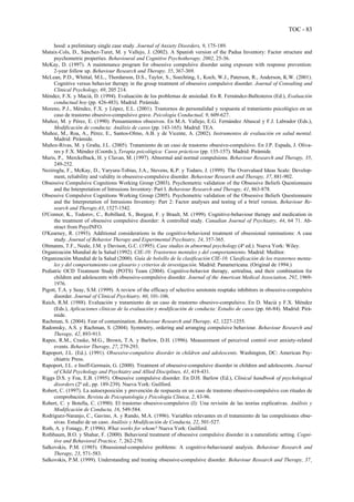 TOC - 83
hood: a preliminary single case study. Journal of Anxiety Disorders, 9, 175-189.
Mataix-Cols, D., Sánchez-Turet, M. y Vallejo, J. (2002). A Spanish version of the Padua Inventory: Factor structure and
psychometric properties. Behavioural and Cognitive Psychotherapy, 2002, 25-36.
McKay, D. (1997). A maintenance program for obsessive compulsive disorder using exposure with response prevention:
2-year follow up. Behaviour Research and Therapy, 35, 367-369.
McLean, P.D., Whittal, M.L., Thordarson, D.S., Taylor, S., Soechting, I., Koch, W.J., Paterson, R., Anderson, K.W. (2001).
Cognitive versus behavior therapy in the group treatment of obsessive compulsive disorder. Journal of Consulting and
Clinical Psychology, 69, 205 214.
Méndez, F.X. y Macià, D. (1994). Evaluación de los problemas de ansiedad. En R. Fernández-Ballesteros (Ed.), Evaluación
conductual hoy (pp. 426-483). Madrid: Pirámide.
Moreno, P.J., Méndez, F.X. y López, E.L. (2001). Trastornos de personalidad y respuesta al tratamiento psicológico en un
caso de trastorno obsesivo-compulsivo grave. Psicología Conductual, 9, 609-627.
Muñoz, M. y Pérez, E. (1990). Pensamientos obsesivos. En M.A. Vallejo, E.G. Fernández Abascal y F.J. Labrador (Eds.),
Modificación de conducta: Análisis de casos (pp. 143-165). Madrid: TEA.
Muñoz, M., Roa, A., Pérez, E., Santos-Olmo, A.B. y de Vicente, A. (2002). Instrumentos de evaluación en salud mental.
Madrid: Pirámide.
Muñoz-Rivas, M. y Graña, J.L. (2005). Tratamiento de un caso de trastorno obsesivo-compulsivo. En J.P. Espada, J. Oliva-
res y F.X. Méndez (Coords.), Terapia psicológica: Casos prácticos (pp. 135-157). Madrid: Pirámide.
Muris, P., Merckelback, H. y Clavan, M. (1997). Abnormal and normal compulsions. Behaviour Research and Therapy, 35,
249-252.
Neziroglu, F., McKay, D., Yaryura-Tobias, J.A., Stevens, K.P. y Todaro, J. (1999). The Overvalued Ideas Scale: Develop-
ment, reliability and validity in obsessive-compulsive disorder. Behaviour Research and Therapy, 37, 881-902.
Obsessive Compulsive Cognitions Working Group (2003). Psychometric validation of the Obsessive Beliefs Questionnaire
and the Interpretation of Intrusions Inventory: Part I. Behaviour Research and Therapy, 41, 863-878.
Obsessive Compulsive Cognitions Working Group (2005). Psychometric validation of the Obsessive Beliefs Questionnaire
and the Interpretation of Intrusions Inventory: Part 2: Factor analyses and testing of a brief version. Behaviour Re-
search and Therapy,43, 1527-1542.
O'Connor, K., Todorov, C., Robillard, S., Borgeat, F. y Brault, M. (1999). Cognitive-behaviour therapy and medication in
the treatment of obsessive compulsive disorder: A controlled study. Canadian Journal of Psychiatry, 44, 64 71. Ab-
stract from PsycINFO.
O'Kearney, R. (1993). Additional considerations in the cognitive-behavioral treatment of obsessional ruminations: A case
study. Journal of Behavior Therapy and Experimental Psychiatry, 24, 357-365.
Oltmanns, T.F., Neale, J.M. y Davison, G.C. (1995). Case studies in abnormal psychology (4ª ed.). Nueva York: Wiley.
Organización Mundial de la Salud (1992). CIE-10: Trastornos mentales y del comportamiento. Madrid: Meditor.
Organización Mundial de la Salud (2000). Guía de bolsillo de la clasificación CIE-10. Clasificación de los trastornos menta-
les y del comportamiento con glosario y criterios de investigación. Madrid: Panamericana. (Original de 1994.)
Pediatric OCD Treatment Study (POTS) Team (2004). Cognitive-behavior therapy, sertralina, and their combination for
children and adolescents with obsessive-compulsive disorder. Journal of the American Medical Association, 292, 1969-
1976.
Pigott, T.A. y Seay, S.M. (1999). A review of the efficacy of selective serotonin reuptake inhibitors in obsessive-compulsive
disorder. Journal of Clinical Psychiatry, 60, 101-106.
Raich, R.M. (1988). Evaluación y tratamiento de un caso de trastorno obsesivo-compulsivo. En D. Macià y F.X. Méndez
(Eds.), Aplicaciones clínicas de la evaluación y modificación de conducta: Estudio de casos (pp. 66-84). Madrid: Pirá-
mide.
Rachman, S. (2004). Fear of contamination. Behaviour Research and Therapy, 42, 1227-1255.
Radomsky, A.S. y Rachman, S. (2004). Symmetry, ordering and arranging compulsive behaviour. Behaviour Research and
Therapy, 42, 893-913.
Rapee, R.M., Craske, M.G., Brown, T.A. y Barlow, D.H. (1996). Measurement of perceived control over anxiety-related
events. Behavior Therapy, 27, 279-293.
Rapoport, J.L. (Ed.). (1991). Obsessive-compulsive disorder in children and adolescents. Washington, DC: American Psy-
chiatric Press.
Rapoport, J.L. e Inoff-Germain, G. (2000). Treatment of obsessive-compulsive disorder in children and adolescents. Journal
of Child Psychology and Psychiatry and Allied Disciplines, 41, 419-431.
Riggs D.S. y Foa, E.B. (1995). Obsessive compulsive disorder. En D.H. Barlow (Ed.), Clinical handbook of psychological
disorders (2ª ed., pp. 189-239). Nueva York: Guilford.
Robert, C. (1997). La autoexposición y prevención de respuesta en un caso de trastorno obsesivo-compulsivo con rituales de
comprobación. Revista de Psicopatología y Psicología Clínica, 2, 83-96.
Robert, C. y Botella, C. (1990). El trastorno obsesivo-compulsivo (I): Una revisión de las teorías explicativas. Análisis y
Modificación de Conducta, 16, 549-584.
Rodríguez-Naranjo, C., Gavino, A. y Rando, M.A. (1996). Variables relevantes en el tratamiento de las compulsiones obse-
sivas. Estudio de un caso. Análisis y Modificación de Conducta, 22, 501-527.
Roth, A. y Fonagy, P. (1996). What works for whom? Nueva York: Guilford.
Rothbaum, B.O. y Shahar, F. (2000). Behavioral treatment of obsessive compulsive disorder in a naturalistic setting. Cogni-
tive and Behavioral Practice, 7, 262-270.
Salkovskis, P.M. (1985). Obsessional-compulsive problems: A cognitive-behavioural analysis. Behaviour Research and
Therapy, 23, 571-583.
Salkovskis, P.M. (1999). Understanding and treating obsessive-compulsive disorder. Behaviour Research and Therapy, 37¸
 