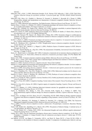 TOC - 84
S29-S52.
Salkovskis, P.M. y Kirk, J. (1989). Obsessional disorders. En K. Hawton, P.M. Salkovskis, J. Kirk y D.M. Clark (Eds.),
Cognitive behaviour therapy for psychiatric problems: A practical guide (pp. 129-168). Oxford: Oxford University
Press.
Salkovskis, P.M., Wroe, A.L., Gledhill, A., Morrison, N., Forrester, E., Richards, C., Reynolds, M. y Thorpe, S. (2000).
Responsibility attitudes and interpretations are characteristic of obsessive compulsive disorder. Behaviour Research
and Therapy, 38, 347-372.
Sanavio, E. (1988). Obsessions and compulsions: The Padua Inventory. Behaviour Research and Therapy, 26, 169-177.
Sánchez Meca, J., Gómez, A. y Méndez, F.X. (2003). El tratamiento psicológico del trastorno obsesivo-compulsivo en Euro-
pa: un estudio meta-analítico. Psicología Conductual, 11, 213-237.
Sanderson, W.C., DiNardo, P.A., Rapee, R.M. y Barlow, D.H. (1990). Syndrome comorbidity in patients diagnosed with a
DSM-III-R anxiety disorder. Journal of Abnormal Psychology, 99, 308-312.
Sandín, B. y Chorot, P. (1995). Síndromes clínicos de la ansiedad. En A. Belloch, B. Sandín y F. Ramos (Eds.), Manual de
psicopatología (vol. 2, pp. 81-112). Madrid: McGraw-Hill.
Schwartz, J.M., Stoessel, P.W., Baxter, L.R., Martin, K.M. y Phelps, M.E. (1996). Systematic changes in cerebral glucose
metabolic rate after successful behavior modification treatment of obsessive-compulsive disorder. Archives of General
Psychiatry, 53, 109-113.
Sevillá, J. y Pastor, C. (2004). Tratamiento psicológico del trastorno obsesivo-compulsivo: Un manual de autoayuda paso a
paso. Valencia: Publicaciones del Centro de Terapia de Conducta.
Shafran, R., Thordarson, M.A. y Rachman, S. (1996). Thought-action fusion in obsessive-compulsive disorder. Journal of
Anxiety Disorders, 10, 379-391.
Shavitt, R.G., Bravo, M.C., Belotto, C. y Miguel, E. (2001). Predictive factors of treatment response in OCD. Behavior
Therapist 24, 57-60, 70.
Sheehan, D.V., Harnett-Sheehan, K. y Raj, B.A. (1996). The measurement of disability. International Clinical Psychophar-
macology, 11 (suppl. 3), 89-95.
Sierra, J.C., Buela-Casal, G. y Bermúdez, M.P. (2001). Evaluación y tratamiento de los trastornos obsesivo-compulsivos. En
G. Buela-Casal, y J.C. Sierra (Eds.), Manual de evaluación y tratamientos psicológicos (págs. 219-270). Madrid: Bib-
lioteca Nueva.
Spence, S.H. (1998). A measure of anxiety symptoms among children. Behaviour Research and Therapy, 36, 545-566.
Stanley, M.A. y Turner, S.M. (1995). Current status of pharmacological and behavioral treatment of obsessive-compulsive
disorder. Behavior Therapy, 26, 163-186.
Steketee, G. (1993). Treatment of obsessive compulsive disorder. Nueva York: Guilford.
Steketee, G. (1994). Behavioral assessment and treatment planning with obsessive compulsive disorder: A review emphasiz-
ing clinical application. Behavior Therapy, 25, 613-633.
Steketee, G. (1999). Overcoming obsessive compulsive disorder: A behavioral and cognitive protocol for the treatment of
OCD. Oakland, CA: New Harbinger Publications.
Steketee, G., Chambless, D.L., Tran, G.Q., Worden, H. y Gillis, M.M. (1996). Behavioral avoidance test for obsessive com-
pulsive disorder. Behaviour Research and Therapy, 34, 73-83.
Steketee, G., Eisen, J., Dyck, I., Warshaw, M. y Rasmussen, S. (1999). Predictors of course in obsessive-compulsive disor-
der. Psychiatry Research, 89, 229-238.
Steketee, G. y Freund, B. (1993). Compulsive Activity Checklist (CAC): Further psychometric analyses and revision. Behav-
ioural Psychotherapy, 21, 13-25.
Steketee, G. y Frost, R.O. (2003). Compulsive hoarding: Current status of the research. Clinical Psychology Review, 15, 905-
927.
Steketee, G., Frost, R.O. y Kyrios, M. (2003). Cognitive aspects of compulsive hoarding. Cognitive Therapy and Research,
27, 463-479.
Steketee, G. y Shapiro, L.J. (1995). Predicting behavioral treatment outcome for agoraphobia and obsessive compulsive
disorder. Clinical Psychology Review, 15, 317-346.
Taylor, S., Thordarson, D.S., Spring, T., Yeh, A.H., Corcoran, K.M., Eugster, K. y Tisshaw, C. (2003). Tele-
phone-administered cognitive behavior therapy for obsessive-compulsive disorder. Cognitive Behaviour Therapy, 32,
13-25.
Tenneij, N.H., van Megen, H.J.G.M., Denys, D.A.J.P. y Westenberg, H.G.M. (2005). Behavior therapy augments response
of patients with obsessive-compulsive disorder responding to drug treatment. Journal of Clinical Psychiatry, 66, 1169-
1175.
Thordarson, D.S., Radomsky, A.S., Rachman, S., Shafran, R., Sawchuk, C.N. y Hakstian, A.R. (2004). The Vancouver
Obsessional Compulsive Inventory (VOCI). Behaviour Research and Therapy, 42, 1289-1314.
Toro, J. (2001). Trastorno obsesivo-compulsivo en niños y adolescentes: Psicopatología y tratamiento. Barcelona: Meeting
& Congress.
Turner, S,M., Beidel, D.C., Spaulding, S.A. y Brown, J.M. (1995). The practice of behavior therapy: A national survey of
cost and methods. The Behavior Therapist, 18, 1-4.
Turner, S.M., Beidel, D.C. y Stanley, M.A. (1992). Are obsessional thoughts and worry different cognitive phenomena?
Clinical Psychology Review, 12, 257-270.
Vallejo, M.A. (2003). Guía de tratamientos psicológicos eficaces para el trastorno obsesivo compulsivo. En M. Pérez, J.R.
Fernández, C. Fernández e I. Amigo (Coords.), Guía de tratamientos psicológicos eficaces I: Adultos (pp. 337-353).
Madrid: Pirámide.
van Balkom, A.J.L.M., van Oppen, P., Vermeulen, A.W.A., van Dyck, R., Nauta, M.C.E. y Vorst, H.C.M. (1994). A
meta-analysis on the treatment of obsessive compulsive disorder: A comparison of antidepressants, behavior, and cog-
 