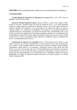TOC - 86
APÉNDICE. Otros instrumentos de evaluación en el trastorno obsesivo-compulsivo.
CUESTIONARIOS
Versión Infantil del Inventario de Obsesiones de Leyton (Berg y cols., 1988, citado en
Rapoport e Inoff-Germain, 2000).
Escala de Ansiedad Infantil de Spence (Spence Children’s Anxiety Scale; Spence, 1998).
Consta de 44 ítems, valorados según una escala de frecuencia de 0 a 3, los cuales pretenden
evaluar un amplio espectro de síntomas de ansiedad. Treinta y ocho ítems hacen referencia a
síntomas específicos de ansiedad y 6 son ítems positivos de relleno para reducir el sesgo de
respuesta negativo; no cuentan para la puntuación total. Aparte de esta, pueden calcularse seis
subpuntuaciones que corresponden a seis factores de primer orden correlacionados entre sí que
cargan en un factor de segundo orden denominado ansiedad en general. Las seis subpuntuaciones
son ansiedad por separación (6 ítems), pánico/agorafobia (9 ítems), fobia social (6 ítems), miedo
al daño físico (5 ítems; corresponde a fobias específicas), problemas obsesivo-compulsivos (6
ítems) y ansiedad generalizada (6 ítems).
Cuestionario de Control de la Ansiedad (Anxiety Control Questionnaire; Rapee y cols.,
1996). A través de sus 30 ítems, valorados de 0 a 5 según el grado en que se esté de acuerdo con
ellos, evalúa el control percibido sobre las reacciones y síntomas de ansiedad ("puedo relajarme
normalmente cuando quiero") y las amenazas y problemas externos ("poco puedo hace para
influir en los juicios de la gente sobre mí"). Se han identificado provisionalmente dos factores
correspondientes a estos dos tipos de aspectos (reacciones emocionales y eventos externos). Se
supone que una baja puntuación en este cuestionario tras el tratamiento indicaría una mayor
probabilidad de recaída. El instrumento puede consultarse en la fuente original y en Antony,
Orsillo y Roemer (2001).
 