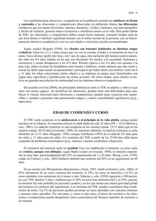 TOC - 9
Las manifestaciones obsesivas y compulsivas en la población normal son similares en forma
y contenido a las obsesiones y compulsiones observadas en población clínica; las diferencias
estriban en que son menos frecuentes, intensas, duraderas, vívidas y molestas, son más manejables
y fáciles de rechazar, generan menos resistencia e interfieren menos en la vida. Para poder hablar
de TOC, las obsesiones o compulsiones deben causar fuerte malestar, consumir tiempo (más de
una hora diaria) o interferir significativamente con la rutina normal de la persona, con su funcio-
namiento laboral (o académico) o con sus actividades o relaciones sociales acostumbradas.
Según explica Bragado (1994), los rituales son bastante habituales en distintas etapas
evolutivas. Entre los 2,5 y 3 años tienen que ver con la comida, el baño y el momento de irse a la
cama. Estos últimos (pedir otro beso, otro vaso de agua, otra narración del mismo cuento) aumen-
tan entre los 4-6 años (edades en las que son frecuentes los miedos a la oscuridad, fantasmas y
monstruos) y suelen desaparecer a los 8-9 años. Rituales típicos a los 5-6 años son caminar a la
pata coja, andar sin pisar las hendiduras entre losetas o baldosas, contar números que dan suerte y
cruzar los dedos para anular un pensamiento o protegerse por haber dicho una mentira. Entre los 6
y 11 años los niños coleccionan ciertos objetos y se implican en juegos muy formalizados con
reglas muy específicas y prohibiciones de ciertas acciones. De todos modos, estos rituales evolu-
tivos no guardan una relación de continuidad con los síntomas obsesivo-compulsivos.
De acuerdo con Foa (2004), las principales diferencias entre el TOC en adultos y niños es que
estos son menos capaces de identificar las obsesiones, pueden tener más dificultades para esta-
blecer el vínculo funcional entre obsesiones y compulsiones, pueden tener creencias más inamo-
vibles y tienden a presentar más pensamiento mágico y menos comorbilidad significativa (p.ej.,
depresión).
EDAD DE COMIENZO Y CURSO
El TOC suele comenzar en la adolescencia o al principio de la vida adulta, aunque puede
iniciarse en la infancia. En muestras clínicas la edad media ha sido 22 años (DT = 10,3) (Brown y
cols., 2001). La edad de comienzo es más temprana en los varones (moda: 13-15 años) que en las
mujeres (moda: 20-24 años) (Cruzado, 1998). En muestras infantiles, la edad de comienzo se sitúa
alrededor de 12-13 años (Bragado, 1994), aunque Echeburúa (1993) da la edad de 9,5 años para
los niños y 11 años para las niñas. Un comienzo del TOC a partir de los 35-40 años debe hacer
sospechar de problemas neurológicos (p.ej., tumores o quistes cerebrales) o depresión.
El comienzo del trastorno suele ser gradual. Una vez establecido el trastorno, su curso suele
ser crónico, aunque con altibajos; según Marks (citado en Cruzado, 1998), la remisión espontá-
nea es muy baja, aproximadamente del 23% en seguimientos de 1 a 23 años. Skoog y cols. (1999,
citado en Cottraux y cols., 2001) hallaron también una remisión del 20% en un seguimiento de 40
años.
En un estudio con 560 pacientes (Rasmunsen y Eisen, 1992, citado en Koran y cols., 2002), el
85% informaron de un curso continuo del trastorno, el 10%, un curso en deterioro y el 2%, un
curso episódico con remisiones de 6 meses o más. Steketee y cols. (1999) siguieron a 100 pacien-
tes con TOC durante 5 años y hallaron que el 20% tuvieron una remisión total y el 50%, parcial;
la remisión fue más probable en pacientes casados y en los que tenían una menor gravedad global
del trastorno al comienzo del seguimiento. Los síntomas del TOC pueden exacerbarse bajo condi-
ciones de estrés. Un 5% de pacientes pueden presentar un curso episódico con síntomas mínimos
o ausentes entre episodios. Por otra parte, y como se dijo antes, el deseo de resistirse a las obse-
siones o compulsiones puede desaparecer como consecuencia de fracasos repetidos de resistirse a
las mismas.
 